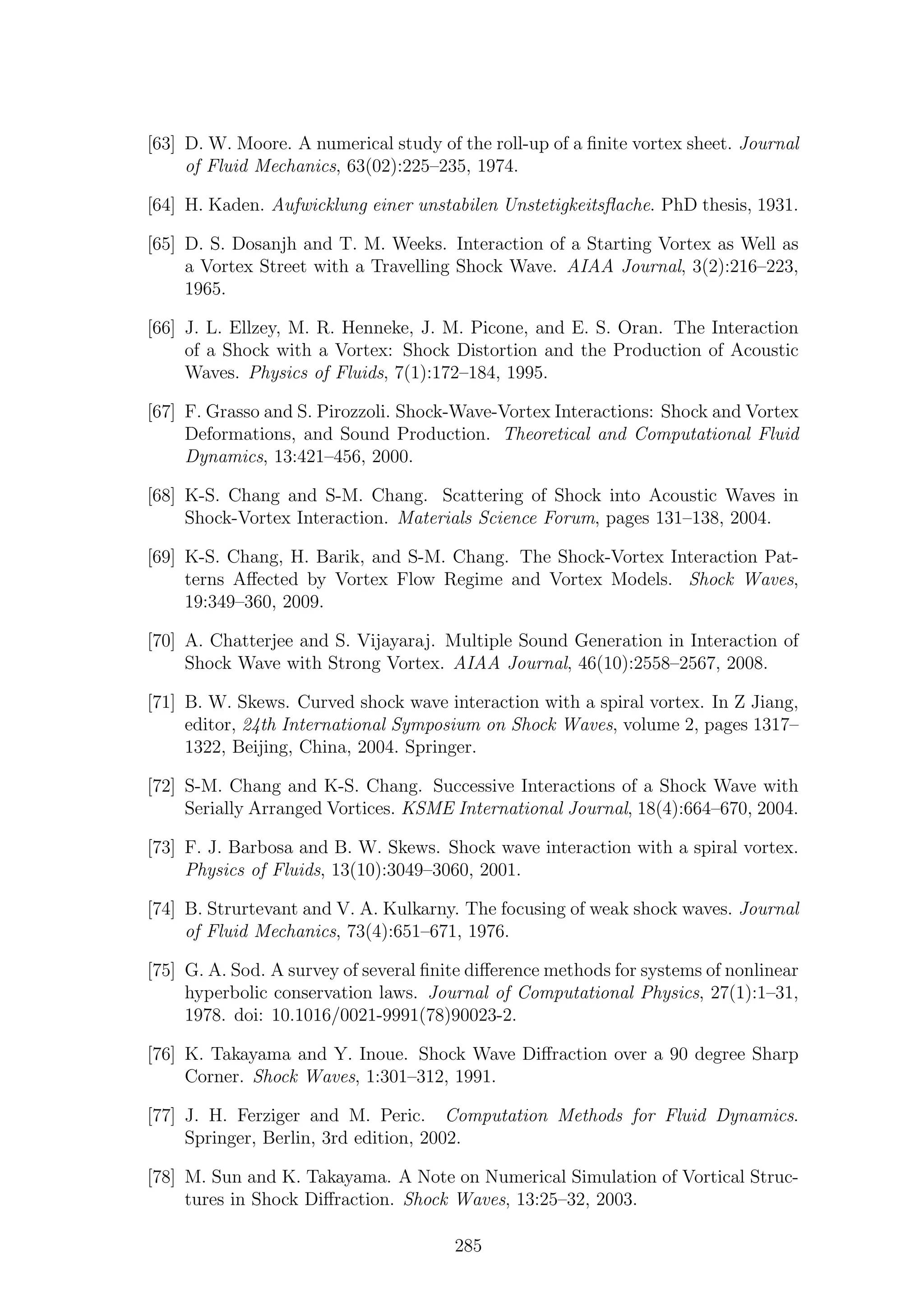 [63] D. W. Moore. A numerical study of the roll-up of a ﬁnite vortex sheet. Journal
of Fluid Mechanics, 63(02):225–235, 1974.
[64] H. Kaden. Aufwicklung einer unstabilen Unstetigkeitsﬂache. PhD thesis, 1931.
[65] D. S. Dosanjh and T. M. Weeks. Interaction of a Starting Vortex as Well as
a Vortex Street with a Travelling Shock Wave. AIAA Journal, 3(2):216–223,
1965.
[66] J. L. Ellzey, M. R. Henneke, J. M. Picone, and E. S. Oran. The Interaction
of a Shock with a Vortex: Shock Distortion and the Production of Acoustic
Waves. Physics of Fluids, 7(1):172–184, 1995.
[67] F. Grasso and S. Pirozzoli. Shock-Wave-Vortex Interactions: Shock and Vortex
Deformations, and Sound Production. Theoretical and Computational Fluid
Dynamics, 13:421–456, 2000.
[68] K-S. Chang and S-M. Chang. Scattering of Shock into Acoustic Waves in
Shock-Vortex Interaction. Materials Science Forum, pages 131–138, 2004.
[69] K-S. Chang, H. Barik, and S-M. Chang. The Shock-Vortex Interaction Pat-
terns Aﬀected by Vortex Flow Regime and Vortex Models. Shock Waves,
19:349–360, 2009.
[70] A. Chatterjee and S. Vijayaraj. Multiple Sound Generation in Interaction of
Shock Wave with Strong Vortex. AIAA Journal, 46(10):2558–2567, 2008.
[71] B. W. Skews. Curved shock wave interaction with a spiral vortex. In Z Jiang,
editor, 24th International Symposium on Shock Waves, volume 2, pages 1317–
1322, Beijing, China, 2004. Springer.
[72] S-M. Chang and K-S. Chang. Successive Interactions of a Shock Wave with
Serially Arranged Vortices. KSME International Journal, 18(4):664–670, 2004.
[73] F. J. Barbosa and B. W. Skews. Shock wave interaction with a spiral vortex.
Physics of Fluids, 13(10):3049–3060, 2001.
[74] B. Strurtevant and V. A. Kulkarny. The focusing of weak shock waves. Journal
of Fluid Mechanics, 73(4):651–671, 1976.
[75] G. A. Sod. A survey of several ﬁnite diﬀerence methods for systems of nonlinear
hyperbolic conservation laws. Journal of Computational Physics, 27(1):1–31,
1978. doi: 10.1016/0021-9991(78)90023-2.
[76] K. Takayama and Y. Inoue. Shock Wave Diﬀraction over a 90 degree Sharp
Corner. Shock Waves, 1:301–312, 1991.
[77] J. H. Ferziger and M. Peric. Computation Methods for Fluid Dynamics.
Springer, Berlin, 3rd edition, 2002.
[78] M. Sun and K. Takayama. A Note on Numerical Simulation of Vortical Struc-
tures in Shock Diﬀraction. Shock Waves, 13:25–32, 2003.
285
 