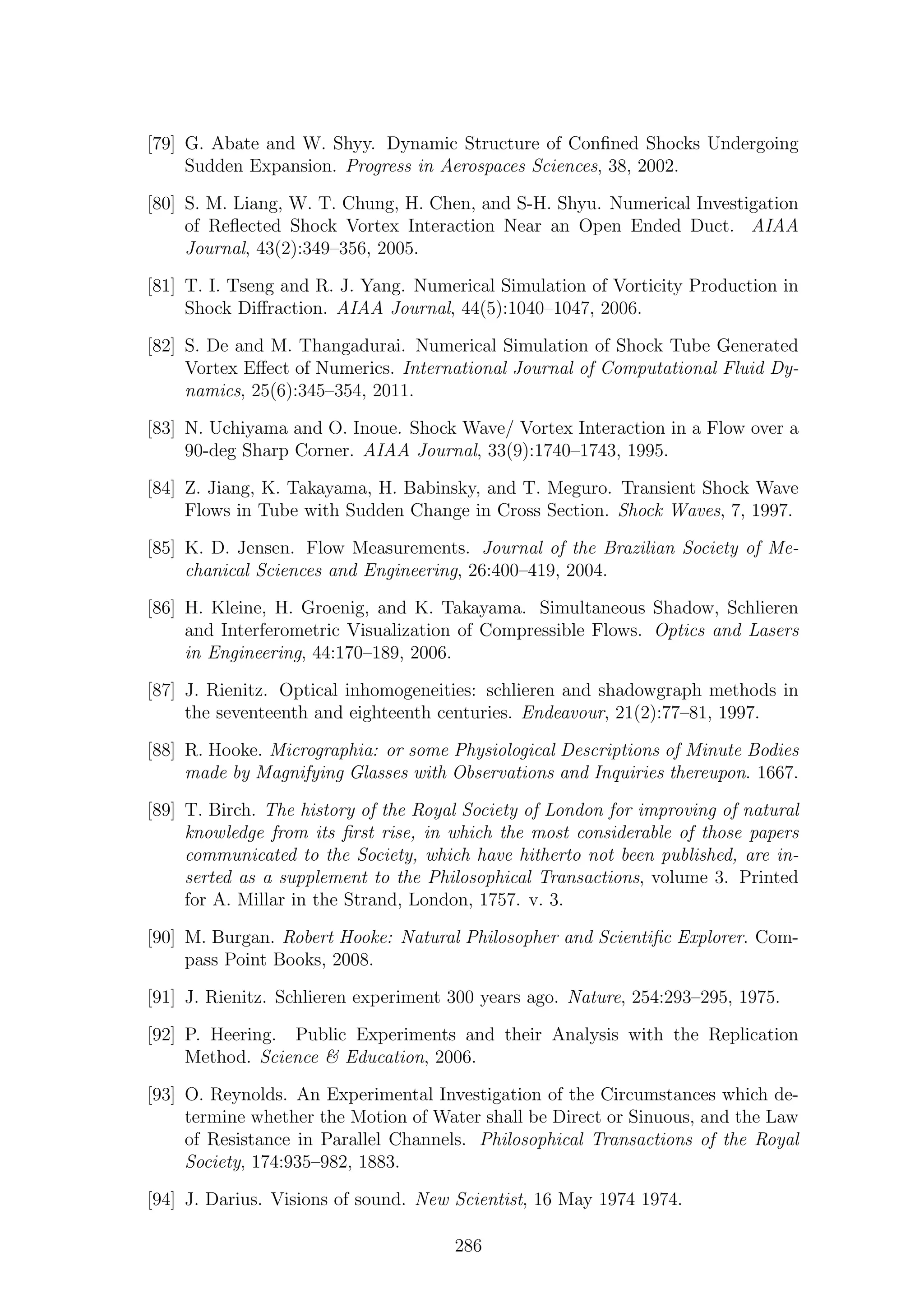 [79] G. Abate and W. Shyy. Dynamic Structure of Conﬁned Shocks Undergoing
Sudden Expansion. Progress in Aerospaces Sciences, 38, 2002.
[80] S. M. Liang, W. T. Chung, H. Chen, and S-H. Shyu. Numerical Investigation
of Reﬂected Shock Vortex Interaction Near an Open Ended Duct. AIAA
Journal, 43(2):349–356, 2005.
[81] T. I. Tseng and R. J. Yang. Numerical Simulation of Vorticity Production in
Shock Diﬀraction. AIAA Journal, 44(5):1040–1047, 2006.
[82] S. De and M. Thangadurai. Numerical Simulation of Shock Tube Generated
Vortex Eﬀect of Numerics. International Journal of Computational Fluid Dy-
namics, 25(6):345–354, 2011.
[83] N. Uchiyama and O. Inoue. Shock Wave/ Vortex Interaction in a Flow over a
90-deg Sharp Corner. AIAA Journal, 33(9):1740–1743, 1995.
[84] Z. Jiang, K. Takayama, H. Babinsky, and T. Meguro. Transient Shock Wave
Flows in Tube with Sudden Change in Cross Section. Shock Waves, 7, 1997.
[85] K. D. Jensen. Flow Measurements. Journal of the Brazilian Society of Me-
chanical Sciences and Engineering, 26:400–419, 2004.
[86] H. Kleine, H. Groenig, and K. Takayama. Simultaneous Shadow, Schlieren
and Interferometric Visualization of Compressible Flows. Optics and Lasers
in Engineering, 44:170–189, 2006.
[87] J. Rienitz. Optical inhomogeneities: schlieren and shadowgraph methods in
the seventeenth and eighteenth centuries. Endeavour, 21(2):77–81, 1997.
[88] R. Hooke. Micrographia: or some Physiological Descriptions of Minute Bodies
made by Magnifying Glasses with Observations and Inquiries thereupon. 1667.
[89] T. Birch. The history of the Royal Society of London for improving of natural
knowledge from its ﬁrst rise, in which the most considerable of those papers
communicated to the Society, which have hitherto not been published, are in-
serted as a supplement to the Philosophical Transactions, volume 3. Printed
for A. Millar in the Strand, London, 1757. v. 3.
[90] M. Burgan. Robert Hooke: Natural Philosopher and Scientiﬁc Explorer. Com-
pass Point Books, 2008.
[91] J. Rienitz. Schlieren experiment 300 years ago. Nature, 254:293–295, 1975.
[92] P. Heering. Public Experiments and their Analysis with the Replication
Method. Science & Education, 2006.
[93] O. Reynolds. An Experimental Investigation of the Circumstances which de-
termine whether the Motion of Water shall be Direct or Sinuous, and the Law
of Resistance in Parallel Channels. Philosophical Transactions of the Royal
Society, 174:935–982, 1883.
[94] J. Darius. Visions of sound. New Scientist, 16 May 1974 1974.
286
 