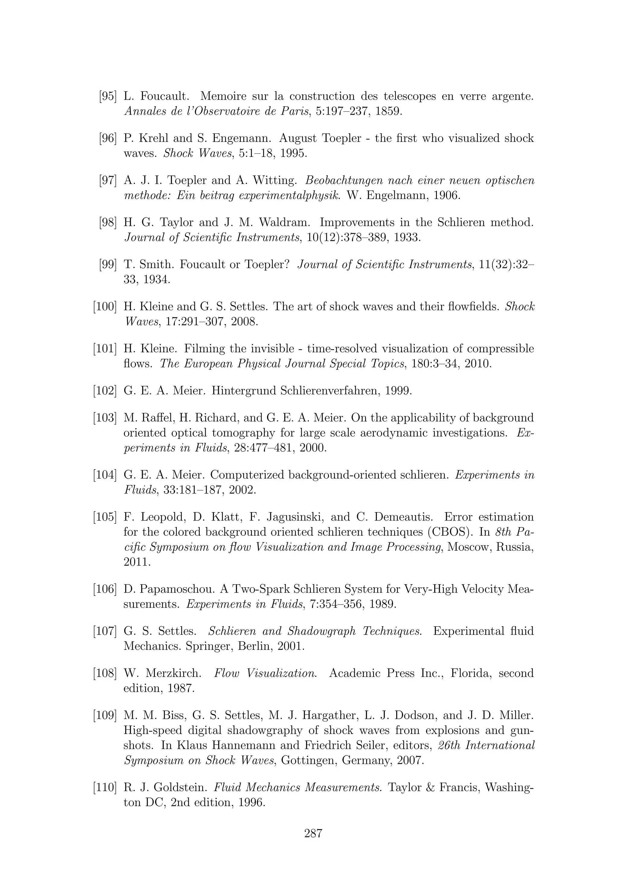 [95] L. Foucault. Memoire sur la construction des telescopes en verre argente.
Annales de l’Observatoire de Paris, 5:197–237, 1859.
[96] P. Krehl and S. Engemann. August Toepler - the ﬁrst who visualized shock
waves. Shock Waves, 5:1–18, 1995.
[97] A. J. I. Toepler and A. Witting. Beobachtungen nach einer neuen optischen
methode: Ein beitrag experimentalphysik. W. Engelmann, 1906.
[98] H. G. Taylor and J. M. Waldram. Improvements in the Schlieren method.
Journal of Scientiﬁc Instruments, 10(12):378–389, 1933.
[99] T. Smith. Foucault or Toepler? Journal of Scientiﬁc Instruments, 11(32):32–
33, 1934.
[100] H. Kleine and G. S. Settles. The art of shock waves and their ﬂowﬁelds. Shock
Waves, 17:291–307, 2008.
[101] H. Kleine. Filming the invisible - time-resolved visualization of compressible
ﬂows. The European Physical Journal Special Topics, 180:3–34, 2010.
[102] G. E. A. Meier. Hintergrund Schlierenverfahren, 1999.
[103] M. Raﬀel, H. Richard, and G. E. A. Meier. On the applicability of background
oriented optical tomography for large scale aerodynamic investigations. Ex-
periments in Fluids, 28:477–481, 2000.
[104] G. E. A. Meier. Computerized background-oriented schlieren. Experiments in
Fluids, 33:181–187, 2002.
[105] F. Leopold, D. Klatt, F. Jagusinski, and C. Demeautis. Error estimation
for the colored background oriented schlieren techniques (CBOS). In 8th Pa-
ciﬁc Symposium on ﬂow Visualization and Image Processing, Moscow, Russia,
2011.
[106] D. Papamoschou. A Two-Spark Schlieren System for Very-High Velocity Mea-
surements. Experiments in Fluids, 7:354–356, 1989.
[107] G. S. Settles. Schlieren and Shadowgraph Techniques. Experimental ﬂuid
Mechanics. Springer, Berlin, 2001.
[108] W. Merzkirch. Flow Visualization. Academic Press Inc., Florida, second
edition, 1987.
[109] M. M. Biss, G. S. Settles, M. J. Hargather, L. J. Dodson, and J. D. Miller.
High-speed digital shadowgraphy of shock waves from explosions and gun-
shots. In Klaus Hannemann and Friedrich Seiler, editors, 26th International
Symposium on Shock Waves, Gottingen, Germany, 2007.
[110] R. J. Goldstein. Fluid Mechanics Measurements. Taylor & Francis, Washing-
ton DC, 2nd edition, 1996.
287
 