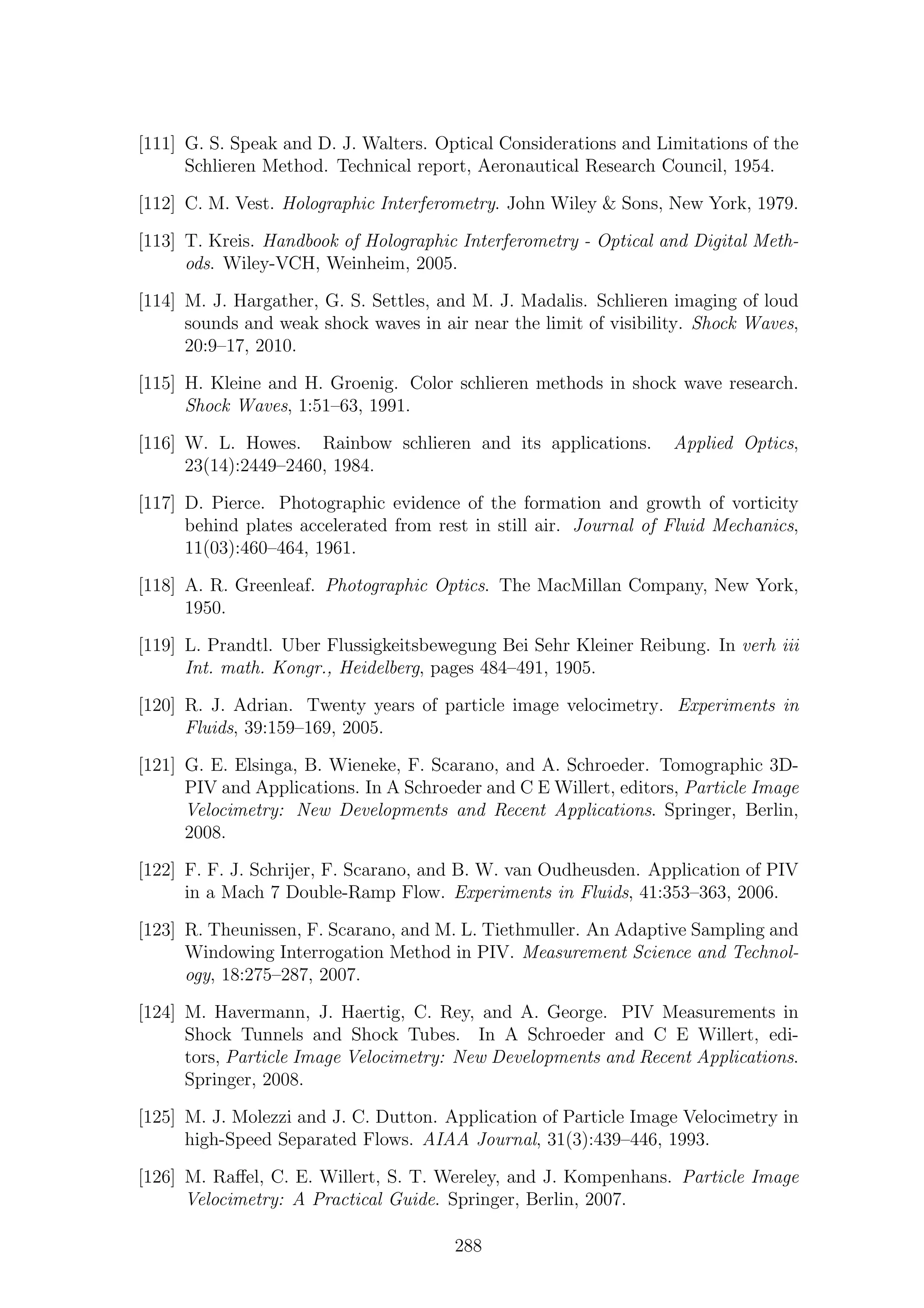 [111] G. S. Speak and D. J. Walters. Optical Considerations and Limitations of the
Schlieren Method. Technical report, Aeronautical Research Council, 1954.
[112] C. M. Vest. Holographic Interferometry. John Wiley & Sons, New York, 1979.
[113] T. Kreis. Handbook of Holographic Interferometry - Optical and Digital Meth-
ods. Wiley-VCH, Weinheim, 2005.
[114] M. J. Hargather, G. S. Settles, and M. J. Madalis. Schlieren imaging of loud
sounds and weak shock waves in air near the limit of visibility. Shock Waves,
20:9–17, 2010.
[115] H. Kleine and H. Groenig. Color schlieren methods in shock wave research.
Shock Waves, 1:51–63, 1991.
[116] W. L. Howes. Rainbow schlieren and its applications. Applied Optics,
23(14):2449–2460, 1984.
[117] D. Pierce. Photographic evidence of the formation and growth of vorticity
behind plates accelerated from rest in still air. Journal of Fluid Mechanics,
11(03):460–464, 1961.
[118] A. R. Greenleaf. Photographic Optics. The MacMillan Company, New York,
1950.
[119] L. Prandtl. Uber Flussigkeitsbewegung Bei Sehr Kleiner Reibung. In verh iii
Int. math. Kongr., Heidelberg, pages 484–491, 1905.
[120] R. J. Adrian. Twenty years of particle image velocimetry. Experiments in
Fluids, 39:159–169, 2005.
[121] G. E. Elsinga, B. Wieneke, F. Scarano, and A. Schroeder. Tomographic 3D-
PIV and Applications. In A Schroeder and C E Willert, editors, Particle Image
Velocimetry: New Developments and Recent Applications. Springer, Berlin,
2008.
[122] F. F. J. Schrijer, F. Scarano, and B. W. van Oudheusden. Application of PIV
in a Mach 7 Double-Ramp Flow. Experiments in Fluids, 41:353–363, 2006.
[123] R. Theunissen, F. Scarano, and M. L. Tiethmuller. An Adaptive Sampling and
Windowing Interrogation Method in PIV. Measurement Science and Technol-
ogy, 18:275–287, 2007.
[124] M. Havermann, J. Haertig, C. Rey, and A. George. PIV Measurements in
Shock Tunnels and Shock Tubes. In A Schroeder and C E Willert, edi-
tors, Particle Image Velocimetry: New Developments and Recent Applications.
Springer, 2008.
[125] M. J. Molezzi and J. C. Dutton. Application of Particle Image Velocimetry in
high-Speed Separated Flows. AIAA Journal, 31(3):439–446, 1993.
[126] M. Raﬀel, C. E. Willert, S. T. Wereley, and J. Kompenhans. Particle Image
Velocimetry: A Practical Guide. Springer, Berlin, 2007.
288
 