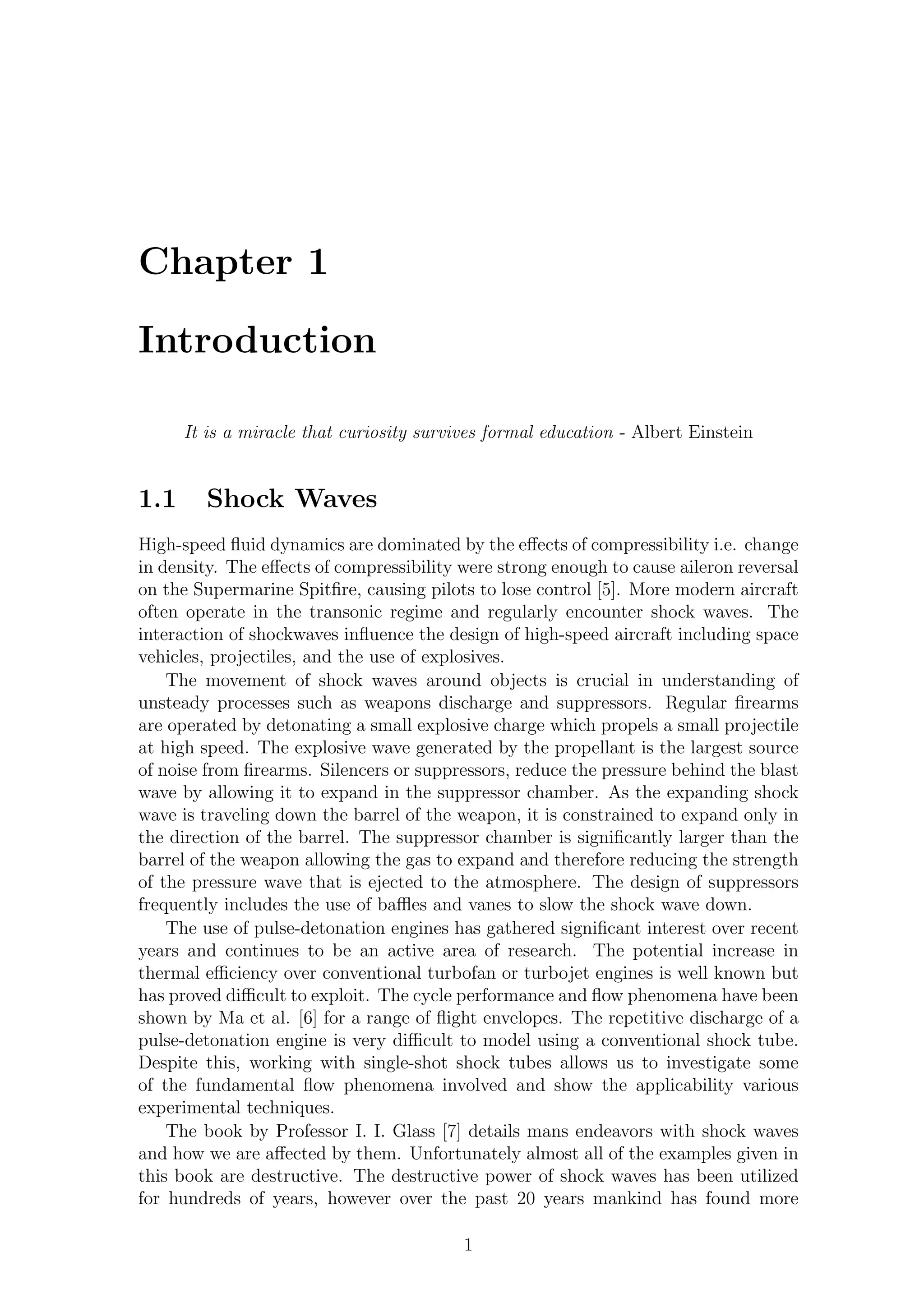 Chapter 1
Introduction
It is a miracle that curiosity survives formal education - Albert Einstein
1.1 Shock Waves
High-speed ﬂuid dynamics are dominated by the eﬀects of compressibility i.e. change
in density. The eﬀects of compressibility were strong enough to cause aileron reversal
on the Supermarine Spitﬁre, causing pilots to lose control [5]. More modern aircraft
often operate in the transonic regime and regularly encounter shock waves. The
interaction of shockwaves inﬂuence the design of high-speed aircraft including space
vehicles, projectiles, and the use of explosives.
The movement of shock waves around objects is crucial in understanding of
unsteady processes such as weapons discharge and suppressors. Regular ﬁrearms
are operated by detonating a small explosive charge which propels a small projectile
at high speed. The explosive wave generated by the propellant is the largest source
of noise from ﬁrearms. Silencers or suppressors, reduce the pressure behind the blast
wave by allowing it to expand in the suppressor chamber. As the expanding shock
wave is traveling down the barrel of the weapon, it is constrained to expand only in
the direction of the barrel. The suppressor chamber is signiﬁcantly larger than the
barrel of the weapon allowing the gas to expand and therefore reducing the strength
of the pressure wave that is ejected to the atmosphere. The design of suppressors
frequently includes the use of baﬄes and vanes to slow the shock wave down.
The use of pulse-detonation engines has gathered signiﬁcant interest over recent
years and continues to be an active area of research. The potential increase in
thermal eﬃciency over conventional turbofan or turbojet engines is well known but
has proved diﬃcult to exploit. The cycle performance and ﬂow phenomena have been
shown by Ma et al. [6] for a range of ﬂight envelopes. The repetitive discharge of a
pulse-detonation engine is very diﬃcult to model using a conventional shock tube.
Despite this, working with single-shot shock tubes allows us to investigate some
of the fundamental ﬂow phenomena involved and show the applicability various
experimental techniques.
The book by Professor I. I. Glass [7] details mans endeavors with shock waves
and how we are aﬀected by them. Unfortunately almost all of the examples given in
this book are destructive. The destructive power of shock waves has been utilized
for hundreds of years, however over the past 20 years mankind has found more
1
 