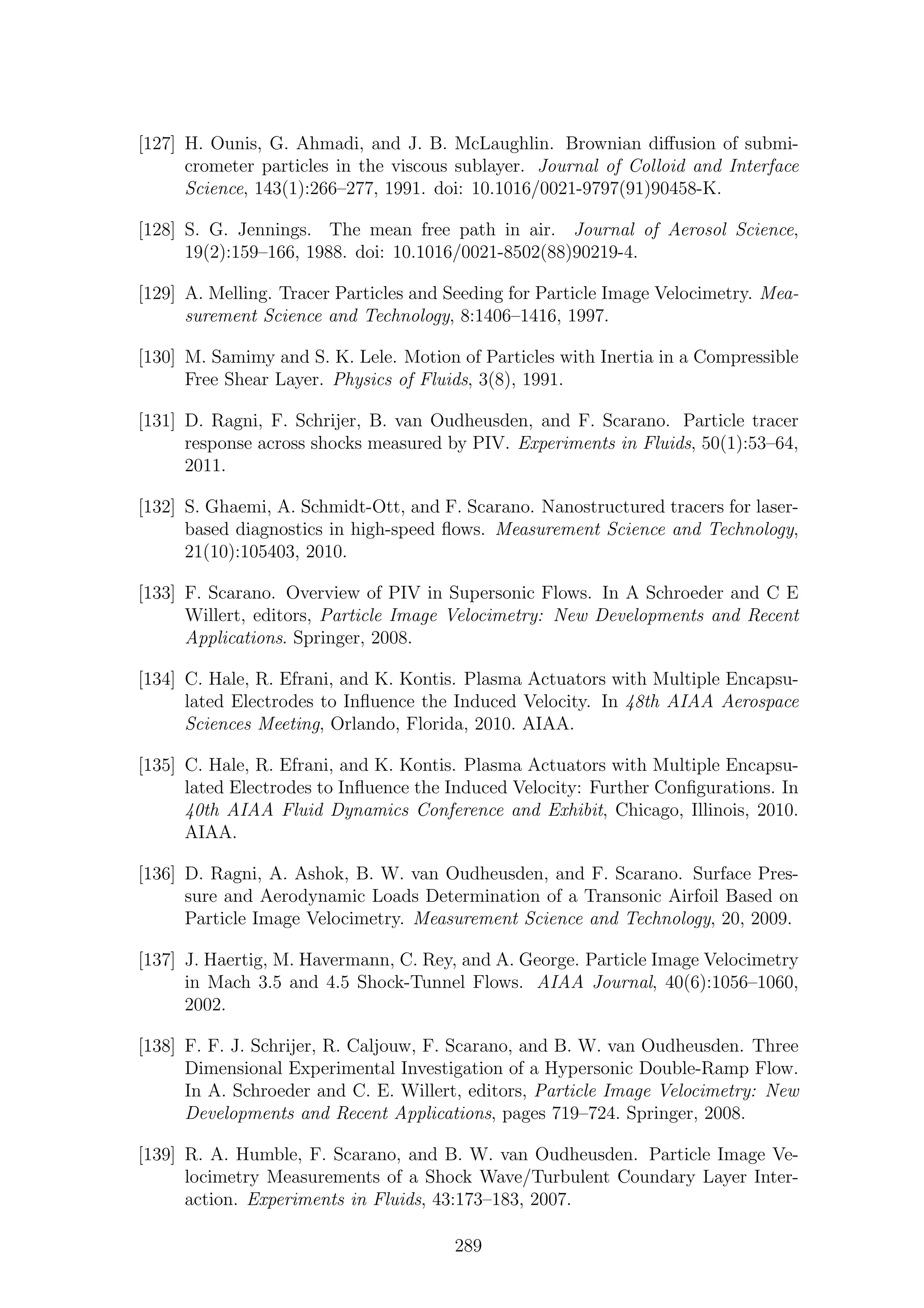 [127] H. Ounis, G. Ahmadi, and J. B. McLaughlin. Brownian diﬀusion of submi-
crometer particles in the viscous sublayer. Journal of Colloid and Interface
Science, 143(1):266–277, 1991. doi: 10.1016/0021-9797(91)90458-K.
[128] S. G. Jennings. The mean free path in air. Journal of Aerosol Science,
19(2):159–166, 1988. doi: 10.1016/0021-8502(88)90219-4.
[129] A. Melling. Tracer Particles and Seeding for Particle Image Velocimetry. Mea-
surement Science and Technology, 8:1406–1416, 1997.
[130] M. Samimy and S. K. Lele. Motion of Particles with Inertia in a Compressible
Free Shear Layer. Physics of Fluids, 3(8), 1991.
[131] D. Ragni, F. Schrijer, B. van Oudheusden, and F. Scarano. Particle tracer
response across shocks measured by PIV. Experiments in Fluids, 50(1):53–64,
2011.
[132] S. Ghaemi, A. Schmidt-Ott, and F. Scarano. Nanostructured tracers for laser-
based diagnostics in high-speed ﬂows. Measurement Science and Technology,
21(10):105403, 2010.
[133] F. Scarano. Overview of PIV in Supersonic Flows. In A Schroeder and C E
Willert, editors, Particle Image Velocimetry: New Developments and Recent
Applications. Springer, 2008.
[134] C. Hale, R. Efrani, and K. Kontis. Plasma Actuators with Multiple Encapsu-
lated Electrodes to Inﬂuence the Induced Velocity. In 48th AIAA Aerospace
Sciences Meeting, Orlando, Florida, 2010. AIAA.
[135] C. Hale, R. Efrani, and K. Kontis. Plasma Actuators with Multiple Encapsu-
lated Electrodes to Inﬂuence the Induced Velocity: Further Conﬁgurations. In
40th AIAA Fluid Dynamics Conference and Exhibit, Chicago, Illinois, 2010.
AIAA.
[136] D. Ragni, A. Ashok, B. W. van Oudheusden, and F. Scarano. Surface Pres-
sure and Aerodynamic Loads Determination of a Transonic Airfoil Based on
Particle Image Velocimetry. Measurement Science and Technology, 20, 2009.
[137] J. Haertig, M. Havermann, C. Rey, and A. George. Particle Image Velocimetry
in Mach 3.5 and 4.5 Shock-Tunnel Flows. AIAA Journal, 40(6):1056–1060,
2002.
[138] F. F. J. Schrijer, R. Caljouw, F. Scarano, and B. W. van Oudheusden. Three
Dimensional Experimental Investigation of a Hypersonic Double-Ramp Flow.
In A. Schroeder and C. E. Willert, editors, Particle Image Velocimetry: New
Developments and Recent Applications, pages 719–724. Springer, 2008.
[139] R. A. Humble, F. Scarano, and B. W. van Oudheusden. Particle Image Ve-
locimetry Measurements of a Shock Wave/Turbulent Coundary Layer Inter-
action. Experiments in Fluids, 43:173–183, 2007.
289
 