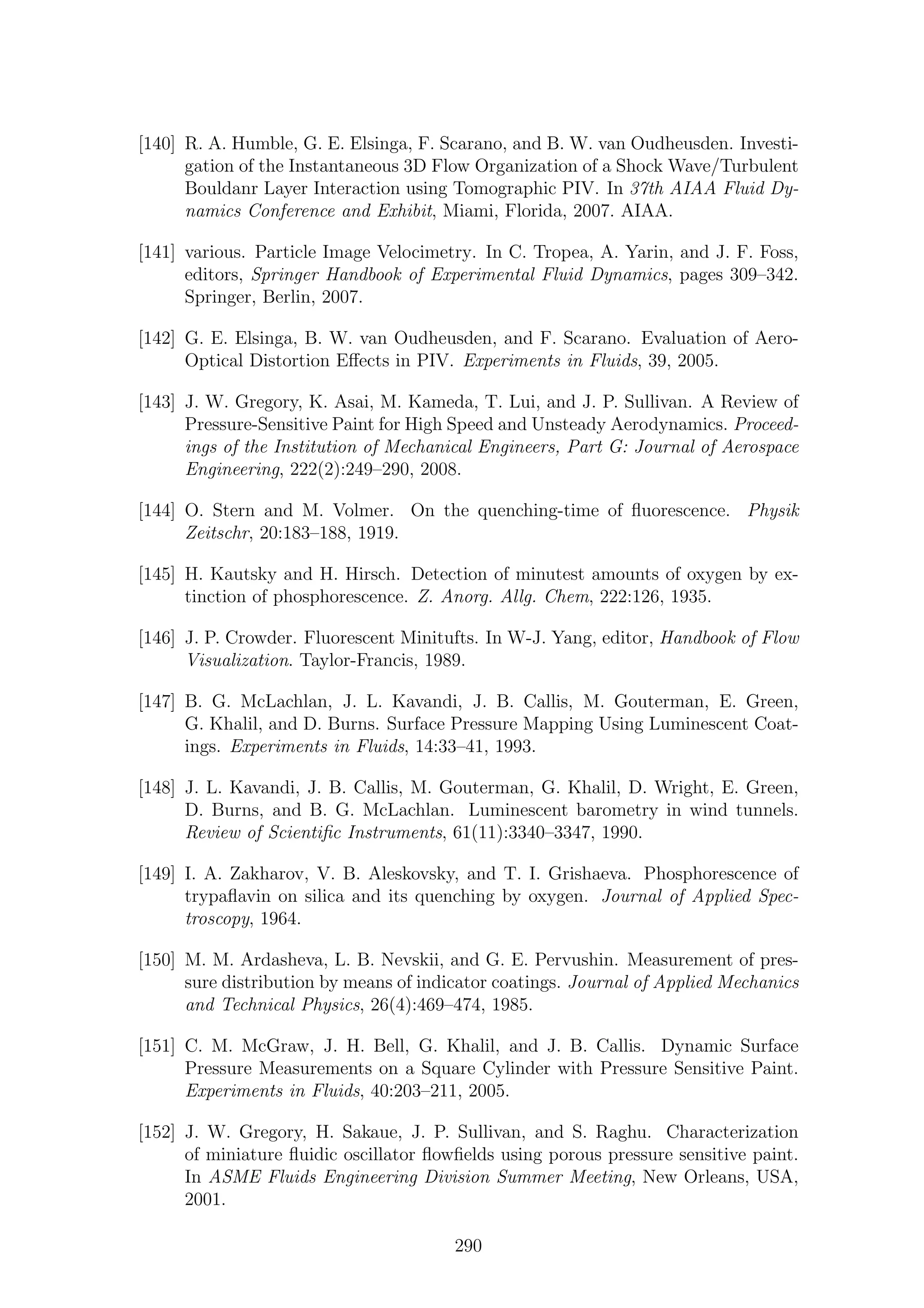 [140] R. A. Humble, G. E. Elsinga, F. Scarano, and B. W. van Oudheusden. Investi-
gation of the Instantaneous 3D Flow Organization of a Shock Wave/Turbulent
Bouldanr Layer Interaction using Tomographic PIV. In 37th AIAA Fluid Dy-
namics Conference and Exhibit, Miami, Florida, 2007. AIAA.
[141] various. Particle Image Velocimetry. In C. Tropea, A. Yarin, and J. F. Foss,
editors, Springer Handbook of Experimental Fluid Dynamics, pages 309–342.
Springer, Berlin, 2007.
[142] G. E. Elsinga, B. W. van Oudheusden, and F. Scarano. Evaluation of Aero-
Optical Distortion Eﬀects in PIV. Experiments in Fluids, 39, 2005.
[143] J. W. Gregory, K. Asai, M. Kameda, T. Lui, and J. P. Sullivan. A Review of
Pressure-Sensitive Paint for High Speed and Unsteady Aerodynamics. Proceed-
ings of the Institution of Mechanical Engineers, Part G: Journal of Aerospace
Engineering, 222(2):249–290, 2008.
[144] O. Stern and M. Volmer. On the quenching-time of ﬂuorescence. Physik
Zeitschr, 20:183–188, 1919.
[145] H. Kautsky and H. Hirsch. Detection of minutest amounts of oxygen by ex-
tinction of phosphorescence. Z. Anorg. Allg. Chem, 222:126, 1935.
[146] J. P. Crowder. Fluorescent Minitufts. In W-J. Yang, editor, Handbook of Flow
Visualization. Taylor-Francis, 1989.
[147] B. G. McLachlan, J. L. Kavandi, J. B. Callis, M. Gouterman, E. Green,
G. Khalil, and D. Burns. Surface Pressure Mapping Using Luminescent Coat-
ings. Experiments in Fluids, 14:33–41, 1993.
[148] J. L. Kavandi, J. B. Callis, M. Gouterman, G. Khalil, D. Wright, E. Green,
D. Burns, and B. G. McLachlan. Luminescent barometry in wind tunnels.
Review of Scientiﬁc Instruments, 61(11):3340–3347, 1990.
[149] I. A. Zakharov, V. B. Aleskovsky, and T. I. Grishaeva. Phosphorescence of
trypaﬂavin on silica and its quenching by oxygen. Journal of Applied Spec-
troscopy, 1964.
[150] M. M. Ardasheva, L. B. Nevskii, and G. E. Pervushin. Measurement of pres-
sure distribution by means of indicator coatings. Journal of Applied Mechanics
and Technical Physics, 26(4):469–474, 1985.
[151] C. M. McGraw, J. H. Bell, G. Khalil, and J. B. Callis. Dynamic Surface
Pressure Measurements on a Square Cylinder with Pressure Sensitive Paint.
Experiments in Fluids, 40:203–211, 2005.
[152] J. W. Gregory, H. Sakaue, J. P. Sullivan, and S. Raghu. Characterization
of miniature ﬂuidic oscillator ﬂowﬁelds using porous pressure sensitive paint.
In ASME Fluids Engineering Division Summer Meeting, New Orleans, USA,
2001.
290
 