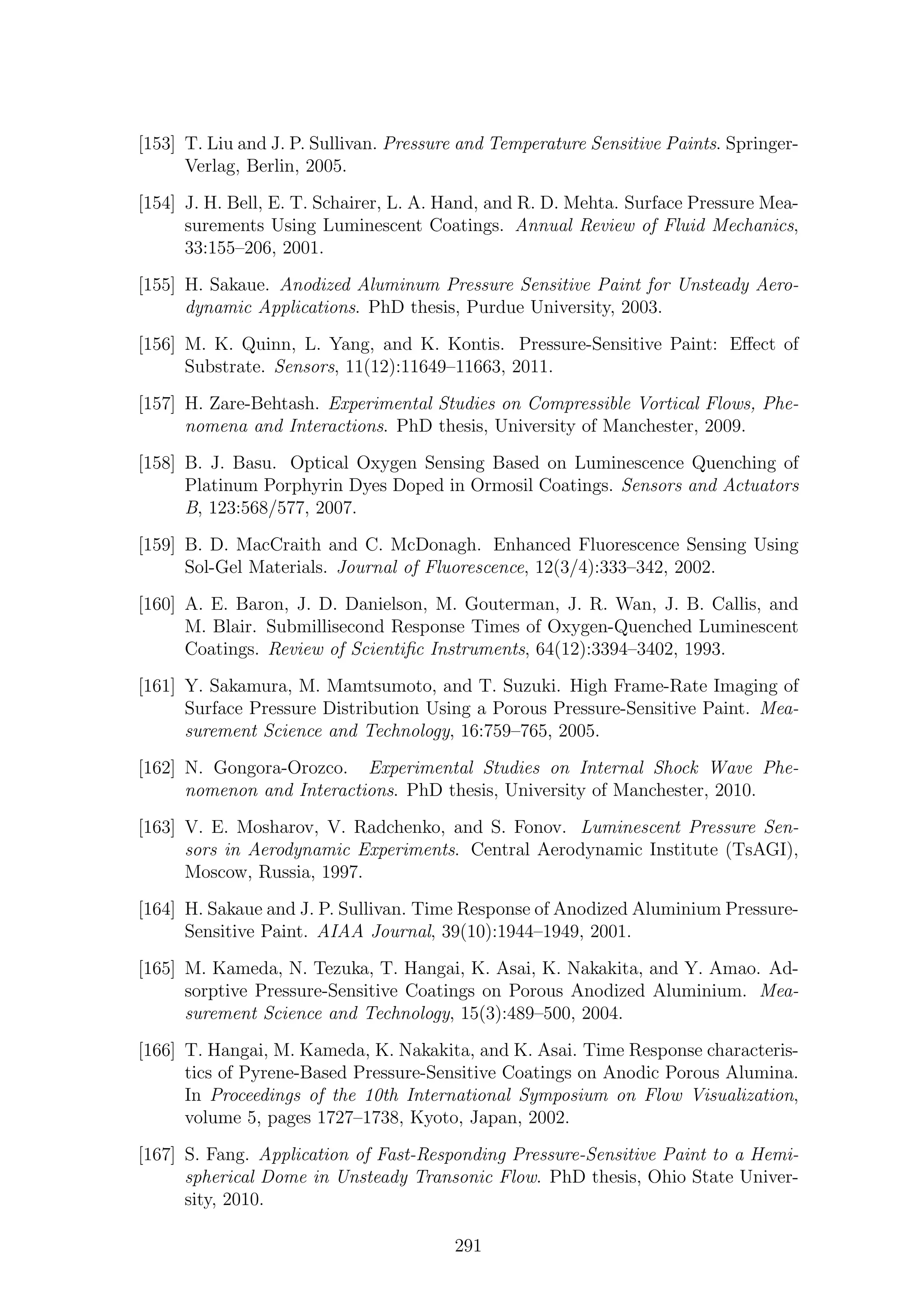 [153] T. Liu and J. P. Sullivan. Pressure and Temperature Sensitive Paints. Springer-
Verlag, Berlin, 2005.
[154] J. H. Bell, E. T. Schairer, L. A. Hand, and R. D. Mehta. Surface Pressure Mea-
surements Using Luminescent Coatings. Annual Review of Fluid Mechanics,
33:155–206, 2001.
[155] H. Sakaue. Anodized Aluminum Pressure Sensitive Paint for Unsteady Aero-
dynamic Applications. PhD thesis, Purdue University, 2003.
[156] M. K. Quinn, L. Yang, and K. Kontis. Pressure-Sensitive Paint: Eﬀect of
Substrate. Sensors, 11(12):11649–11663, 2011.
[157] H. Zare-Behtash. Experimental Studies on Compressible Vortical Flows, Phe-
nomena and Interactions. PhD thesis, University of Manchester, 2009.
[158] B. J. Basu. Optical Oxygen Sensing Based on Luminescence Quenching of
Platinum Porphyrin Dyes Doped in Ormosil Coatings. Sensors and Actuators
B, 123:568/577, 2007.
[159] B. D. MacCraith and C. McDonagh. Enhanced Fluorescence Sensing Using
Sol-Gel Materials. Journal of Fluorescence, 12(3/4):333–342, 2002.
[160] A. E. Baron, J. D. Danielson, M. Gouterman, J. R. Wan, J. B. Callis, and
M. Blair. Submillisecond Response Times of Oxygen-Quenched Luminescent
Coatings. Review of Scientiﬁc Instruments, 64(12):3394–3402, 1993.
[161] Y. Sakamura, M. Mamtsumoto, and T. Suzuki. High Frame-Rate Imaging of
Surface Pressure Distribution Using a Porous Pressure-Sensitive Paint. Mea-
surement Science and Technology, 16:759–765, 2005.
[162] N. Gongora-Orozco. Experimental Studies on Internal Shock Wave Phe-
nomenon and Interactions. PhD thesis, University of Manchester, 2010.
[163] V. E. Mosharov, V. Radchenko, and S. Fonov. Luminescent Pressure Sen-
sors in Aerodynamic Experiments. Central Aerodynamic Institute (TsAGI),
Moscow, Russia, 1997.
[164] H. Sakaue and J. P. Sullivan. Time Response of Anodized Aluminium Pressure-
Sensitive Paint. AIAA Journal, 39(10):1944–1949, 2001.
[165] M. Kameda, N. Tezuka, T. Hangai, K. Asai, K. Nakakita, and Y. Amao. Ad-
sorptive Pressure-Sensitive Coatings on Porous Anodized Aluminium. Mea-
surement Science and Technology, 15(3):489–500, 2004.
[166] T. Hangai, M. Kameda, K. Nakakita, and K. Asai. Time Response characteris-
tics of Pyrene-Based Pressure-Sensitive Coatings on Anodic Porous Alumina.
In Proceedings of the 10th International Symposium on Flow Visualization,
volume 5, pages 1727–1738, Kyoto, Japan, 2002.
[167] S. Fang. Application of Fast-Responding Pressure-Sensitive Paint to a Hemi-
spherical Dome in Unsteady Transonic Flow. PhD thesis, Ohio State Univer-
sity, 2010.
291
 