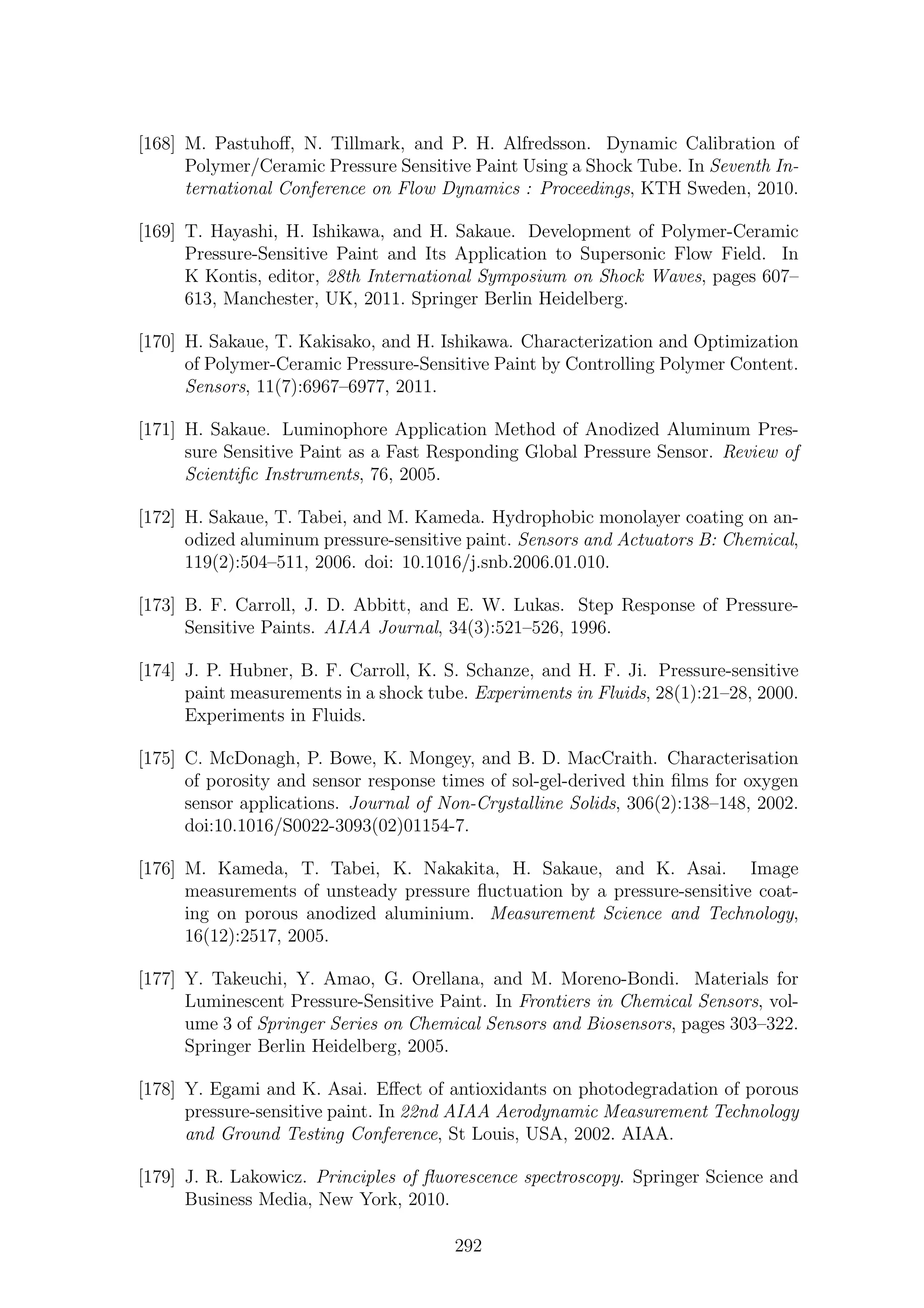 [168] M. Pastuhoﬀ, N. Tillmark, and P. H. Alfredsson. Dynamic Calibration of
Polymer/Ceramic Pressure Sensitive Paint Using a Shock Tube. In Seventh In-
ternational Conference on Flow Dynamics : Proceedings, KTH Sweden, 2010.
[169] T. Hayashi, H. Ishikawa, and H. Sakaue. Development of Polymer-Ceramic
Pressure-Sensitive Paint and Its Application to Supersonic Flow Field. In
K Kontis, editor, 28th International Symposium on Shock Waves, pages 607–
613, Manchester, UK, 2011. Springer Berlin Heidelberg.
[170] H. Sakaue, T. Kakisako, and H. Ishikawa. Characterization and Optimization
of Polymer-Ceramic Pressure-Sensitive Paint by Controlling Polymer Content.
Sensors, 11(7):6967–6977, 2011.
[171] H. Sakaue. Luminophore Application Method of Anodized Aluminum Pres-
sure Sensitive Paint as a Fast Responding Global Pressure Sensor. Review of
Scientiﬁc Instruments, 76, 2005.
[172] H. Sakaue, T. Tabei, and M. Kameda. Hydrophobic monolayer coating on an-
odized aluminum pressure-sensitive paint. Sensors and Actuators B: Chemical,
119(2):504–511, 2006. doi: 10.1016/j.snb.2006.01.010.
[173] B. F. Carroll, J. D. Abbitt, and E. W. Lukas. Step Response of Pressure-
Sensitive Paints. AIAA Journal, 34(3):521–526, 1996.
[174] J. P. Hubner, B. F. Carroll, K. S. Schanze, and H. F. Ji. Pressure-sensitive
paint measurements in a shock tube. Experiments in Fluids, 28(1):21–28, 2000.
Experiments in Fluids.
[175] C. McDonagh, P. Bowe, K. Mongey, and B. D. MacCraith. Characterisation
of porosity and sensor response times of sol-gel-derived thin ﬁlms for oxygen
sensor applications. Journal of Non-Crystalline Solids, 306(2):138–148, 2002.
doi:10.1016/S0022-3093(02)01154-7.
[176] M. Kameda, T. Tabei, K. Nakakita, H. Sakaue, and K. Asai. Image
measurements of unsteady pressure ﬂuctuation by a pressure-sensitive coat-
ing on porous anodized aluminium. Measurement Science and Technology,
16(12):2517, 2005.
[177] Y. Takeuchi, Y. Amao, G. Orellana, and M. Moreno-Bondi. Materials for
Luminescent Pressure-Sensitive Paint. In Frontiers in Chemical Sensors, vol-
ume 3 of Springer Series on Chemical Sensors and Biosensors, pages 303–322.
Springer Berlin Heidelberg, 2005.
[178] Y. Egami and K. Asai. Eﬀect of antioxidants on photodegradation of porous
pressure-sensitive paint. In 22nd AIAA Aerodynamic Measurement Technology
and Ground Testing Conference, St Louis, USA, 2002. AIAA.
[179] J. R. Lakowicz. Principles of ﬂuorescence spectroscopy. Springer Science and
Business Media, New York, 2010.
292
 