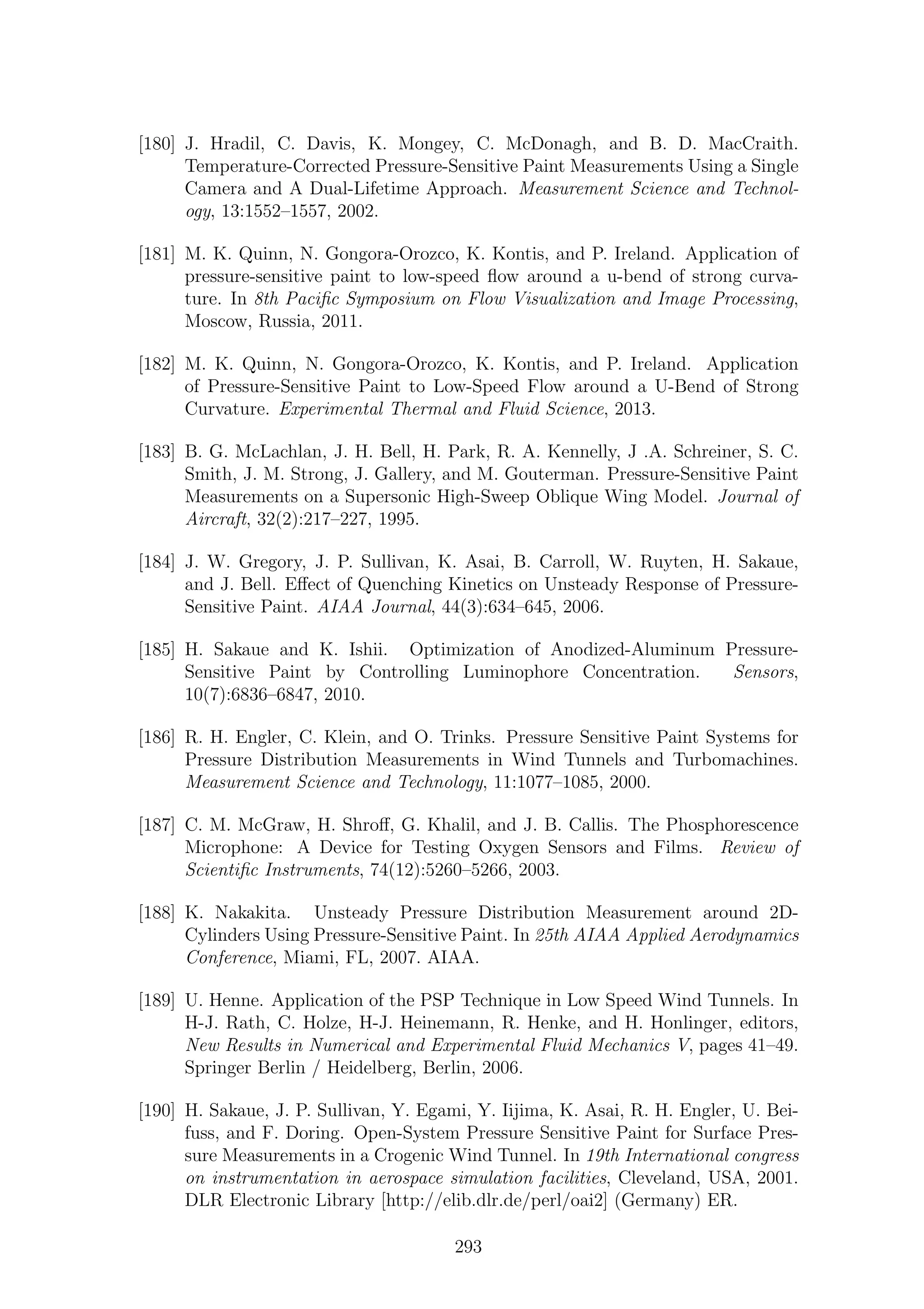 [180] J. Hradil, C. Davis, K. Mongey, C. McDonagh, and B. D. MacCraith.
Temperature-Corrected Pressure-Sensitive Paint Measurements Using a Single
Camera and A Dual-Lifetime Approach. Measurement Science and Technol-
ogy, 13:1552–1557, 2002.
[181] M. K. Quinn, N. Gongora-Orozco, K. Kontis, and P. Ireland. Application of
pressure-sensitive paint to low-speed ﬂow around a u-bend of strong curva-
ture. In 8th Paciﬁc Symposium on Flow Visualization and Image Processing,
Moscow, Russia, 2011.
[182] M. K. Quinn, N. Gongora-Orozco, K. Kontis, and P. Ireland. Application
of Pressure-Sensitive Paint to Low-Speed Flow around a U-Bend of Strong
Curvature. Experimental Thermal and Fluid Science, 2013.
[183] B. G. McLachlan, J. H. Bell, H. Park, R. A. Kennelly, J .A. Schreiner, S. C.
Smith, J. M. Strong, J. Gallery, and M. Gouterman. Pressure-Sensitive Paint
Measurements on a Supersonic High-Sweep Oblique Wing Model. Journal of
Aircraft, 32(2):217–227, 1995.
[184] J. W. Gregory, J. P. Sullivan, K. Asai, B. Carroll, W. Ruyten, H. Sakaue,
and J. Bell. Eﬀect of Quenching Kinetics on Unsteady Response of Pressure-
Sensitive Paint. AIAA Journal, 44(3):634–645, 2006.
[185] H. Sakaue and K. Ishii. Optimization of Anodized-Aluminum Pressure-
Sensitive Paint by Controlling Luminophore Concentration. Sensors,
10(7):6836–6847, 2010.
[186] R. H. Engler, C. Klein, and O. Trinks. Pressure Sensitive Paint Systems for
Pressure Distribution Measurements in Wind Tunnels and Turbomachines.
Measurement Science and Technology, 11:1077–1085, 2000.
[187] C. M. McGraw, H. Shroﬀ, G. Khalil, and J. B. Callis. The Phosphorescence
Microphone: A Device for Testing Oxygen Sensors and Films. Review of
Scientiﬁc Instruments, 74(12):5260–5266, 2003.
[188] K. Nakakita. Unsteady Pressure Distribution Measurement around 2D-
Cylinders Using Pressure-Sensitive Paint. In 25th AIAA Applied Aerodynamics
Conference, Miami, FL, 2007. AIAA.
[189] U. Henne. Application of the PSP Technique in Low Speed Wind Tunnels. In
H-J. Rath, C. Holze, H-J. Heinemann, R. Henke, and H. Honlinger, editors,
New Results in Numerical and Experimental Fluid Mechanics V, pages 41–49.
Springer Berlin / Heidelberg, Berlin, 2006.
[190] H. Sakaue, J. P. Sullivan, Y. Egami, Y. Iijima, K. Asai, R. H. Engler, U. Bei-
fuss, and F. Doring. Open-System Pressure Sensitive Paint for Surface Pres-
sure Measurements in a Crogenic Wind Tunnel. In 19th International congress
on instrumentation in aerospace simulation facilities, Cleveland, USA, 2001.
DLR Electronic Library [http://elib.dlr.de/perl/oai2] (Germany) ER.
293
 