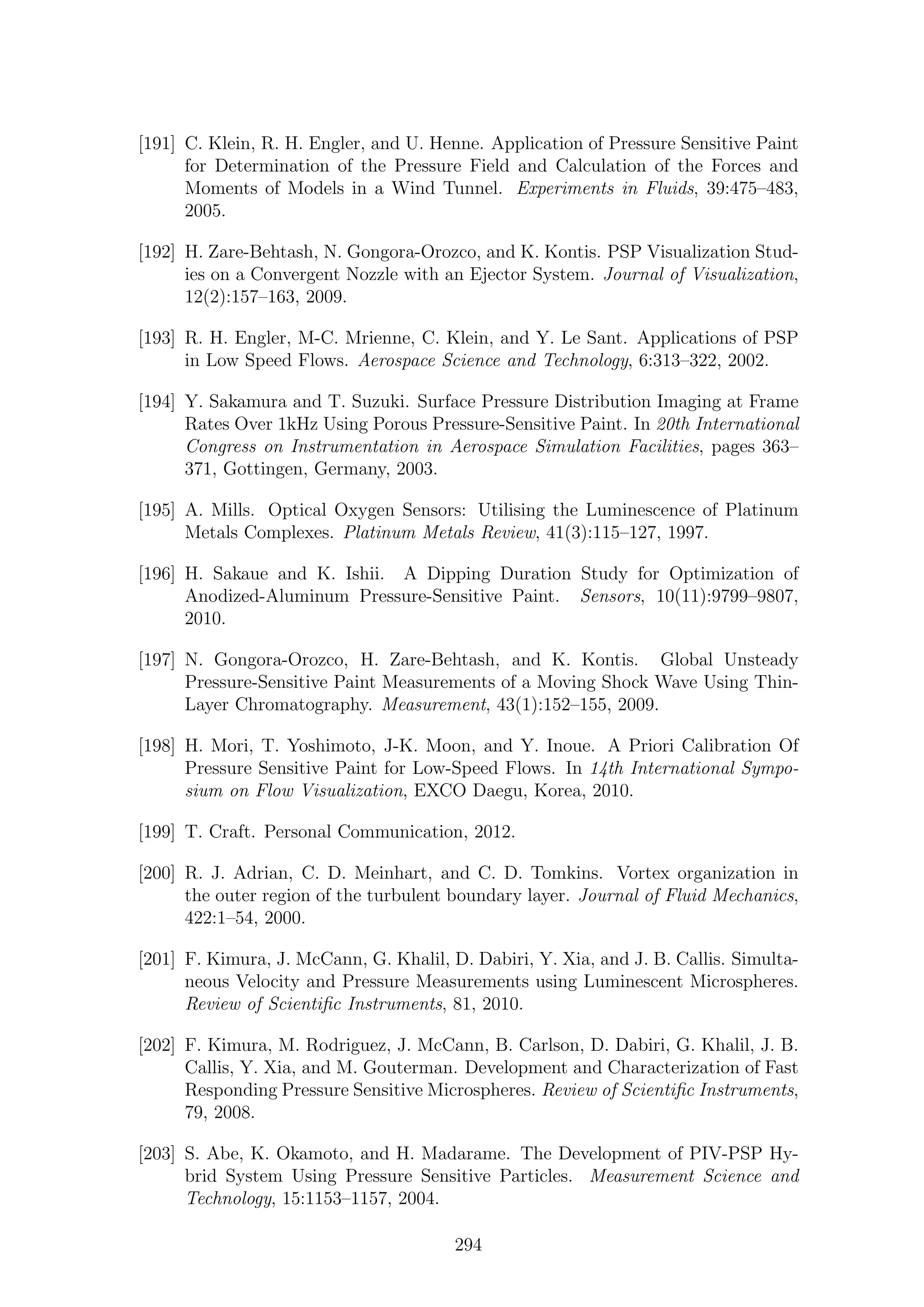 [191] C. Klein, R. H. Engler, and U. Henne. Application of Pressure Sensitive Paint
for Determination of the Pressure Field and Calculation of the Forces and
Moments of Models in a Wind Tunnel. Experiments in Fluids, 39:475–483,
2005.
[192] H. Zare-Behtash, N. Gongora-Orozco, and K. Kontis. PSP Visualization Stud-
ies on a Convergent Nozzle with an Ejector System. Journal of Visualization,
12(2):157–163, 2009.
[193] R. H. Engler, M-C. Mrienne, C. Klein, and Y. Le Sant. Applications of PSP
in Low Speed Flows. Aerospace Science and Technology, 6:313–322, 2002.
[194] Y. Sakamura and T. Suzuki. Surface Pressure Distribution Imaging at Frame
Rates Over 1kHz Using Porous Pressure-Sensitive Paint. In 20th International
Congress on Instrumentation in Aerospace Simulation Facilities, pages 363–
371, Gottingen, Germany, 2003.
[195] A. Mills. Optical Oxygen Sensors: Utilising the Luminescence of Platinum
Metals Complexes. Platinum Metals Review, 41(3):115–127, 1997.
[196] H. Sakaue and K. Ishii. A Dipping Duration Study for Optimization of
Anodized-Aluminum Pressure-Sensitive Paint. Sensors, 10(11):9799–9807,
2010.
[197] N. Gongora-Orozco, H. Zare-Behtash, and K. Kontis. Global Unsteady
Pressure-Sensitive Paint Measurements of a Moving Shock Wave Using Thin-
Layer Chromatography. Measurement, 43(1):152–155, 2009.
[198] H. Mori, T. Yoshimoto, J-K. Moon, and Y. Inoue. A Priori Calibration Of
Pressure Sensitive Paint for Low-Speed Flows. In 14th International Sympo-
sium on Flow Visualization, EXCO Daegu, Korea, 2010.
[199] T. Craft. Personal Communication, 2012.
[200] R. J. Adrian, C. D. Meinhart, and C. D. Tomkins. Vortex organization in
the outer region of the turbulent boundary layer. Journal of Fluid Mechanics,
422:1–54, 2000.
[201] F. Kimura, J. McCann, G. Khalil, D. Dabiri, Y. Xia, and J. B. Callis. Simulta-
neous Velocity and Pressure Measurements using Luminescent Microspheres.
Review of Scientiﬁc Instruments, 81, 2010.
[202] F. Kimura, M. Rodriguez, J. McCann, B. Carlson, D. Dabiri, G. Khalil, J. B.
Callis, Y. Xia, and M. Gouterman. Development and Characterization of Fast
Responding Pressure Sensitive Microspheres. Review of Scientiﬁc Instruments,
79, 2008.
[203] S. Abe, K. Okamoto, and H. Madarame. The Development of PIV-PSP Hy-
brid System Using Pressure Sensitive Particles. Measurement Science and
Technology, 15:1153–1157, 2004.
294
 