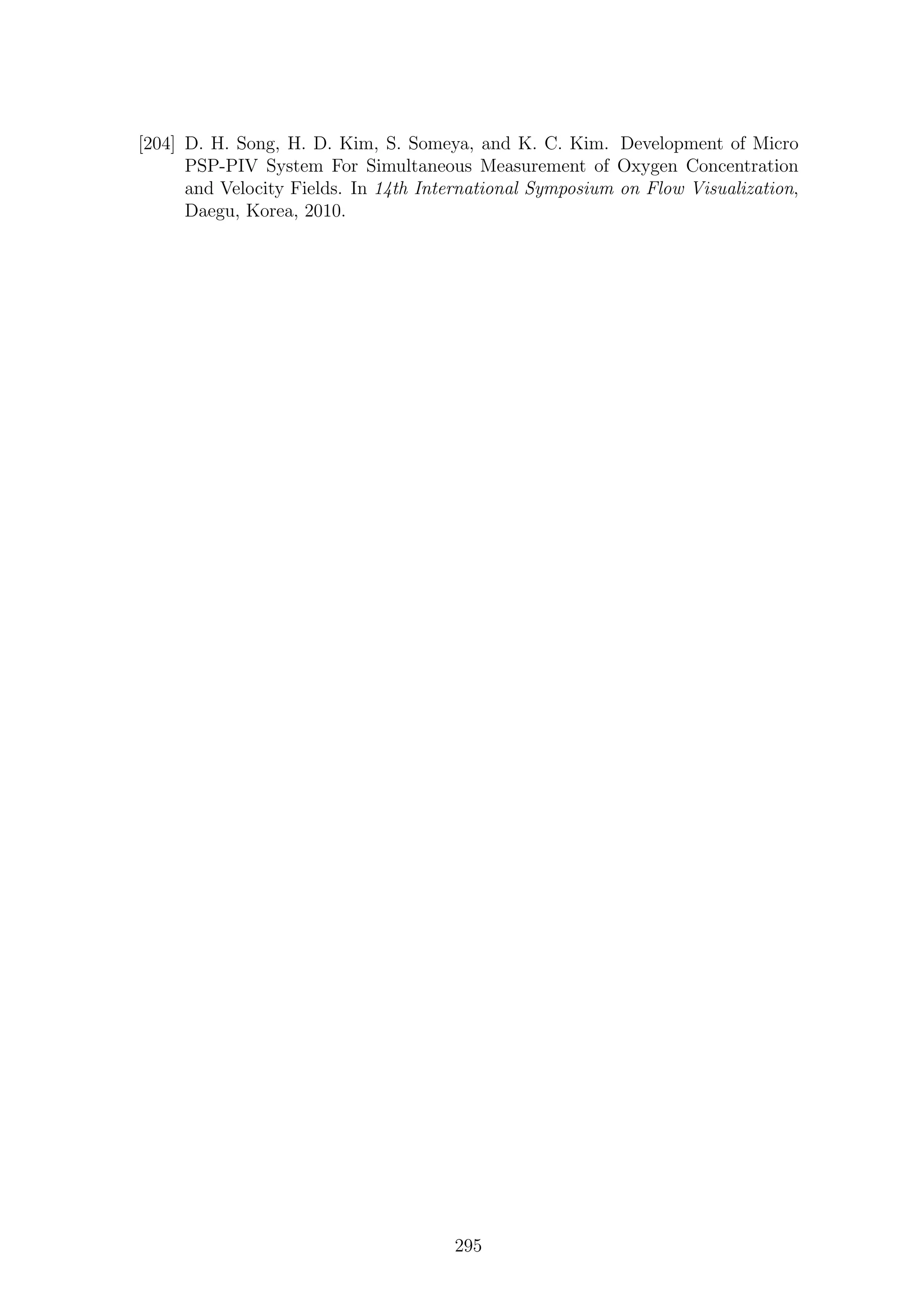 [204] D. H. Song, H. D. Kim, S. Someya, and K. C. Kim. Development of Micro
PSP-PIV System For Simultaneous Measurement of Oxygen Concentration
and Velocity Fields. In 14th International Symposium on Flow Visualization,
Daegu, Korea, 2010.
295
 