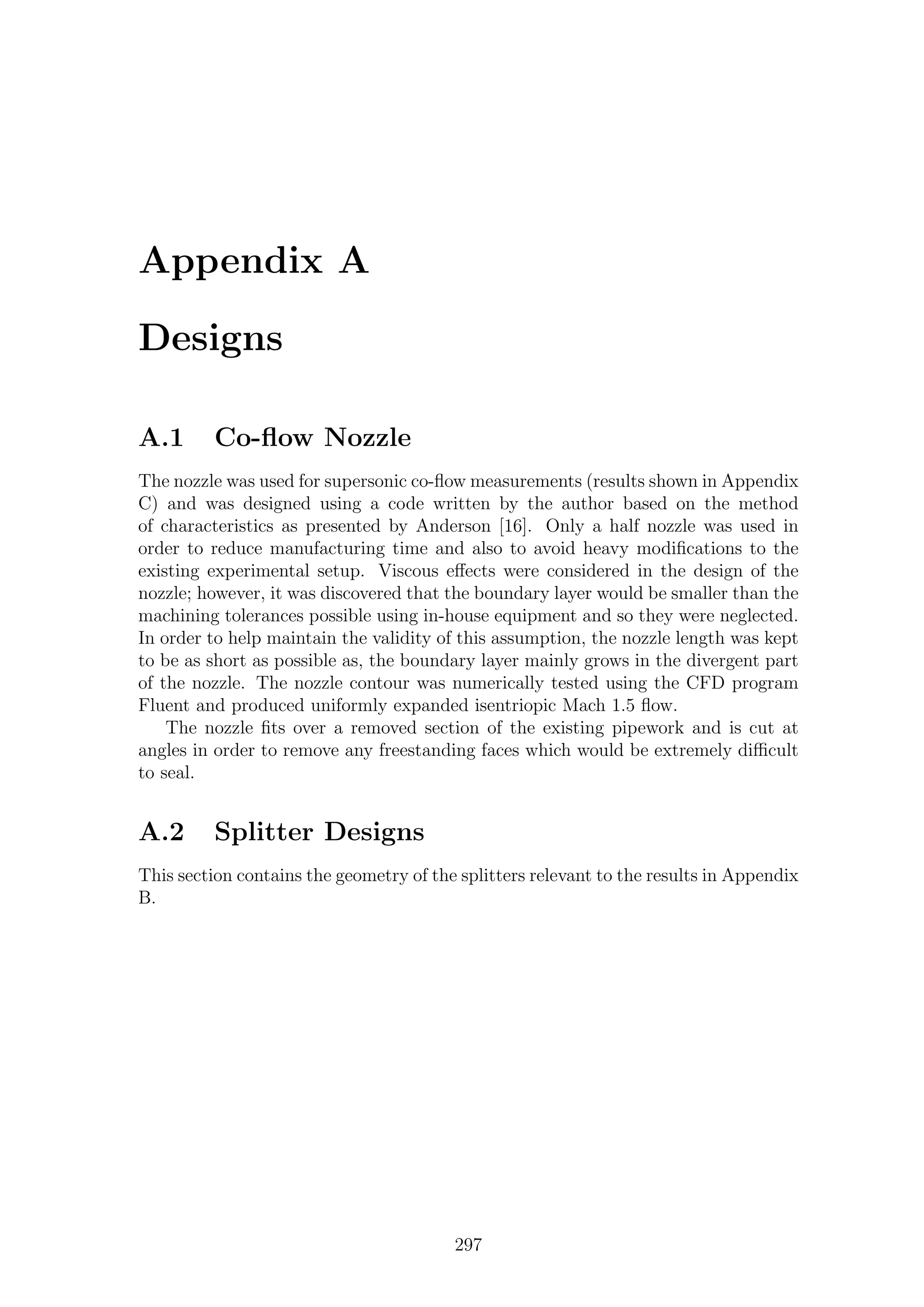 Appendix A
Designs
A.1 Co-ﬂow Nozzle
The nozzle was used for supersonic co-ﬂow measurements (results shown in Appendix
C) and was designed using a code written by the author based on the method
of characteristics as presented by Anderson [16]. Only a half nozzle was used in
order to reduce manufacturing time and also to avoid heavy modiﬁcations to the
existing experimental setup. Viscous eﬀects were considered in the design of the
nozzle; however, it was discovered that the boundary layer would be smaller than the
machining tolerances possible using in-house equipment and so they were neglected.
In order to help maintain the validity of this assumption, the nozzle length was kept
to be as short as possible as, the boundary layer mainly grows in the divergent part
of the nozzle. The nozzle contour was numerically tested using the CFD program
Fluent and produced uniformly expanded isentriopic Mach 1.5 ﬂow.
The nozzle ﬁts over a removed section of the existing pipework and is cut at
angles in order to remove any freestanding faces which would be extremely diﬃcult
to seal.
A.2 Splitter Designs
This section contains the geometry of the splitters relevant to the results in Appendix
B.
297
 