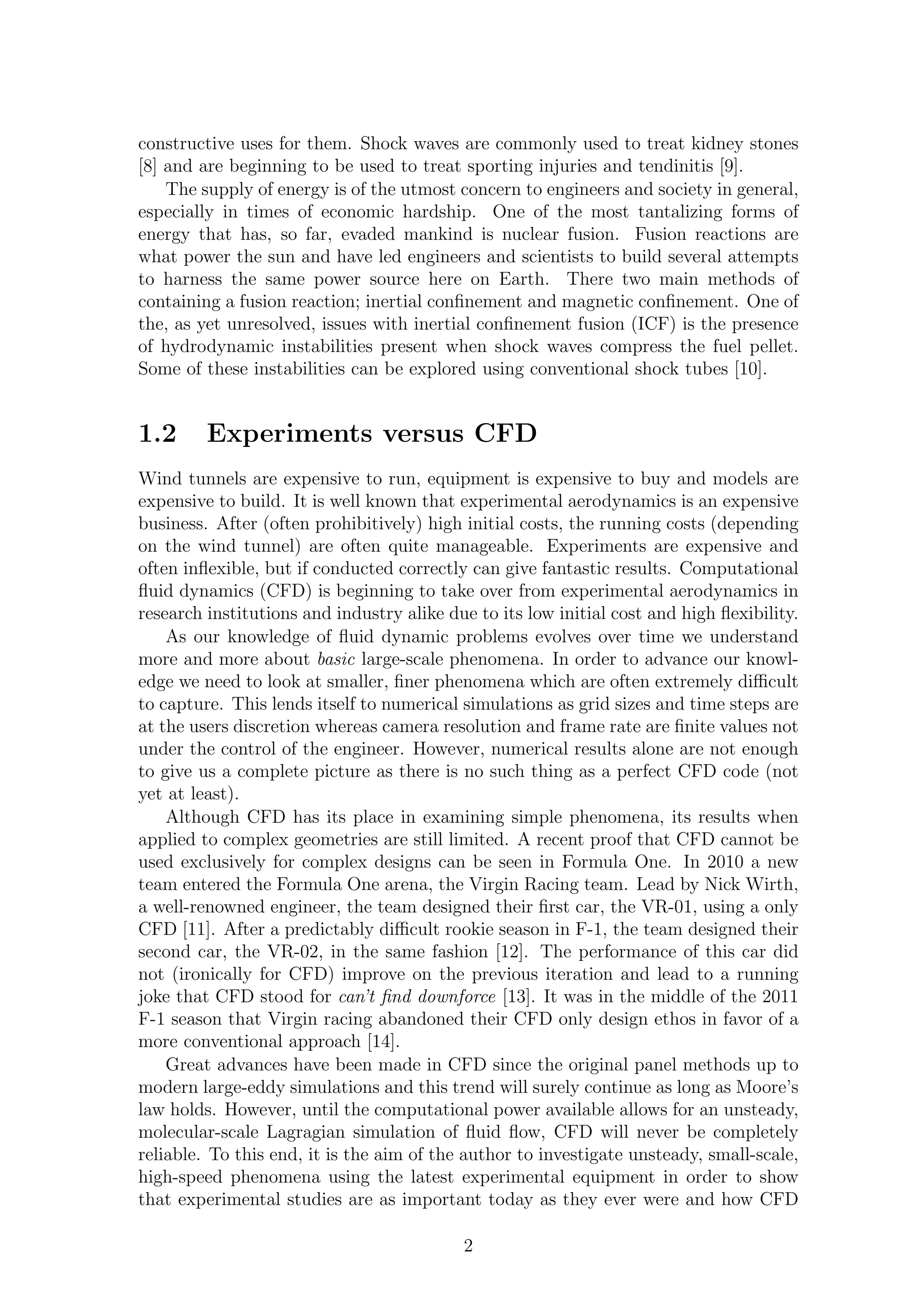 constructive uses for them. Shock waves are commonly used to treat kidney stones
[8] and are beginning to be used to treat sporting injuries and tendinitis [9].
The supply of energy is of the utmost concern to engineers and society in general,
especially in times of economic hardship. One of the most tantalizing forms of
energy that has, so far, evaded mankind is nuclear fusion. Fusion reactions are
what power the sun and have led engineers and scientists to build several attempts
to harness the same power source here on Earth. There two main methods of
containing a fusion reaction; inertial conﬁnement and magnetic conﬁnement. One of
the, as yet unresolved, issues with inertial conﬁnement fusion (ICF) is the presence
of hydrodynamic instabilities present when shock waves compress the fuel pellet.
Some of these instabilities can be explored using conventional shock tubes [10].
1.2 Experiments versus CFD
Wind tunnels are expensive to run, equipment is expensive to buy and models are
expensive to build. It is well known that experimental aerodynamics is an expensive
business. After (often prohibitively) high initial costs, the running costs (depending
on the wind tunnel) are often quite manageable. Experiments are expensive and
often inﬂexible, but if conducted correctly can give fantastic results. Computational
ﬂuid dynamics (CFD) is beginning to take over from experimental aerodynamics in
research institutions and industry alike due to its low initial cost and high ﬂexibility.
As our knowledge of ﬂuid dynamic problems evolves over time we understand
more and more about basic large-scale phenomena. In order to advance our knowl-
edge we need to look at smaller, ﬁner phenomena which are often extremely diﬃcult
to capture. This lends itself to numerical simulations as grid sizes and time steps are
at the users discretion whereas camera resolution and frame rate are ﬁnite values not
under the control of the engineer. However, numerical results alone are not enough
to give us a complete picture as there is no such thing as a perfect CFD code (not
yet at least).
Although CFD has its place in examining simple phenomena, its results when
applied to complex geometries are still limited. A recent proof that CFD cannot be
used exclusively for complex designs can be seen in Formula One. In 2010 a new
team entered the Formula One arena, the Virgin Racing team. Lead by Nick Wirth,
a well-renowned engineer, the team designed their ﬁrst car, the VR-01, using a only
CFD [11]. After a predictably diﬃcult rookie season in F-1, the team designed their
second car, the VR-02, in the same fashion [12]. The performance of this car did
not (ironically for CFD) improve on the previous iteration and lead to a running
joke that CFD stood for can’t ﬁnd downforce [13]. It was in the middle of the 2011
F-1 season that Virgin racing abandoned their CFD only design ethos in favor of a
more conventional approach [14].
Great advances have been made in CFD since the original panel methods up to
modern large-eddy simulations and this trend will surely continue as long as Moore’s
law holds. However, until the computational power available allows for an unsteady,
molecular-scale Lagragian simulation of ﬂuid ﬂow, CFD will never be completely
reliable. To this end, it is the aim of the author to investigate unsteady, small-scale,
high-speed phenomena using the latest experimental equipment in order to show
that experimental studies are as important today as they ever were and how CFD
2
 