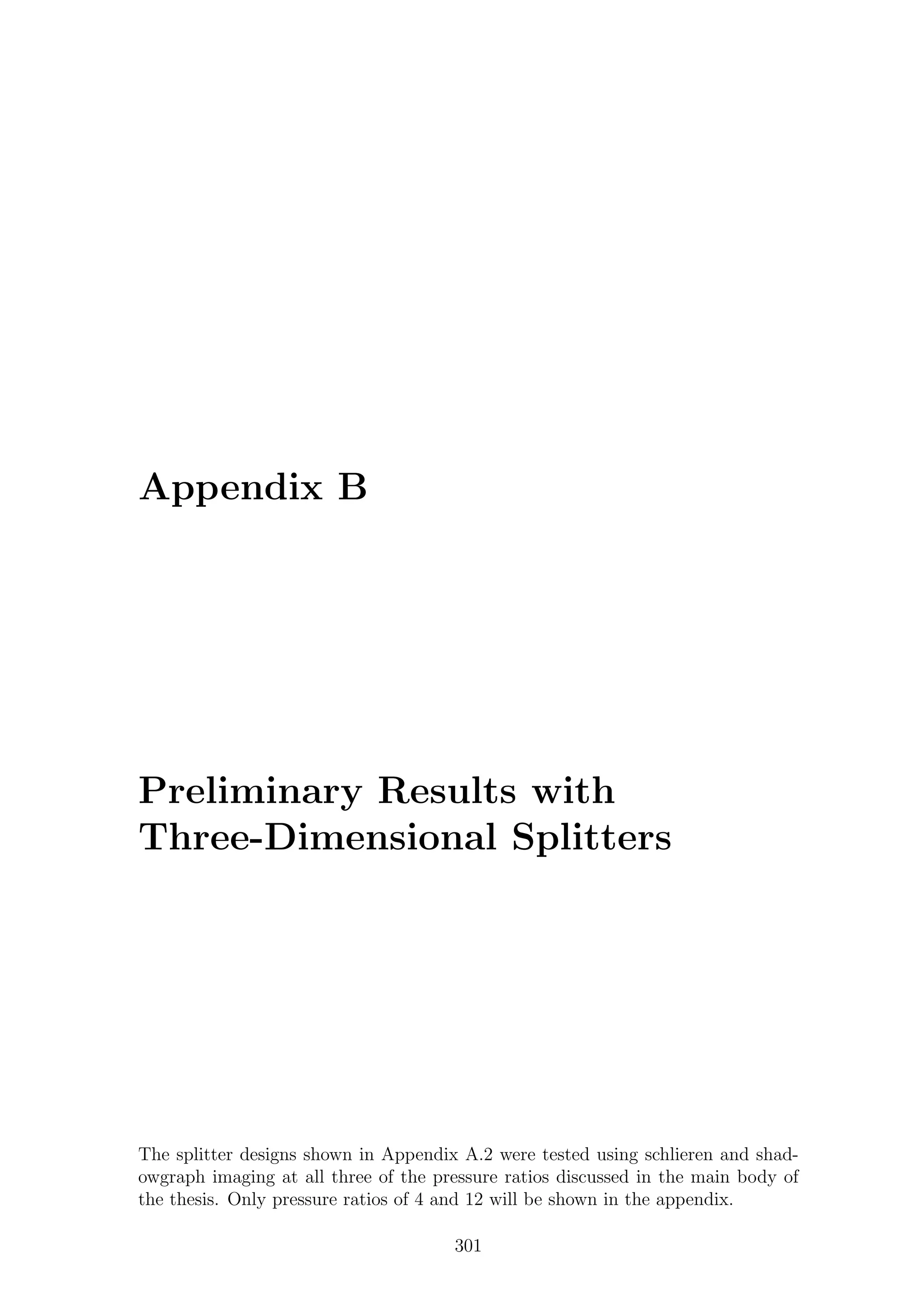 Appendix B
Preliminary Results with
Three-Dimensional Splitters
The splitter designs shown in Appendix A.2 were tested using schlieren and shad-
owgraph imaging at all three of the pressure ratios discussed in the main body of
the thesis. Only pressure ratios of 4 and 12 will be shown in the appendix.
301
 