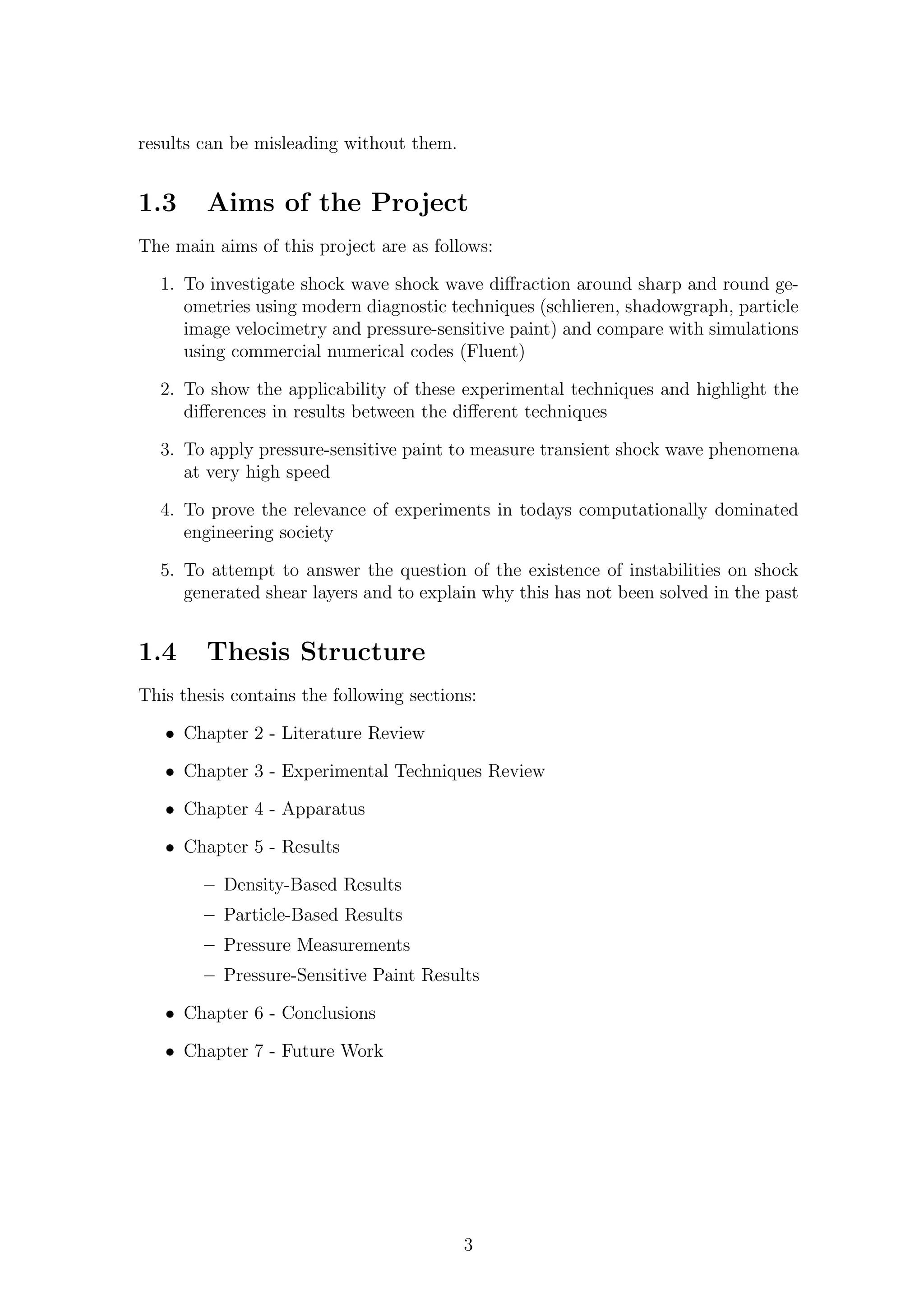 results can be misleading without them.
1.3 Aims of the Project
The main aims of this project are as follows:
1. To investigate shock wave shock wave diﬀraction around sharp and round ge-
ometries using modern diagnostic techniques (schlieren, shadowgraph, particle
image velocimetry and pressure-sensitive paint) and compare with simulations
using commercial numerical codes (Fluent)
2. To show the applicability of these experimental techniques and highlight the
diﬀerences in results between the diﬀerent techniques
3. To apply pressure-sensitive paint to measure transient shock wave phenomena
at very high speed
4. To prove the relevance of experiments in todays computationally dominated
engineering society
5. To attempt to answer the question of the existence of instabilities on shock
generated shear layers and to explain why this has not been solved in the past
1.4 Thesis Structure
This thesis contains the following sections:
• Chapter 2 - Literature Review
• Chapter 3 - Experimental Techniques Review
• Chapter 4 - Apparatus
• Chapter 5 - Results
– Density-Based Results
– Particle-Based Results
– Pressure Measurements
– Pressure-Sensitive Paint Results
• Chapter 6 - Conclusions
• Chapter 7 - Future Work
3
 