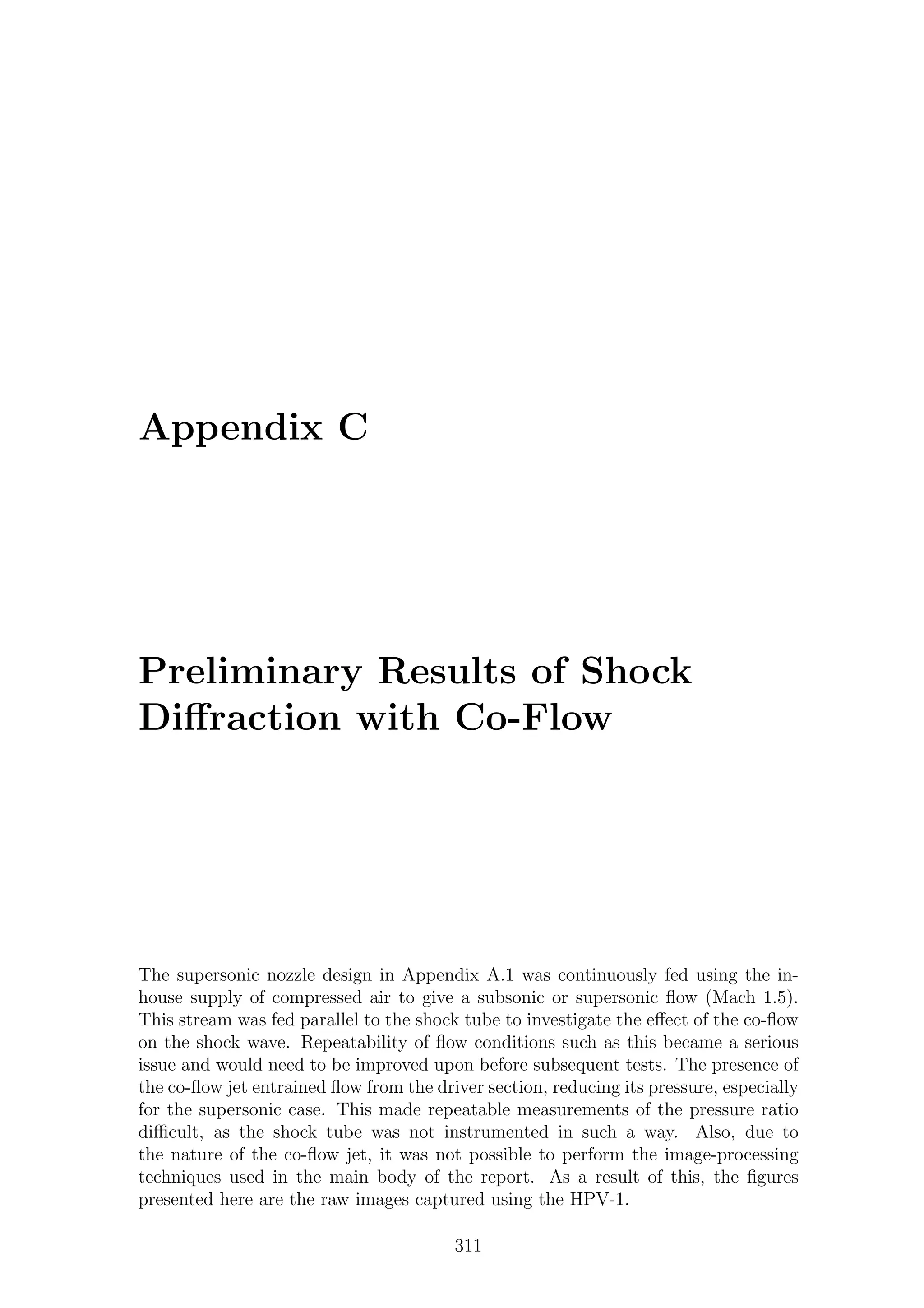 Appendix C
Preliminary Results of Shock
Diﬀraction with Co-Flow
The supersonic nozzle design in Appendix A.1 was continuously fed using the in-
house supply of compressed air to give a subsonic or supersonic ﬂow (Mach 1.5).
This stream was fed parallel to the shock tube to investigate the eﬀect of the co-ﬂow
on the shock wave. Repeatability of ﬂow conditions such as this became a serious
issue and would need to be improved upon before subsequent tests. The presence of
the co-ﬂow jet entrained ﬂow from the driver section, reducing its pressure, especially
for the supersonic case. This made repeatable measurements of the pressure ratio
diﬃcult, as the shock tube was not instrumented in such a way. Also, due to
the nature of the co-ﬂow jet, it was not possible to perform the image-processing
techniques used in the main body of the report. As a result of this, the ﬁgures
presented here are the raw images captured using the HPV-1.
311
 