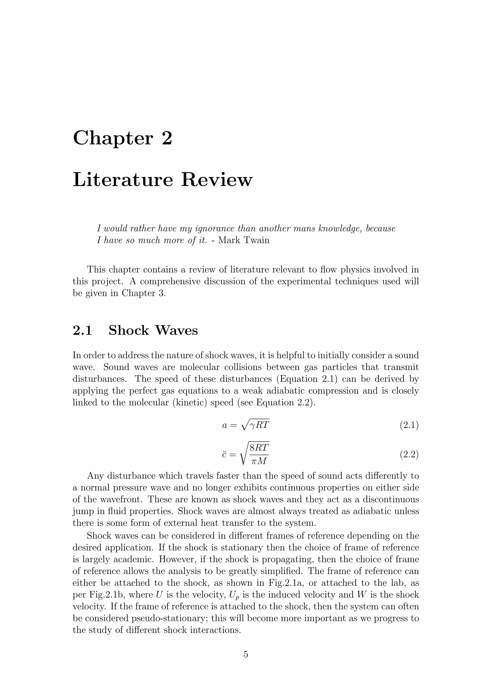 Chapter 2
Literature Review
I would rather have my ignorance than another mans knowledge, because
I have so much more of it. - Mark Twain
This chapter contains a review of literature relevant to ﬂow physics involved in
this project. A comprehensive discussion of the experimental techniques used will
be given in Chapter 3.
2.1 Shock Waves
In order to address the nature of shock waves, it is helpful to initially consider a sound
wave. Sound waves are molecular collisions between gas particles that transmit
disturbances. The speed of these disturbances (Equation 2.1) can be derived by
applying the perfect gas equations to a weak adiabatic compression and is closely
linked to the molecular (kinetic) speed (see Equation 2.2).
a = γRT (2.1)
¯c =
8RT
πM
(2.2)
Any disturbance which travels faster than the speed of sound acts diﬀerently to
a normal pressure wave and no longer exhibits continuous properties on either side
of the wavefront. These are known as shock waves and they act as a discontinuous
jump in ﬂuid properties. Shock waves are almost always treated as adiabatic unless
there is some form of external heat transfer to the system.
Shock waves can be considered in diﬀerent frames of reference depending on the
desired application. If the shock is stationary then the choice of frame of reference
is largely academic. However, if the shock is propagating, then the choice of frame
of reference allows the analysis to be greatly simpliﬁed. The frame of reference can
either be attached to the shock, as shown in Fig.2.1a, or attached to the lab, as
per Fig.2.1b, where U is the velocity, Up is the induced velocity and W is the shock
velocity. If the frame of reference is attached to the shock, then the system can often
be considered pseudo-stationary; this will become more important as we progress to
the study of diﬀerent shock interactions.
5
 