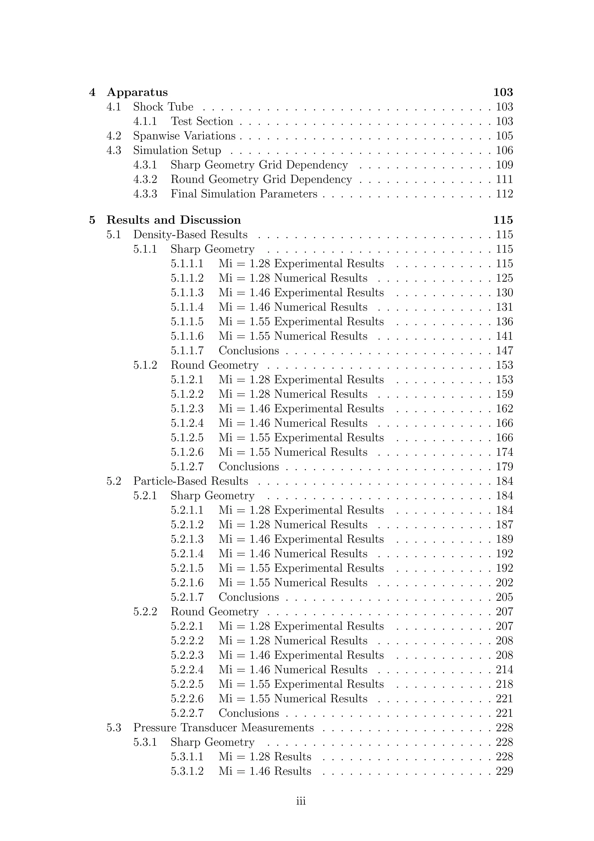4 Apparatus 103
4.1 Shock Tube . . . . . . . . . . . . . . . . . . . . . . . . . . . . . . . . 103
4.1.1 Test Section . . . . . . . . . . . . . . . . . . . . . . . . . . . . 103
4.2 Spanwise Variations . . . . . . . . . . . . . . . . . . . . . . . . . . . . 105
4.3 Simulation Setup . . . . . . . . . . . . . . . . . . . . . . . . . . . . . 106
4.3.1 Sharp Geometry Grid Dependency . . . . . . . . . . . . . . . 109
4.3.2 Round Geometry Grid Dependency . . . . . . . . . . . . . . . 111
4.3.3 Final Simulation Parameters . . . . . . . . . . . . . . . . . . . 112
5 Results and Discussion 115
5.1 Density-Based Results . . . . . . . . . . . . . . . . . . . . . . . . . . 115
5.1.1 Sharp Geometry . . . . . . . . . . . . . . . . . . . . . . . . . 115
5.1.1.1 Mi = 1.28 Experimental Results . . . . . . . . . . . 115
5.1.1.2 Mi = 1.28 Numerical Results . . . . . . . . . . . . . 125
5.1.1.3 Mi = 1.46 Experimental Results . . . . . . . . . . . 130
5.1.1.4 Mi = 1.46 Numerical Results . . . . . . . . . . . . . 131
5.1.1.5 Mi = 1.55 Experimental Results . . . . . . . . . . . 136
5.1.1.6 Mi = 1.55 Numerical Results . . . . . . . . . . . . . 141
5.1.1.7 Conclusions . . . . . . . . . . . . . . . . . . . . . . . 147
5.1.2 Round Geometry . . . . . . . . . . . . . . . . . . . . . . . . . 153
5.1.2.1 Mi = 1.28 Experimental Results . . . . . . . . . . . 153
5.1.2.2 Mi = 1.28 Numerical Results . . . . . . . . . . . . . 159
5.1.2.3 Mi = 1.46 Experimental Results . . . . . . . . . . . 162
5.1.2.4 Mi = 1.46 Numerical Results . . . . . . . . . . . . . 166
5.1.2.5 Mi = 1.55 Experimental Results . . . . . . . . . . . 166
5.1.2.6 Mi = 1.55 Numerical Results . . . . . . . . . . . . . 174
5.1.2.7 Conclusions . . . . . . . . . . . . . . . . . . . . . . . 179
5.2 Particle-Based Results . . . . . . . . . . . . . . . . . . . . . . . . . . 184
5.2.1 Sharp Geometry . . . . . . . . . . . . . . . . . . . . . . . . . 184
5.2.1.1 Mi = 1.28 Experimental Results . . . . . . . . . . . 184
5.2.1.2 Mi = 1.28 Numerical Results . . . . . . . . . . . . . 187
5.2.1.3 Mi = 1.46 Experimental Results . . . . . . . . . . . 189
5.2.1.4 Mi = 1.46 Numerical Results . . . . . . . . . . . . . 192
5.2.1.5 Mi = 1.55 Experimental Results . . . . . . . . . . . 192
5.2.1.6 Mi = 1.55 Numerical Results . . . . . . . . . . . . . 202
5.2.1.7 Conclusions . . . . . . . . . . . . . . . . . . . . . . . 205
5.2.2 Round Geometry . . . . . . . . . . . . . . . . . . . . . . . . . 207
5.2.2.1 Mi = 1.28 Experimental Results . . . . . . . . . . . 207
5.2.2.2 Mi = 1.28 Numerical Results . . . . . . . . . . . . . 208
5.2.2.3 Mi = 1.46 Experimental Results . . . . . . . . . . . 208
5.2.2.4 Mi = 1.46 Numerical Results . . . . . . . . . . . . . 214
5.2.2.5 Mi = 1.55 Experimental Results . . . . . . . . . . . 218
5.2.2.6 Mi = 1.55 Numerical Results . . . . . . . . . . . . . 221
5.2.2.7 Conclusions . . . . . . . . . . . . . . . . . . . . . . . 221
5.3 Pressure Transducer Measurements . . . . . . . . . . . . . . . . . . . 228
5.3.1 Sharp Geometry . . . . . . . . . . . . . . . . . . . . . . . . . 228
5.3.1.1 Mi = 1.28 Results . . . . . . . . . . . . . . . . . . . 228
5.3.1.2 Mi = 1.46 Results . . . . . . . . . . . . . . . . . . . 229
iii
 