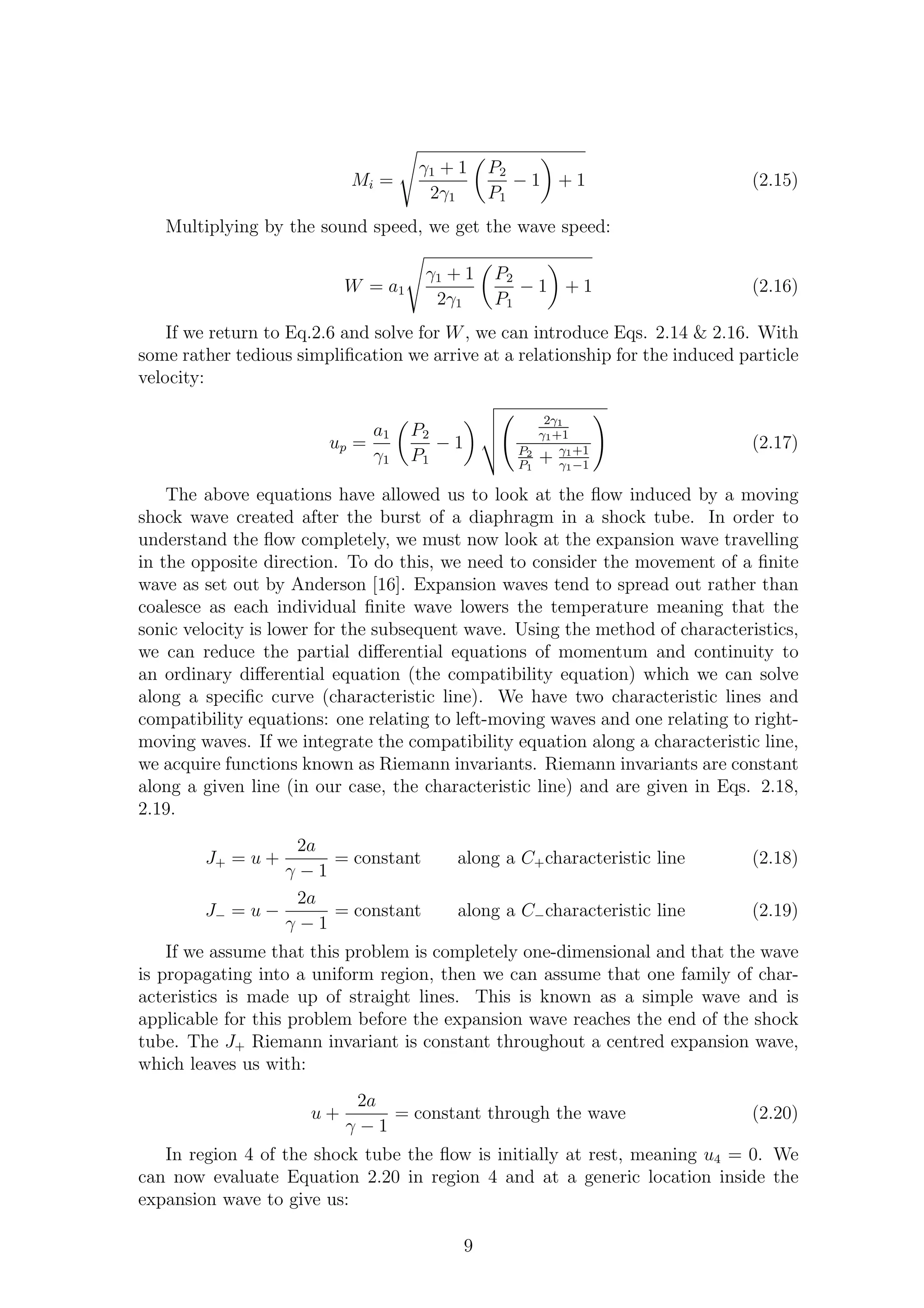 Mi =
γ1 + 1
2γ1
P2
P1
− 1 + 1 (2.15)
Multiplying by the sound speed, we get the wave speed:
W = a1
γ1 + 1
2γ1
P2
P1
− 1 + 1 (2.16)
If we return to Eq.2.6 and solve for W, we can introduce Eqs. 2.14 & 2.16. With
some rather tedious simpliﬁcation we arrive at a relationship for the induced particle
velocity:
up =
a1
γ1
P2
P1
− 1
2γ1
γ1+1
P2
P1
+ γ1+1
γ1−1
(2.17)
The above equations have allowed us to look at the ﬂow induced by a moving
shock wave created after the burst of a diaphragm in a shock tube. In order to
understand the ﬂow completely, we must now look at the expansion wave travelling
in the opposite direction. To do this, we need to consider the movement of a ﬁnite
wave as set out by Anderson [16]. Expansion waves tend to spread out rather than
coalesce as each individual ﬁnite wave lowers the temperature meaning that the
sonic velocity is lower for the subsequent wave. Using the method of characteristics,
we can reduce the partial diﬀerential equations of momentum and continuity to
an ordinary diﬀerential equation (the compatibility equation) which we can solve
along a speciﬁc curve (characteristic line). We have two characteristic lines and
compatibility equations: one relating to left-moving waves and one relating to right-
moving waves. If we integrate the compatibility equation along a characteristic line,
we acquire functions known as Riemann invariants. Riemann invariants are constant
along a given line (in our case, the characteristic line) and are given in Eqs. 2.18,
2.19.
J+ = u +
2a
γ − 1
= constant along a C+characteristic line (2.18)
J− = u −
2a
γ − 1
= constant along a C−characteristic line (2.19)
If we assume that this problem is completely one-dimensional and that the wave
is propagating into a uniform region, then we can assume that one family of char-
acteristics is made up of straight lines. This is known as a simple wave and is
applicable for this problem before the expansion wave reaches the end of the shock
tube. The J+ Riemann invariant is constant throughout a centred expansion wave,
which leaves us with:
u +
2a
γ − 1
= constant through the wave (2.20)
In region 4 of the shock tube the ﬂow is initially at rest, meaning u4 = 0. We
can now evaluate Equation 2.20 in region 4 and at a generic location inside the
expansion wave to give us:
9
 