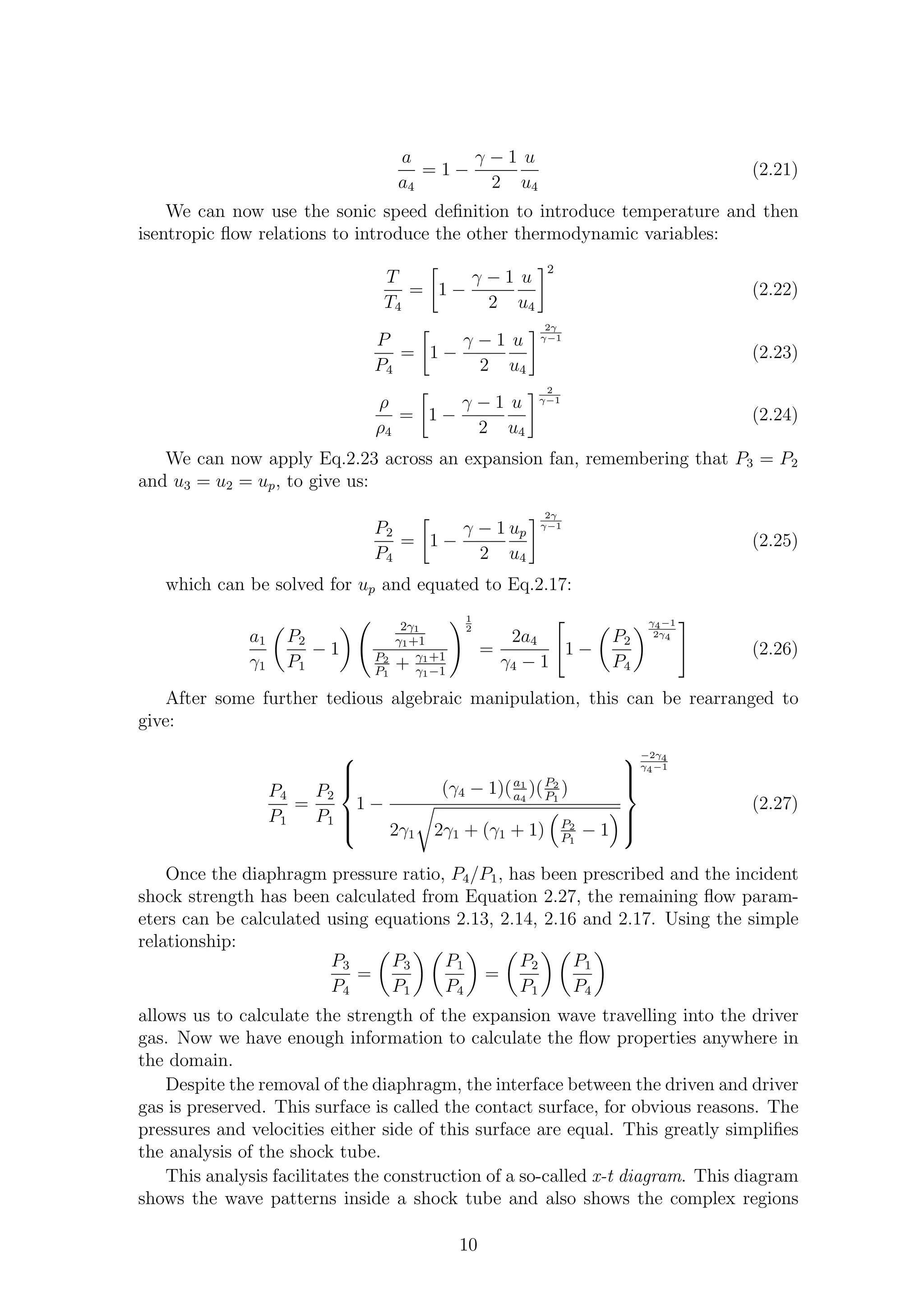a
a4
= 1 −
γ − 1
2
u
u4
(2.21)
We can now use the sonic speed deﬁnition to introduce temperature and then
isentropic ﬂow relations to introduce the other thermodynamic variables:
T
T4
= 1 −
γ − 1
2
u
u4
2
(2.22)
P
P4
= 1 −
γ − 1
2
u
u4
2γ
γ−1
(2.23)
ρ
ρ4
= 1 −
γ − 1
2
u
u4
2
γ−1
(2.24)
We can now apply Eq.2.23 across an expansion fan, remembering that P3 = P2
and u3 = u2 = up, to give us:
P2
P4
= 1 −
γ − 1
2
up
u4
2γ
γ−1
(2.25)
which can be solved for up and equated to Eq.2.17:
a1
γ1
P2
P1
− 1
2γ1
γ1+1
P2
P1
+ γ1+1
γ1−1
1
2
=
2a4
γ4 − 1
1 −
P2
P4
γ4−1
2γ4
(2.26)
After some further tedious algebraic manipulation, this can be rearranged to
give:
P4
P1
=
P2
P1



1 −
(γ4 − 1)(a1
a4
)(P2
P1
)
2γ1 2γ1 + (γ1 + 1) P2
P1
− 1



−2γ4
γ4−1
(2.27)
Once the diaphragm pressure ratio, P4/P1, has been prescribed and the incident
shock strength has been calculated from Equation 2.27, the remaining ﬂow param-
eters can be calculated using equations 2.13, 2.14, 2.16 and 2.17. Using the simple
relationship:
P3
P4
=
P3
P1
P1
P4
=
P2
P1
P1
P4
allows us to calculate the strength of the expansion wave travelling into the driver
gas. Now we have enough information to calculate the ﬂow properties anywhere in
the domain.
Despite the removal of the diaphragm, the interface between the driven and driver
gas is preserved. This surface is called the contact surface, for obvious reasons. The
pressures and velocities either side of this surface are equal. This greatly simpliﬁes
the analysis of the shock tube.
This analysis facilitates the construction of a so-called x-t diagram. This diagram
shows the wave patterns inside a shock tube and also shows the complex regions
10
 