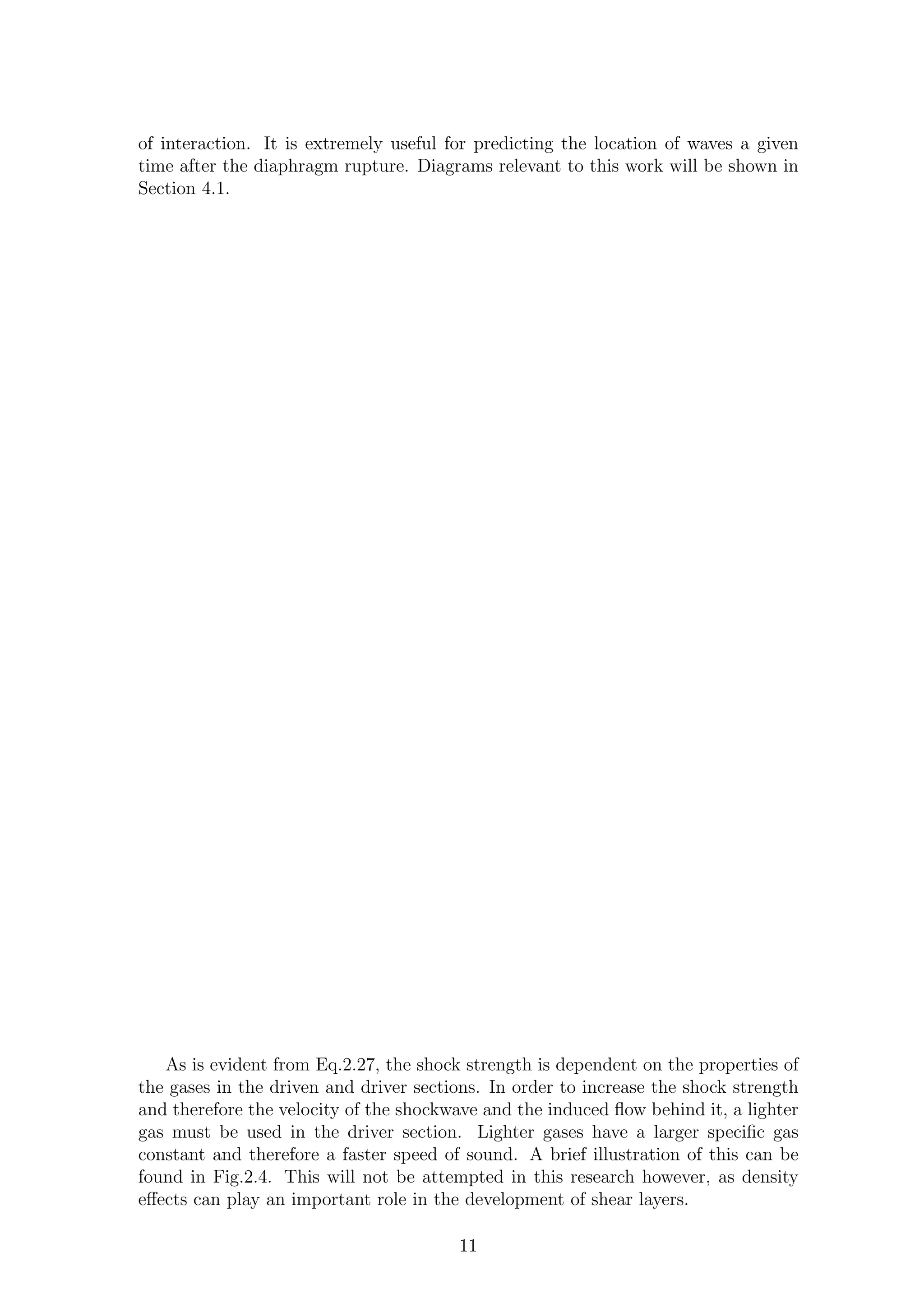 of interaction. It is extremely useful for predicting the location of waves a given
time after the diaphragm rupture. Diagrams relevant to this work will be shown in
Section 4.1.
As is evident from Eq.2.27, the shock strength is dependent on the properties of
the gases in the driven and driver sections. In order to increase the shock strength
and therefore the velocity of the shockwave and the induced ﬂow behind it, a lighter
gas must be used in the driver section. Lighter gases have a larger speciﬁc gas
constant and therefore a faster speed of sound. A brief illustration of this can be
found in Fig.2.4. This will not be attempted in this research however, as density
eﬀects can play an important role in the development of shear layers.
11
 
