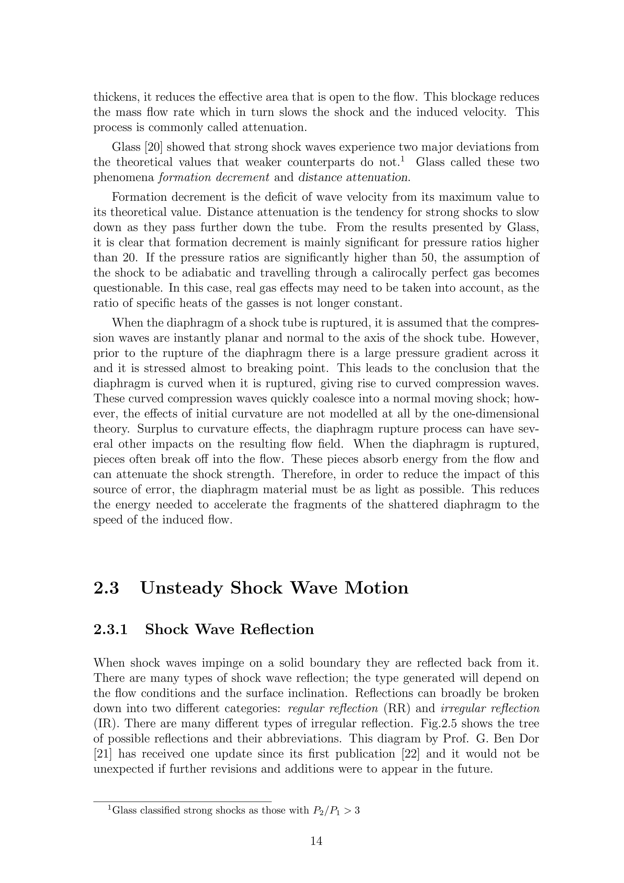 thickens, it reduces the eﬀective area that is open to the ﬂow. This blockage reduces
the mass ﬂow rate which in turn slows the shock and the induced velocity. This
process is commonly called attenuation.
Glass [20] showed that strong shock waves experience two major deviations from
the theoretical values that weaker counterparts do not.1
Glass called these two
phenomena formation decrement and distance attenuation.
Formation decrement is the deﬁcit of wave velocity from its maximum value to
its theoretical value. Distance attenuation is the tendency for strong shocks to slow
down as they pass further down the tube. From the results presented by Glass,
it is clear that formation decrement is mainly signiﬁcant for pressure ratios higher
than 20. If the pressure ratios are signiﬁcantly higher than 50, the assumption of
the shock to be adiabatic and travelling through a calirocally perfect gas becomes
questionable. In this case, real gas eﬀects may need to be taken into account, as the
ratio of speciﬁc heats of the gasses is not longer constant.
When the diaphragm of a shock tube is ruptured, it is assumed that the compres-
sion waves are instantly planar and normal to the axis of the shock tube. However,
prior to the rupture of the diaphragm there is a large pressure gradient across it
and it is stressed almost to breaking point. This leads to the conclusion that the
diaphragm is curved when it is ruptured, giving rise to curved compression waves.
These curved compression waves quickly coalesce into a normal moving shock; how-
ever, the eﬀects of initial curvature are not modelled at all by the one-dimensional
theory. Surplus to curvature eﬀects, the diaphragm rupture process can have sev-
eral other impacts on the resulting ﬂow ﬁeld. When the diaphragm is ruptured,
pieces often break oﬀ into the ﬂow. These pieces absorb energy from the ﬂow and
can attenuate the shock strength. Therefore, in order to reduce the impact of this
source of error, the diaphragm material must be as light as possible. This reduces
the energy needed to accelerate the fragments of the shattered diaphragm to the
speed of the induced ﬂow.
2.3 Unsteady Shock Wave Motion
2.3.1 Shock Wave Reﬂection
When shock waves impinge on a solid boundary they are reﬂected back from it.
There are many types of shock wave reﬂection; the type generated will depend on
the ﬂow conditions and the surface inclination. Reﬂections can broadly be broken
down into two diﬀerent categories: regular reﬂection (RR) and irregular reﬂection
(IR). There are many diﬀerent types of irregular reﬂection. Fig.2.5 shows the tree
of possible reﬂections and their abbreviations. This diagram by Prof. G. Ben Dor
[21] has received one update since its ﬁrst publication [22] and it would not be
unexpected if further revisions and additions were to appear in the future.
1
Glass classiﬁed strong shocks as those with P2/P1 > 3
14
 
