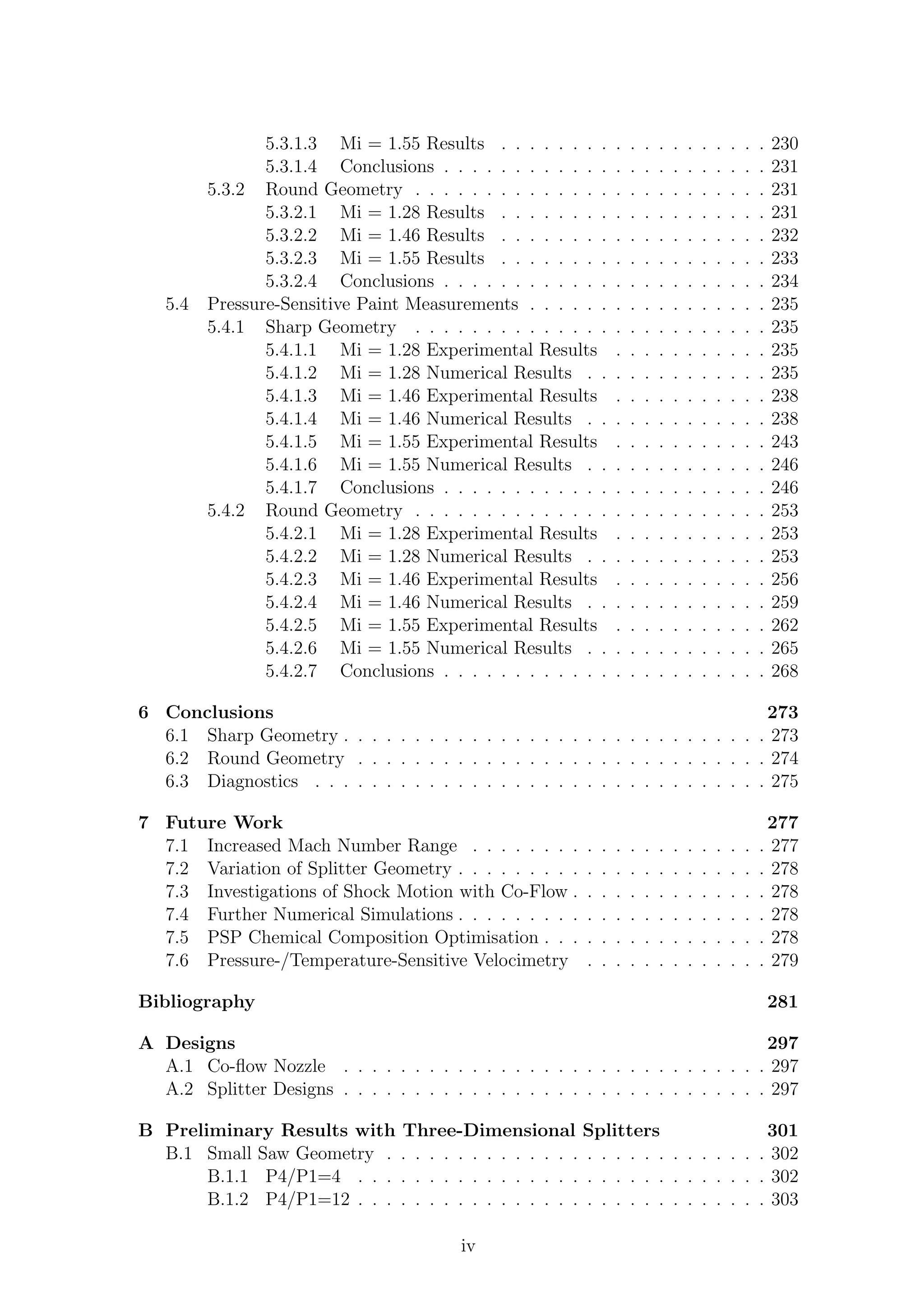 5.3.1.3 Mi = 1.55 Results . . . . . . . . . . . . . . . . . . . 230
5.3.1.4 Conclusions . . . . . . . . . . . . . . . . . . . . . . . 231
5.3.2 Round Geometry . . . . . . . . . . . . . . . . . . . . . . . . . 231
5.3.2.1 Mi = 1.28 Results . . . . . . . . . . . . . . . . . . . 231
5.3.2.2 Mi = 1.46 Results . . . . . . . . . . . . . . . . . . . 232
5.3.2.3 Mi = 1.55 Results . . . . . . . . . . . . . . . . . . . 233
5.3.2.4 Conclusions . . . . . . . . . . . . . . . . . . . . . . . 234
5.4 Pressure-Sensitive Paint Measurements . . . . . . . . . . . . . . . . . 235
5.4.1 Sharp Geometry . . . . . . . . . . . . . . . . . . . . . . . . . 235
5.4.1.1 Mi = 1.28 Experimental Results . . . . . . . . . . . 235
5.4.1.2 Mi = 1.28 Numerical Results . . . . . . . . . . . . . 235
5.4.1.3 Mi = 1.46 Experimental Results . . . . . . . . . . . 238
5.4.1.4 Mi = 1.46 Numerical Results . . . . . . . . . . . . . 238
5.4.1.5 Mi = 1.55 Experimental Results . . . . . . . . . . . 243
5.4.1.6 Mi = 1.55 Numerical Results . . . . . . . . . . . . . 246
5.4.1.7 Conclusions . . . . . . . . . . . . . . . . . . . . . . . 246
5.4.2 Round Geometry . . . . . . . . . . . . . . . . . . . . . . . . . 253
5.4.2.1 Mi = 1.28 Experimental Results . . . . . . . . . . . 253
5.4.2.2 Mi = 1.28 Numerical Results . . . . . . . . . . . . . 253
5.4.2.3 Mi = 1.46 Experimental Results . . . . . . . . . . . 256
5.4.2.4 Mi = 1.46 Numerical Results . . . . . . . . . . . . . 259
5.4.2.5 Mi = 1.55 Experimental Results . . . . . . . . . . . 262
5.4.2.6 Mi = 1.55 Numerical Results . . . . . . . . . . . . . 265
5.4.2.7 Conclusions . . . . . . . . . . . . . . . . . . . . . . . 268
6 Conclusions 273
6.1 Sharp Geometry . . . . . . . . . . . . . . . . . . . . . . . . . . . . . . 273
6.2 Round Geometry . . . . . . . . . . . . . . . . . . . . . . . . . . . . . 274
6.3 Diagnostics . . . . . . . . . . . . . . . . . . . . . . . . . . . . . . . . 275
7 Future Work 277
7.1 Increased Mach Number Range . . . . . . . . . . . . . . . . . . . . . 277
7.2 Variation of Splitter Geometry . . . . . . . . . . . . . . . . . . . . . . 278
7.3 Investigations of Shock Motion with Co-Flow . . . . . . . . . . . . . . 278
7.4 Further Numerical Simulations . . . . . . . . . . . . . . . . . . . . . . 278
7.5 PSP Chemical Composition Optimisation . . . . . . . . . . . . . . . . 278
7.6 Pressure-/Temperature-Sensitive Velocimetry . . . . . . . . . . . . . 279
Bibliography 281
A Designs 297
A.1 Co-ﬂow Nozzle . . . . . . . . . . . . . . . . . . . . . . . . . . . . . . 297
A.2 Splitter Designs . . . . . . . . . . . . . . . . . . . . . . . . . . . . . . 297
B Preliminary Results with Three-Dimensional Splitters 301
B.1 Small Saw Geometry . . . . . . . . . . . . . . . . . . . . . . . . . . . 302
B.1.1 P4/P1=4 . . . . . . . . . . . . . . . . . . . . . . . . . . . . . 302
B.1.2 P4/P1=12 . . . . . . . . . . . . . . . . . . . . . . . . . . . . . 303
iv
 