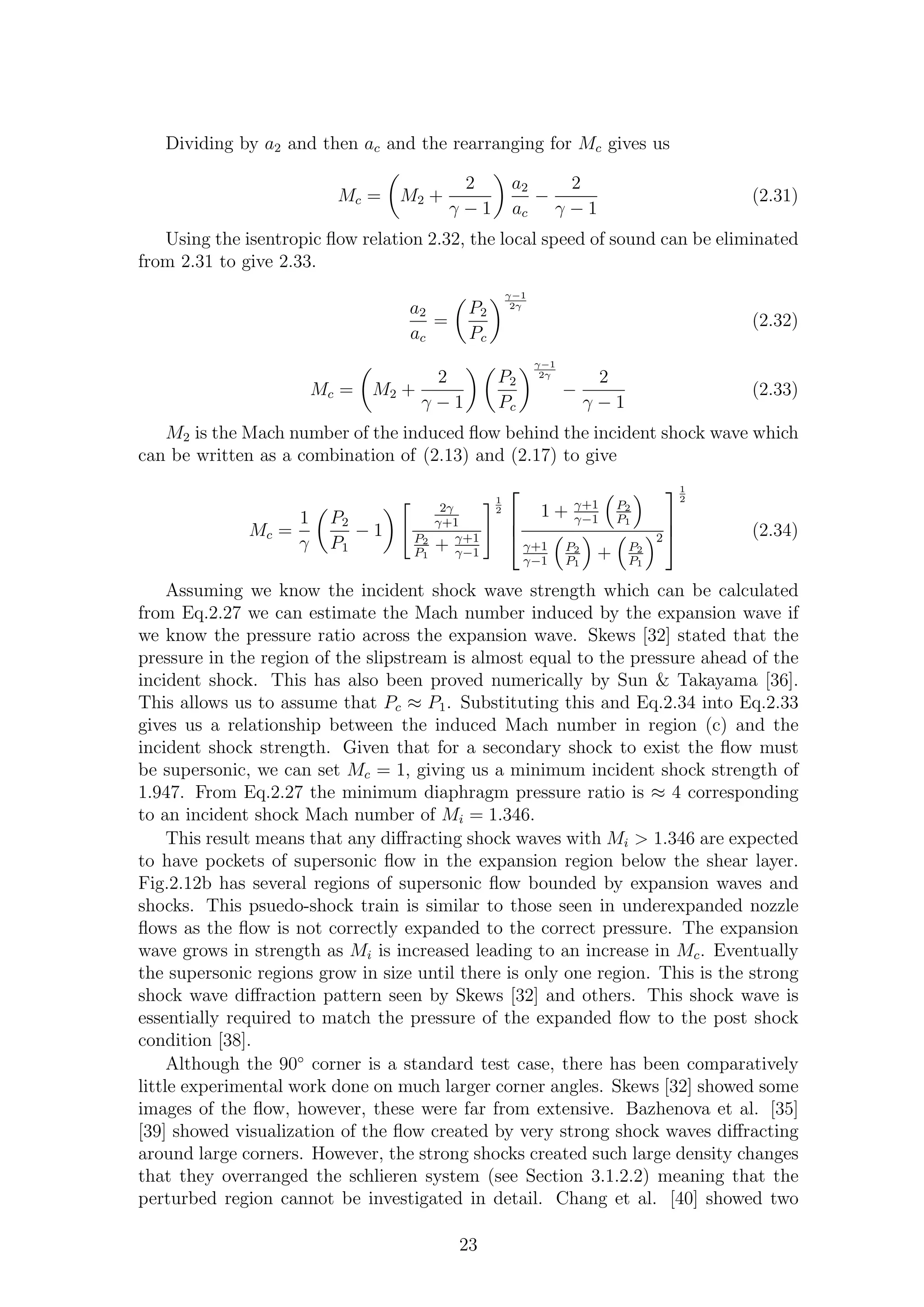 Dividing by a2 and then ac and the rearranging for Mc gives us
Mc = M2 +
2
γ − 1
a2
ac
−
2
γ − 1
(2.31)
Using the isentropic ﬂow relation 2.32, the local speed of sound can be eliminated
from 2.31 to give 2.33.
a2
ac
=
P2
Pc
γ−1
2γ
(2.32)
Mc = M2 +
2
γ − 1
P2
Pc
γ−1
2γ
−
2
γ − 1
(2.33)
M2 is the Mach number of the induced ﬂow behind the incident shock wave which
can be written as a combination of (2.13) and (2.17) to give
Mc =
1
γ
P2
P1
− 1
2γ
γ+1
P2
P1
+ γ+1
γ−1
1
2



1 + γ+1
γ−1
P2
P1
γ+1
γ−1
P2
P1
+ P2
P1
2



1
2
(2.34)
Assuming we know the incident shock wave strength which can be calculated
from Eq.2.27 we can estimate the Mach number induced by the expansion wave if
we know the pressure ratio across the expansion wave. Skews [32] stated that the
pressure in the region of the slipstream is almost equal to the pressure ahead of the
incident shock. This has also been proved numerically by Sun & Takayama [36].
This allows us to assume that Pc ≈ P1. Substituting this and Eq.2.34 into Eq.2.33
gives us a relationship between the induced Mach number in region (c) and the
incident shock strength. Given that for a secondary shock to exist the ﬂow must
be supersonic, we can set Mc = 1, giving us a minimum incident shock strength of
1.947. From Eq.2.27 the minimum diaphragm pressure ratio is ≈ 4 corresponding
to an incident shock Mach number of Mi = 1.346.
This result means that any diﬀracting shock waves with Mi > 1.346 are expected
to have pockets of supersonic ﬂow in the expansion region below the shear layer.
Fig.2.12b has several regions of supersonic ﬂow bounded by expansion waves and
shocks. This psuedo-shock train is similar to those seen in underexpanded nozzle
ﬂows as the ﬂow is not correctly expanded to the correct pressure. The expansion
wave grows in strength as Mi is increased leading to an increase in Mc. Eventually
the supersonic regions grow in size until there is only one region. This is the strong
shock wave diﬀraction pattern seen by Skews [32] and others. This shock wave is
essentially required to match the pressure of the expanded ﬂow to the post shock
condition [38].
Although the 90◦
corner is a standard test case, there has been comparatively
little experimental work done on much larger corner angles. Skews [32] showed some
images of the ﬂow, however, these were far from extensive. Bazhenova et al. [35]
[39] showed visualization of the ﬂow created by very strong shock waves diﬀracting
around large corners. However, the strong shocks created such large density changes
that they overranged the schlieren system (see Section 3.1.2.2) meaning that the
perturbed region cannot be investigated in detail. Chang et al. [40] showed two
23
 