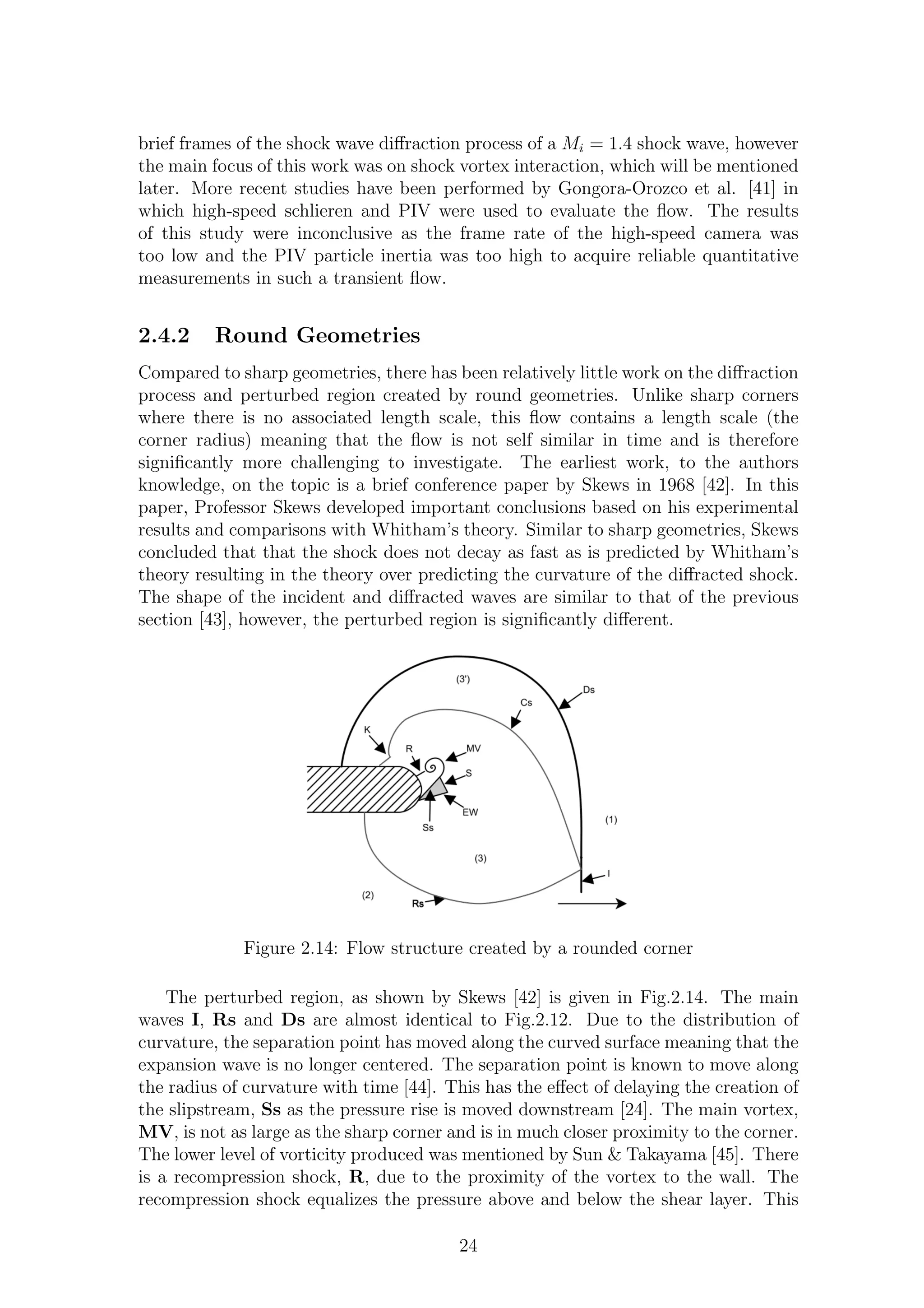 brief frames of the shock wave diﬀraction process of a Mi = 1.4 shock wave, however
the main focus of this work was on shock vortex interaction, which will be mentioned
later. More recent studies have been performed by Gongora-Orozco et al. [41] in
which high-speed schlieren and PIV were used to evaluate the ﬂow. The results
of this study were inconclusive as the frame rate of the high-speed camera was
too low and the PIV particle inertia was too high to acquire reliable quantitative
measurements in such a transient ﬂow.
2.4.2 Round Geometries
Compared to sharp geometries, there has been relatively little work on the diﬀraction
process and perturbed region created by round geometries. Unlike sharp corners
where there is no associated length scale, this ﬂow contains a length scale (the
corner radius) meaning that the ﬂow is not self similar in time and is therefore
signiﬁcantly more challenging to investigate. The earliest work, to the authors
knowledge, on the topic is a brief conference paper by Skews in 1968 [42]. In this
paper, Professor Skews developed important conclusions based on his experimental
results and comparisons with Whitham’s theory. Similar to sharp geometries, Skews
concluded that that the shock does not decay as fast as is predicted by Whitham’s
theory resulting in the theory over predicting the curvature of the diﬀracted shock.
The shape of the incident and diﬀracted waves are similar to that of the previous
section [43], however, the perturbed region is signiﬁcantly diﬀerent.
Figure 2.14: Flow structure created by a rounded corner
The perturbed region, as shown by Skews [42] is given in Fig.2.14. The main
waves I, Rs and Ds are almost identical to Fig.2.12. Due to the distribution of
curvature, the separation point has moved along the curved surface meaning that the
expansion wave is no longer centered. The separation point is known to move along
the radius of curvature with time [44]. This has the eﬀect of delaying the creation of
the slipstream, Ss as the pressure rise is moved downstream [24]. The main vortex,
MV, is not as large as the sharp corner and is in much closer proximity to the corner.
The lower level of vorticity produced was mentioned by Sun & Takayama [45]. There
is a recompression shock, R, due to the proximity of the vortex to the wall. The
recompression shock equalizes the pressure above and below the shear layer. This
24
 