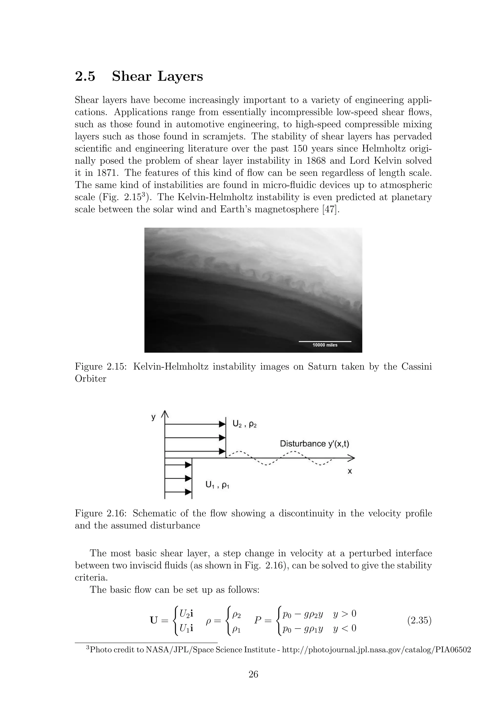 2.5 Shear Layers
Shear layers have become increasingly important to a variety of engineering appli-
cations. Applications range from essentially incompressible low-speed shear ﬂows,
such as those found in automotive engineering, to high-speed compressible mixing
layers such as those found in scramjets. The stability of shear layers has pervaded
scientiﬁc and engineering literature over the past 150 years since Helmholtz origi-
nally posed the problem of shear layer instability in 1868 and Lord Kelvin solved
it in 1871. The features of this kind of ﬂow can be seen regardless of length scale.
The same kind of instabilities are found in micro-ﬂuidic devices up to atmospheric
scale (Fig. 2.153
). The Kelvin-Helmholtz instability is even predicted at planetary
scale between the solar wind and Earth’s magnetosphere [47].
Figure 2.15: Kelvin-Helmholtz instability images on Saturn taken by the Cassini
Orbiter
Figure 2.16: Schematic of the ﬂow showing a discontinuity in the velocity proﬁle
and the assumed disturbance
The most basic shear layer, a step change in velocity at a perturbed interface
between two inviscid ﬂuids (as shown in Fig. 2.16), can be solved to give the stability
criteria.
The basic ﬂow can be set up as follows:
U =
U2i
U1i
ρ =
ρ2
ρ1
P =
p0 − gρ2y y > 0
p0 − gρ1y y < 0
(2.35)
3
Photo credit to NASA/JPL/Space Science Institute - http://photojournal.jpl.nasa.gov/catalog/PIA06502
26
 