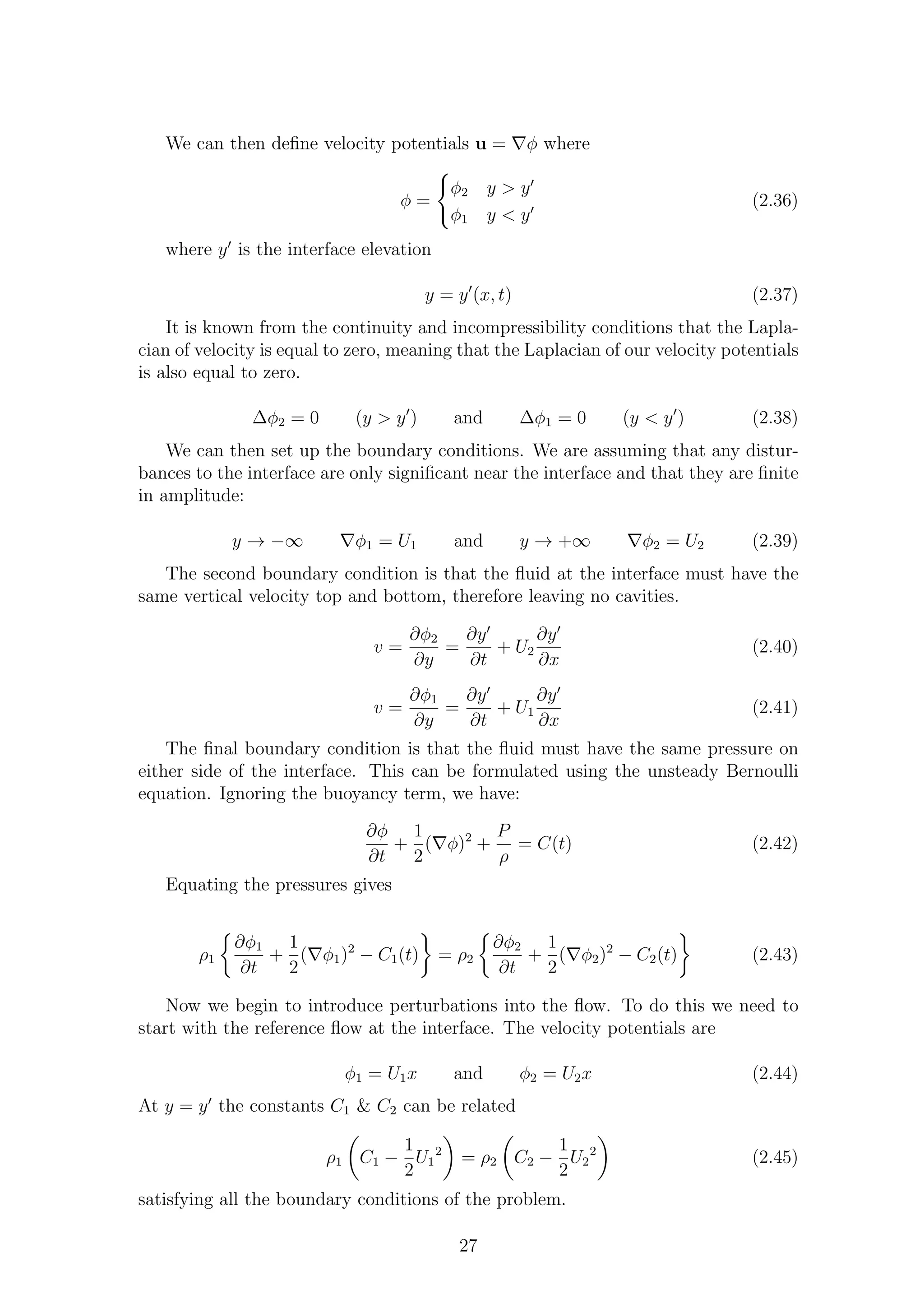 We can then deﬁne velocity potentials u = ∇φ where
φ =
φ2 y > y′
φ1 y < y′
(2.36)
where y′
is the interface elevation
y = y′
(x, t) (2.37)
It is known from the continuity and incompressibility conditions that the Lapla-
cian of velocity is equal to zero, meaning that the Laplacian of our velocity potentials
is also equal to zero.
∆φ2 = 0 (y > y′
) and ∆φ1 = 0 (y < y′
) (2.38)
We can then set up the boundary conditions. We are assuming that any distur-
bances to the interface are only signiﬁcant near the interface and that they are ﬁnite
in amplitude:
y → −∞ ∇φ1 = U1 and y → +∞ ∇φ2 = U2 (2.39)
The second boundary condition is that the ﬂuid at the interface must have the
same vertical velocity top and bottom, therefore leaving no cavities.
v =
∂φ2
∂y
=
∂y′
∂t
+ U2
∂y′
∂x
(2.40)
v =
∂φ1
∂y
=
∂y′
∂t
+ U1
∂y′
∂x
(2.41)
The ﬁnal boundary condition is that the ﬂuid must have the same pressure on
either side of the interface. This can be formulated using the unsteady Bernoulli
equation. Ignoring the buoyancy term, we have:
∂φ
∂t
+
1
2
(∇φ)2
+
P
ρ
= C(t) (2.42)
Equating the pressures gives
ρ1
∂φ1
∂t
+
1
2
(∇φ1)2
− C1(t) = ρ2
∂φ2
∂t
+
1
2
(∇φ2)2
− C2(t) (2.43)
Now we begin to introduce perturbations into the ﬂow. To do this we need to
start with the reference ﬂow at the interface. The velocity potentials are
φ1 = U1x and φ2 = U2x (2.44)
At y = y′
the constants C1 & C2 can be related
ρ1 C1 −
1
2
U1
2
= ρ2 C2 −
1
2
U2
2
(2.45)
satisfying all the boundary conditions of the problem.
27
 