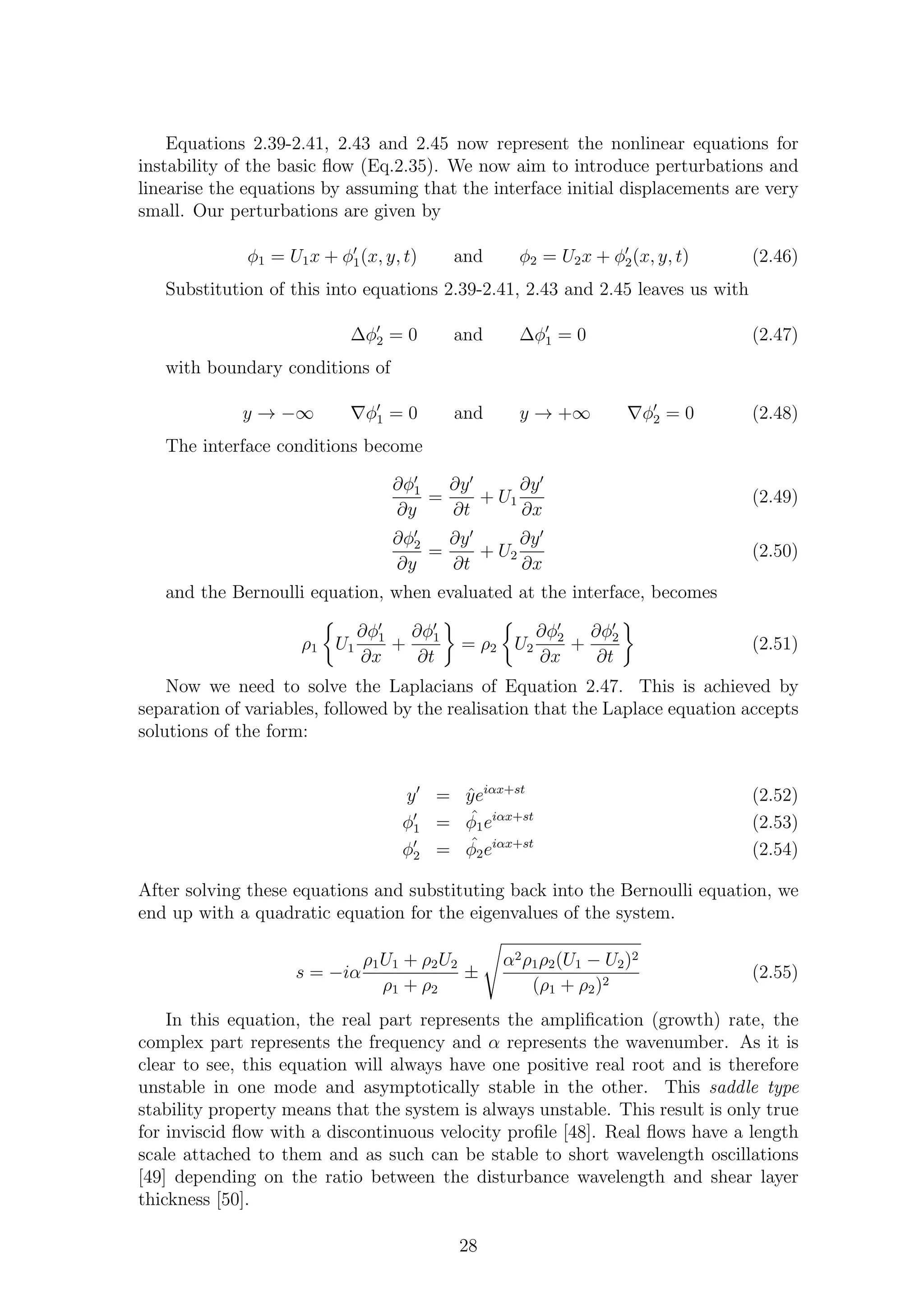 Equations 2.39-2.41, 2.43 and 2.45 now represent the nonlinear equations for
instability of the basic ﬂow (Eq.2.35). We now aim to introduce perturbations and
linearise the equations by assuming that the interface initial displacements are very
small. Our perturbations are given by
φ1 = U1x + φ′
1(x, y, t) and φ2 = U2x + φ′
2(x, y, t) (2.46)
Substitution of this into equations 2.39-2.41, 2.43 and 2.45 leaves us with
∆φ′
2 = 0 and ∆φ′
1 = 0 (2.47)
with boundary conditions of
y → −∞ ∇φ′
1 = 0 and y → +∞ ∇φ′
2 = 0 (2.48)
The interface conditions become
∂φ′
1
∂y
=
∂y′
∂t
+ U1
∂y′
∂x
(2.49)
∂φ′
2
∂y
=
∂y′
∂t
+ U2
∂y′
∂x
(2.50)
and the Bernoulli equation, when evaluated at the interface, becomes
ρ1 U1
∂φ′
1
∂x
+
∂φ′
1
∂t
= ρ2 U2
∂φ′
2
∂x
+
∂φ′
2
∂t
(2.51)
Now we need to solve the Laplacians of Equation 2.47. This is achieved by
separation of variables, followed by the realisation that the Laplace equation accepts
solutions of the form:
y′
= ˆyeiαx+st
(2.52)
φ′
1 = ˆφ1eiαx+st
(2.53)
φ′
2 = ˆφ2eiαx+st
(2.54)
After solving these equations and substituting back into the Bernoulli equation, we
end up with a quadratic equation for the eigenvalues of the system.
s = −iα
ρ1U1 + ρ2U2
ρ1 + ρ2
±
α2ρ1ρ2(U1 − U2)2
(ρ1 + ρ2)2
(2.55)
In this equation, the real part represents the ampliﬁcation (growth) rate, the
complex part represents the frequency and α represents the wavenumber. As it is
clear to see, this equation will always have one positive real root and is therefore
unstable in one mode and asymptotically stable in the other. This saddle type
stability property means that the system is always unstable. This result is only true
for inviscid ﬂow with a discontinuous velocity proﬁle [48]. Real ﬂows have a length
scale attached to them and as such can be stable to short wavelength oscillations
[49] depending on the ratio between the disturbance wavelength and shear layer
thickness [50].
28
 