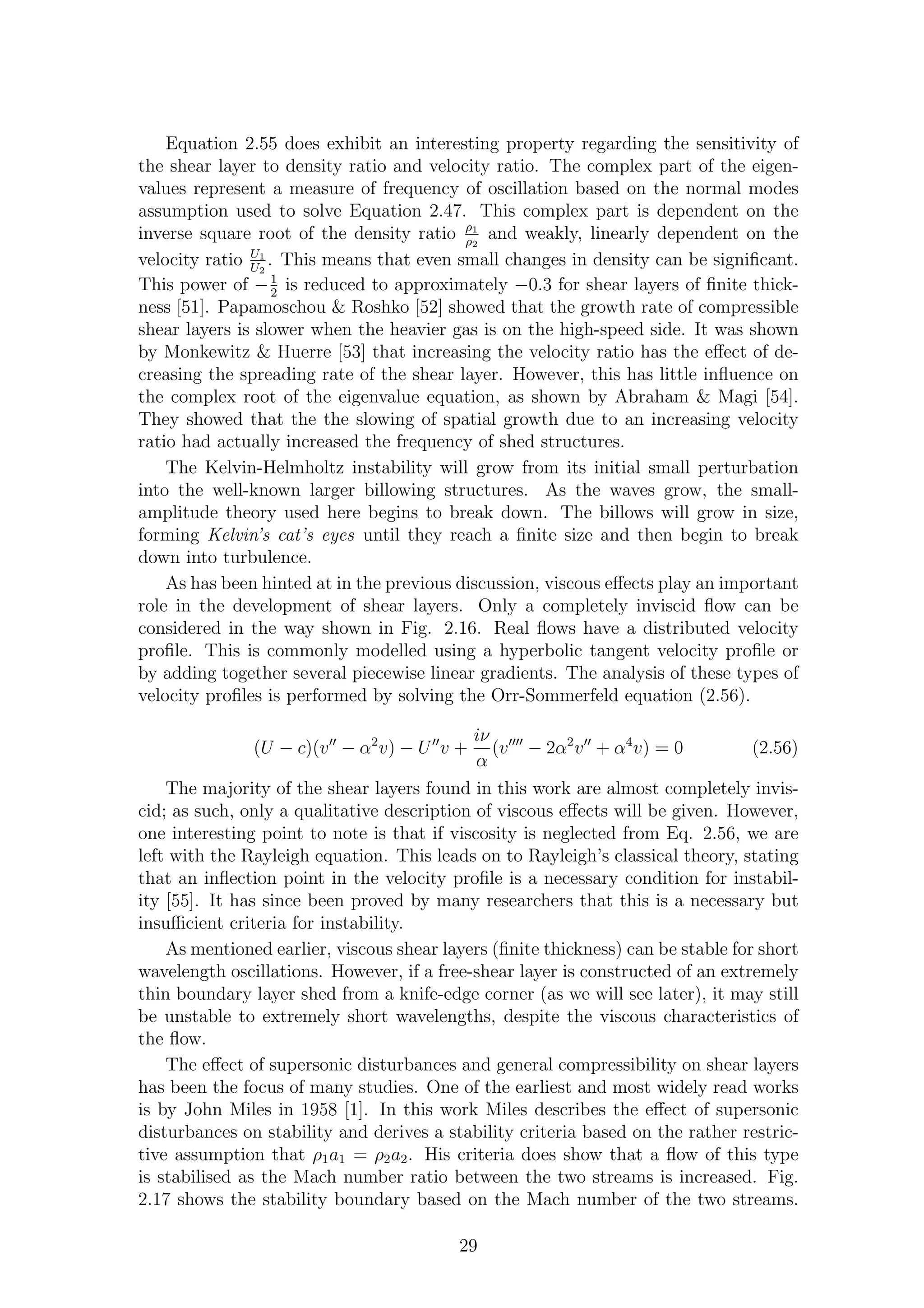 Equation 2.55 does exhibit an interesting property regarding the sensitivity of
the shear layer to density ratio and velocity ratio. The complex part of the eigen-
values represent a measure of frequency of oscillation based on the normal modes
assumption used to solve Equation 2.47. This complex part is dependent on the
inverse square root of the density ratio ρ1
ρ2
and weakly, linearly dependent on the
velocity ratio U1
U2
. This means that even small changes in density can be signiﬁcant.
This power of −1
2
is reduced to approximately −0.3 for shear layers of ﬁnite thick-
ness [51]. Papamoschou & Roshko [52] showed that the growth rate of compressible
shear layers is slower when the heavier gas is on the high-speed side. It was shown
by Monkewitz & Huerre [53] that increasing the velocity ratio has the eﬀect of de-
creasing the spreading rate of the shear layer. However, this has little inﬂuence on
the complex root of the eigenvalue equation, as shown by Abraham & Magi [54].
They showed that the the slowing of spatial growth due to an increasing velocity
ratio had actually increased the frequency of shed structures.
The Kelvin-Helmholtz instability will grow from its initial small perturbation
into the well-known larger billowing structures. As the waves grow, the small-
amplitude theory used here begins to break down. The billows will grow in size,
forming Kelvin’s cat’s eyes until they reach a ﬁnite size and then begin to break
down into turbulence.
As has been hinted at in the previous discussion, viscous eﬀects play an important
role in the development of shear layers. Only a completely inviscid ﬂow can be
considered in the way shown in Fig. 2.16. Real ﬂows have a distributed velocity
proﬁle. This is commonly modelled using a hyperbolic tangent velocity proﬁle or
by adding together several piecewise linear gradients. The analysis of these types of
velocity proﬁles is performed by solving the Orr-Sommerfeld equation (2.56).
(U − c)(v′′
− α2
v) − U′′
v +
iν
α
(v′′′′
− 2α2
v′′
+ α4
v) = 0 (2.56)
The majority of the shear layers found in this work are almost completely invis-
cid; as such, only a qualitative description of viscous eﬀects will be given. However,
one interesting point to note is that if viscosity is neglected from Eq. 2.56, we are
left with the Rayleigh equation. This leads on to Rayleigh’s classical theory, stating
that an inﬂection point in the velocity proﬁle is a necessary condition for instabil-
ity [55]. It has since been proved by many researchers that this is a necessary but
insuﬃcient criteria for instability.
As mentioned earlier, viscous shear layers (ﬁnite thickness) can be stable for short
wavelength oscillations. However, if a free-shear layer is constructed of an extremely
thin boundary layer shed from a knife-edge corner (as we will see later), it may still
be unstable to extremely short wavelengths, despite the viscous characteristics of
the ﬂow.
The eﬀect of supersonic disturbances and general compressibility on shear layers
has been the focus of many studies. One of the earliest and most widely read works
is by John Miles in 1958 [1]. In this work Miles describes the eﬀect of supersonic
disturbances on stability and derives a stability criteria based on the rather restric-
tive assumption that ρ1a1 = ρ2a2. His criteria does show that a ﬂow of this type
is stabilised as the Mach number ratio between the two streams is increased. Fig.
2.17 shows the stability boundary based on the Mach number of the two streams.
29
 