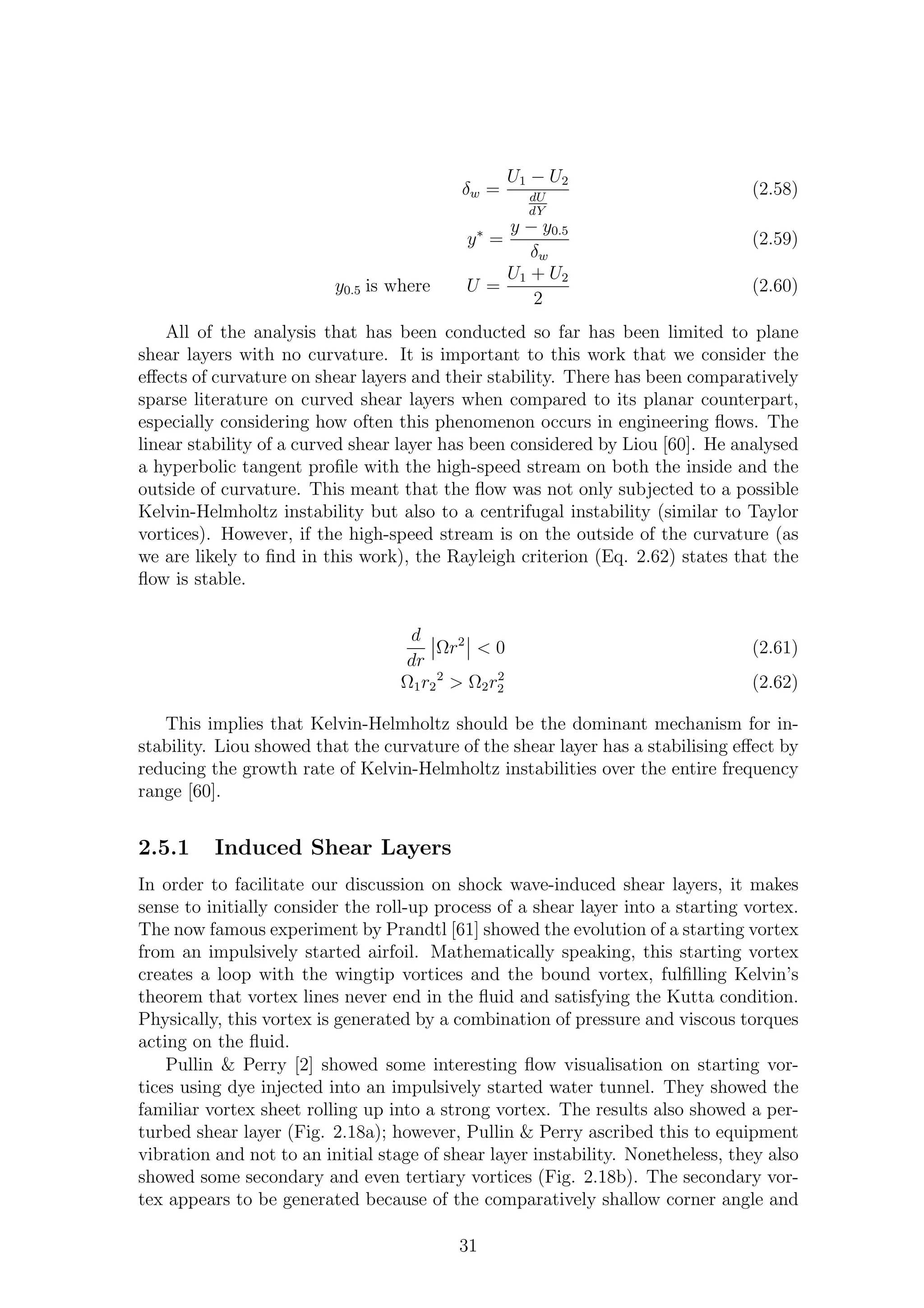 δw =
U1 − U2
dU
dY
(2.58)
y∗
=
y − y0.5
δw
(2.59)
y0.5 is where U =
U1 + U2
2
(2.60)
All of the analysis that has been conducted so far has been limited to plane
shear layers with no curvature. It is important to this work that we consider the
eﬀects of curvature on shear layers and their stability. There has been comparatively
sparse literature on curved shear layers when compared to its planar counterpart,
especially considering how often this phenomenon occurs in engineering ﬂows. The
linear stability of a curved shear layer has been considered by Liou [60]. He analysed
a hyperbolic tangent proﬁle with the high-speed stream on both the inside and the
outside of curvature. This meant that the ﬂow was not only subjected to a possible
Kelvin-Helmholtz instability but also to a centrifugal instability (similar to Taylor
vortices). However, if the high-speed stream is on the outside of the curvature (as
we are likely to ﬁnd in this work), the Rayleigh criterion (Eq. 2.62) states that the
ﬂow is stable.
d
dr
Ωr2
< 0 (2.61)
Ω1r2
2
> Ω2r2
2 (2.62)
This implies that Kelvin-Helmholtz should be the dominant mechanism for in-
stability. Liou showed that the curvature of the shear layer has a stabilising eﬀect by
reducing the growth rate of Kelvin-Helmholtz instabilities over the entire frequency
range [60].
2.5.1 Induced Shear Layers
In order to facilitate our discussion on shock wave-induced shear layers, it makes
sense to initially consider the roll-up process of a shear layer into a starting vortex.
The now famous experiment by Prandtl [61] showed the evolution of a starting vortex
from an impulsively started airfoil. Mathematically speaking, this starting vortex
creates a loop with the wingtip vortices and the bound vortex, fulﬁlling Kelvin’s
theorem that vortex lines never end in the ﬂuid and satisfying the Kutta condition.
Physically, this vortex is generated by a combination of pressure and viscous torques
acting on the ﬂuid.
Pullin & Perry [2] showed some interesting ﬂow visualisation on starting vor-
tices using dye injected into an impulsively started water tunnel. They showed the
familiar vortex sheet rolling up into a strong vortex. The results also showed a per-
turbed shear layer (Fig. 2.18a); however, Pullin & Perry ascribed this to equipment
vibration and not to an initial stage of shear layer instability. Nonetheless, they also
showed some secondary and even tertiary vortices (Fig. 2.18b). The secondary vor-
tex appears to be generated because of the comparatively shallow corner angle and
31
 