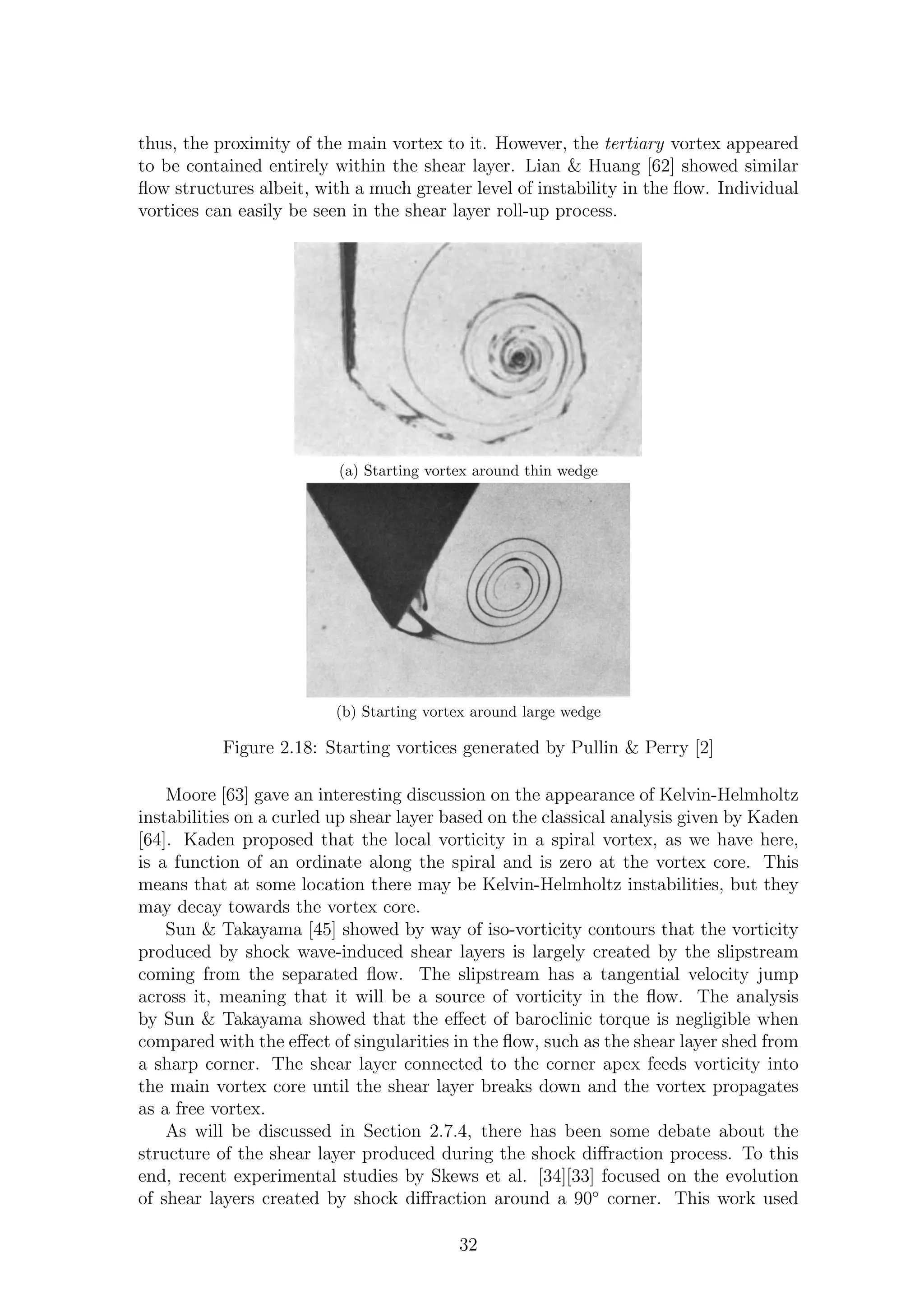 thus, the proximity of the main vortex to it. However, the tertiary vortex appeared
to be contained entirely within the shear layer. Lian & Huang [62] showed similar
ﬂow structures albeit, with a much greater level of instability in the ﬂow. Individual
vortices can easily be seen in the shear layer roll-up process.
(a) Starting vortex around thin wedge
(b) Starting vortex around large wedge
Figure 2.18: Starting vortices generated by Pullin & Perry [2]
Moore [63] gave an interesting discussion on the appearance of Kelvin-Helmholtz
instabilities on a curled up shear layer based on the classical analysis given by Kaden
[64]. Kaden proposed that the local vorticity in a spiral vortex, as we have here,
is a function of an ordinate along the spiral and is zero at the vortex core. This
means that at some location there may be Kelvin-Helmholtz instabilities, but they
may decay towards the vortex core.
Sun & Takayama [45] showed by way of iso-vorticity contours that the vorticity
produced by shock wave-induced shear layers is largely created by the slipstream
coming from the separated ﬂow. The slipstream has a tangential velocity jump
across it, meaning that it will be a source of vorticity in the ﬂow. The analysis
by Sun & Takayama showed that the eﬀect of baroclinic torque is negligible when
compared with the eﬀect of singularities in the ﬂow, such as the shear layer shed from
a sharp corner. The shear layer connected to the corner apex feeds vorticity into
the main vortex core until the shear layer breaks down and the vortex propagates
as a free vortex.
As will be discussed in Section 2.7.4, there has been some debate about the
structure of the shear layer produced during the shock diﬀraction process. To this
end, recent experimental studies by Skews et al. [34][33] focused on the evolution
of shear layers created by shock diﬀraction around a 90◦
corner. This work used
32
 