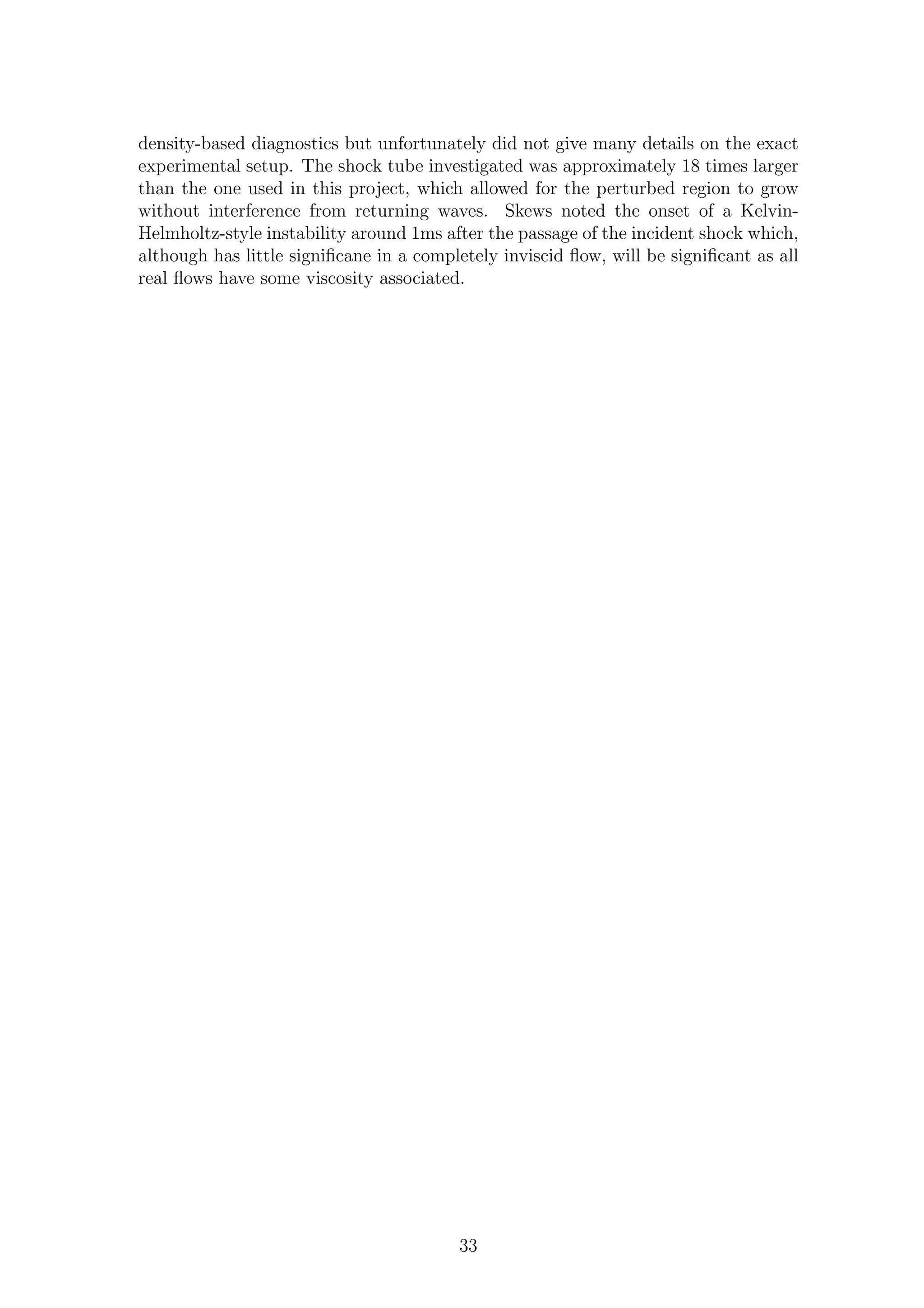 density-based diagnostics but unfortunately did not give many details on the exact
experimental setup. The shock tube investigated was approximately 18 times larger
than the one used in this project, which allowed for the perturbed region to grow
without interference from returning waves. Skews noted the onset of a Kelvin-
Helmholtz-style instability around 1ms after the passage of the incident shock which,
although has little signiﬁcane in a completely inviscid ﬂow, will be signiﬁcant as all
real ﬂows have some viscosity associated.
33
 