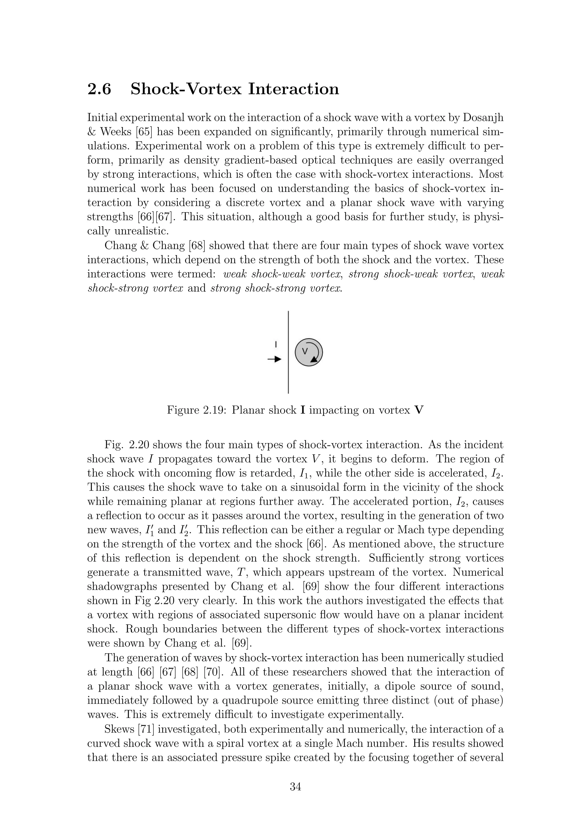 2.6 Shock-Vortex Interaction
Initial experimental work on the interaction of a shock wave with a vortex by Dosanjh
& Weeks [65] has been expanded on signiﬁcantly, primarily through numerical sim-
ulations. Experimental work on a problem of this type is extremely diﬃcult to per-
form, primarily as density gradient-based optical techniques are easily overranged
by strong interactions, which is often the case with shock-vortex interactions. Most
numerical work has been focused on understanding the basics of shock-vortex in-
teraction by considering a discrete vortex and a planar shock wave with varying
strengths [66][67]. This situation, although a good basis for further study, is physi-
cally unrealistic.
Chang & Chang [68] showed that there are four main types of shock wave vortex
interactions, which depend on the strength of both the shock and the vortex. These
interactions were termed: weak shock-weak vortex, strong shock-weak vortex, weak
shock-strong vortex and strong shock-strong vortex.
Figure 2.19: Planar shock I impacting on vortex V
Fig. 2.20 shows the four main types of shock-vortex interaction. As the incident
shock wave I propagates toward the vortex V , it begins to deform. The region of
the shock with oncoming ﬂow is retarded, I1, while the other side is accelerated, I2.
This causes the shock wave to take on a sinusoidal form in the vicinity of the shock
while remaining planar at regions further away. The accelerated portion, I2, causes
a reﬂection to occur as it passes around the vortex, resulting in the generation of two
new waves, I′
1 and I′
2. This reﬂection can be either a regular or Mach type depending
on the strength of the vortex and the shock [66]. As mentioned above, the structure
of this reﬂection is dependent on the shock strength. Suﬃciently strong vortices
generate a transmitted wave, T, which appears upstream of the vortex. Numerical
shadowgraphs presented by Chang et al. [69] show the four diﬀerent interactions
shown in Fig 2.20 very clearly. In this work the authors investigated the eﬀects that
a vortex with regions of associated supersonic ﬂow would have on a planar incident
shock. Rough boundaries between the diﬀerent types of shock-vortex interactions
were shown by Chang et al. [69].
The generation of waves by shock-vortex interaction has been numerically studied
at length [66] [67] [68] [70]. All of these researchers showed that the interaction of
a planar shock wave with a vortex generates, initially, a dipole source of sound,
immediately followed by a quadrupole source emitting three distinct (out of phase)
waves. This is extremely diﬃcult to investigate experimentally.
Skews [71] investigated, both experimentally and numerically, the interaction of a
curved shock wave with a spiral vortex at a single Mach number. His results showed
that there is an associated pressure spike created by the focusing together of several
34
 