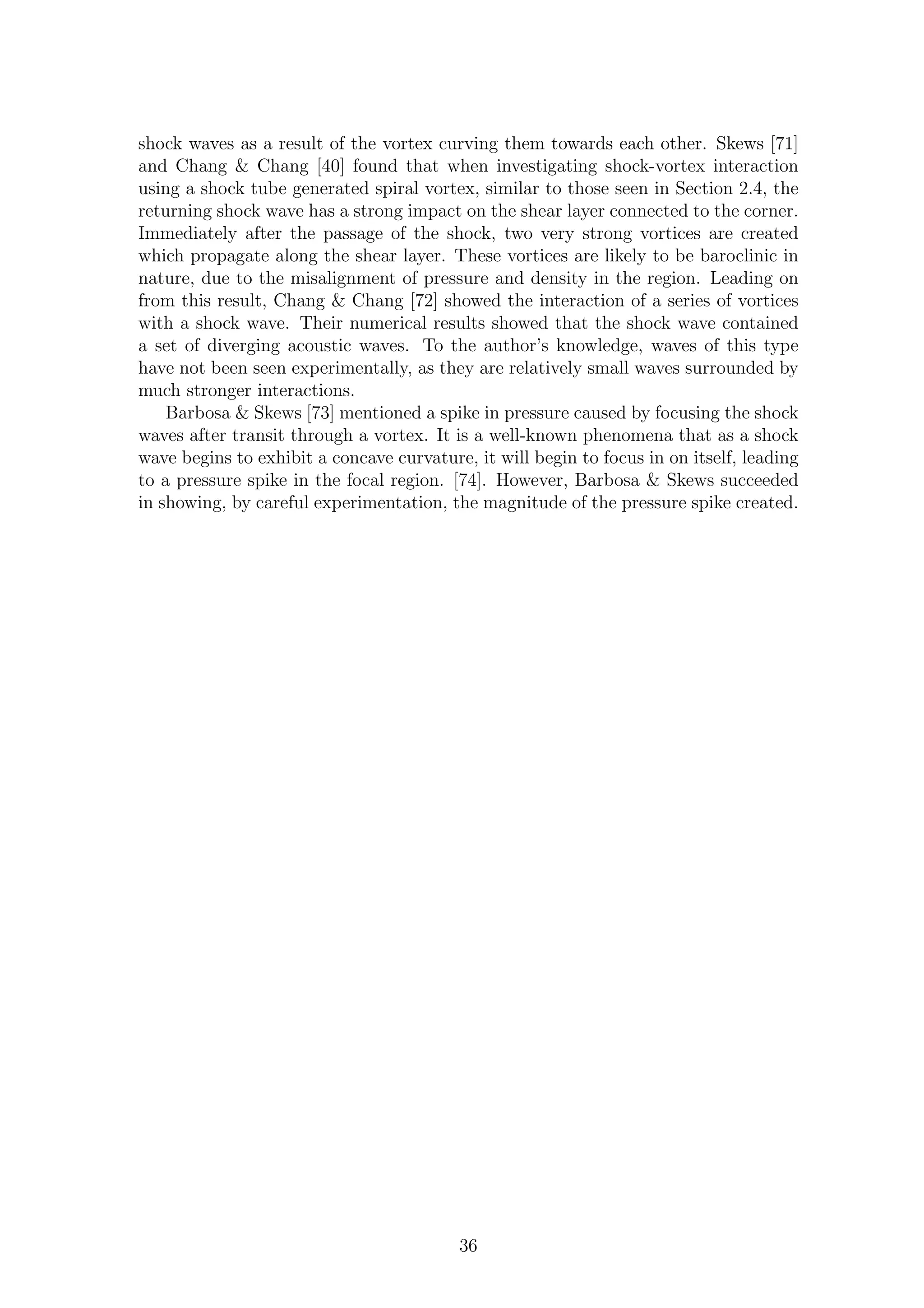 shock waves as a result of the vortex curving them towards each other. Skews [71]
and Chang & Chang [40] found that when investigating shock-vortex interaction
using a shock tube generated spiral vortex, similar to those seen in Section 2.4, the
returning shock wave has a strong impact on the shear layer connected to the corner.
Immediately after the passage of the shock, two very strong vortices are created
which propagate along the shear layer. These vortices are likely to be baroclinic in
nature, due to the misalignment of pressure and density in the region. Leading on
from this result, Chang & Chang [72] showed the interaction of a series of vortices
with a shock wave. Their numerical results showed that the shock wave contained
a set of diverging acoustic waves. To the author’s knowledge, waves of this type
have not been seen experimentally, as they are relatively small waves surrounded by
much stronger interactions.
Barbosa & Skews [73] mentioned a spike in pressure caused by focusing the shock
waves after transit through a vortex. It is a well-known phenomena that as a shock
wave begins to exhibit a concave curvature, it will begin to focus in on itself, leading
to a pressure spike in the focal region. [74]. However, Barbosa & Skews succeeded
in showing, by careful experimentation, the magnitude of the pressure spike created.
36
 