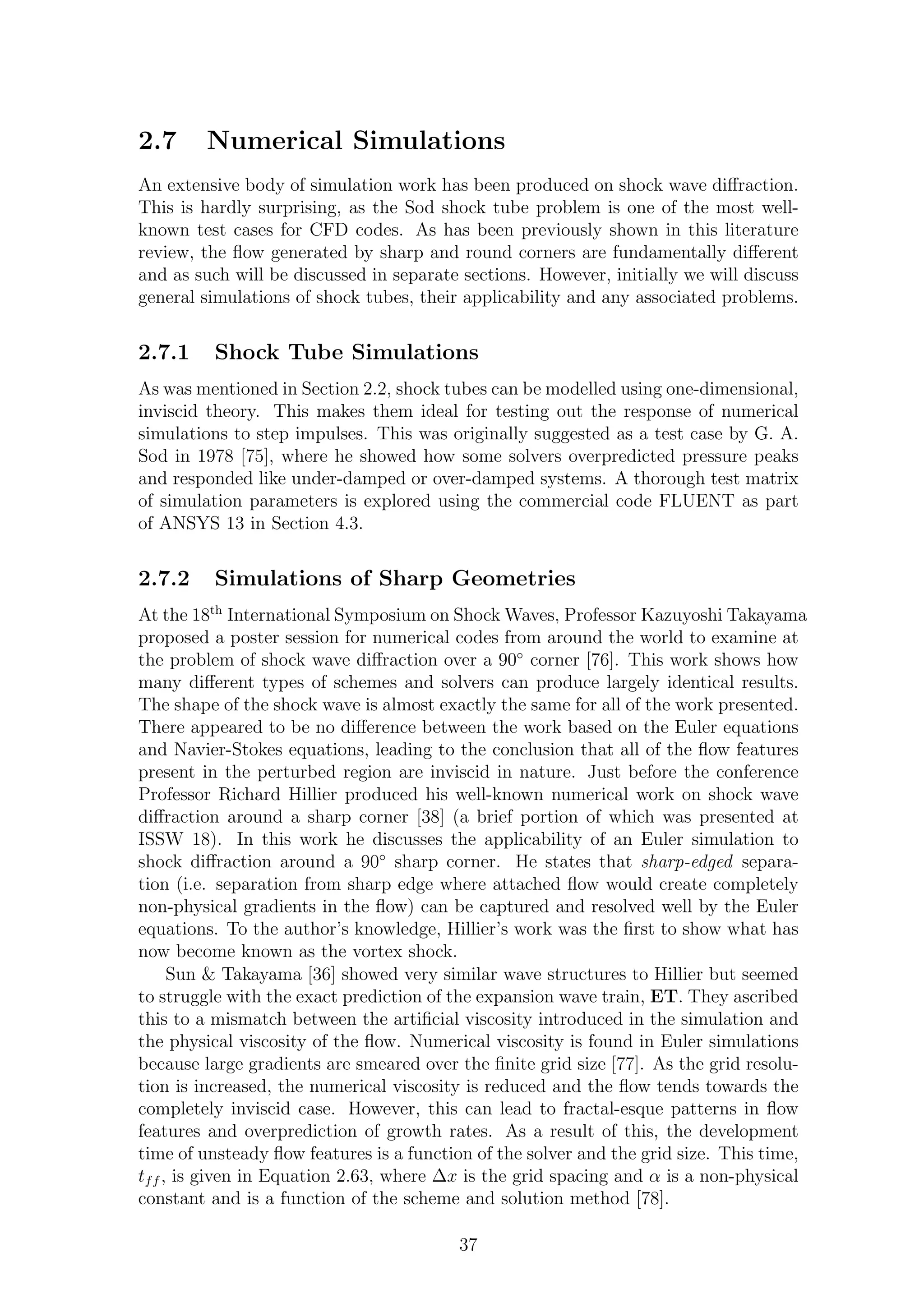 2.7 Numerical Simulations
An extensive body of simulation work has been produced on shock wave diﬀraction.
This is hardly surprising, as the Sod shock tube problem is one of the most well-
known test cases for CFD codes. As has been previously shown in this literature
review, the ﬂow generated by sharp and round corners are fundamentally diﬀerent
and as such will be discussed in separate sections. However, initially we will discuss
general simulations of shock tubes, their applicability and any associated problems.
2.7.1 Shock Tube Simulations
As was mentioned in Section 2.2, shock tubes can be modelled using one-dimensional,
inviscid theory. This makes them ideal for testing out the response of numerical
simulations to step impulses. This was originally suggested as a test case by G. A.
Sod in 1978 [75], where he showed how some solvers overpredicted pressure peaks
and responded like under-damped or over-damped systems. A thorough test matrix
of simulation parameters is explored using the commercial code FLUENT as part
of ANSYS 13 in Section 4.3.
2.7.2 Simulations of Sharp Geometries
At the 18th
International Symposium on Shock Waves, Professor Kazuyoshi Takayama
proposed a poster session for numerical codes from around the world to examine at
the problem of shock wave diﬀraction over a 90◦
corner [76]. This work shows how
many diﬀerent types of schemes and solvers can produce largely identical results.
The shape of the shock wave is almost exactly the same for all of the work presented.
There appeared to be no diﬀerence between the work based on the Euler equations
and Navier-Stokes equations, leading to the conclusion that all of the ﬂow features
present in the perturbed region are inviscid in nature. Just before the conference
Professor Richard Hillier produced his well-known numerical work on shock wave
diﬀraction around a sharp corner [38] (a brief portion of which was presented at
ISSW 18). In this work he discusses the applicability of an Euler simulation to
shock diﬀraction around a 90◦
sharp corner. He states that sharp-edged separa-
tion (i.e. separation from sharp edge where attached ﬂow would create completely
non-physical gradients in the ﬂow) can be captured and resolved well by the Euler
equations. To the author’s knowledge, Hillier’s work was the ﬁrst to show what has
now become known as the vortex shock.
Sun & Takayama [36] showed very similar wave structures to Hillier but seemed
to struggle with the exact prediction of the expansion wave train, ET. They ascribed
this to a mismatch between the artiﬁcial viscosity introduced in the simulation and
the physical viscosity of the ﬂow. Numerical viscosity is found in Euler simulations
because large gradients are smeared over the ﬁnite grid size [77]. As the grid resolu-
tion is increased, the numerical viscosity is reduced and the ﬂow tends towards the
completely inviscid case. However, this can lead to fractal-esque patterns in ﬂow
features and overprediction of growth rates. As a result of this, the development
time of unsteady ﬂow features is a function of the solver and the grid size. This time,
tff , is given in Equation 2.63, where ∆x is the grid spacing and α is a non-physical
constant and is a function of the scheme and solution method [78].
37
 