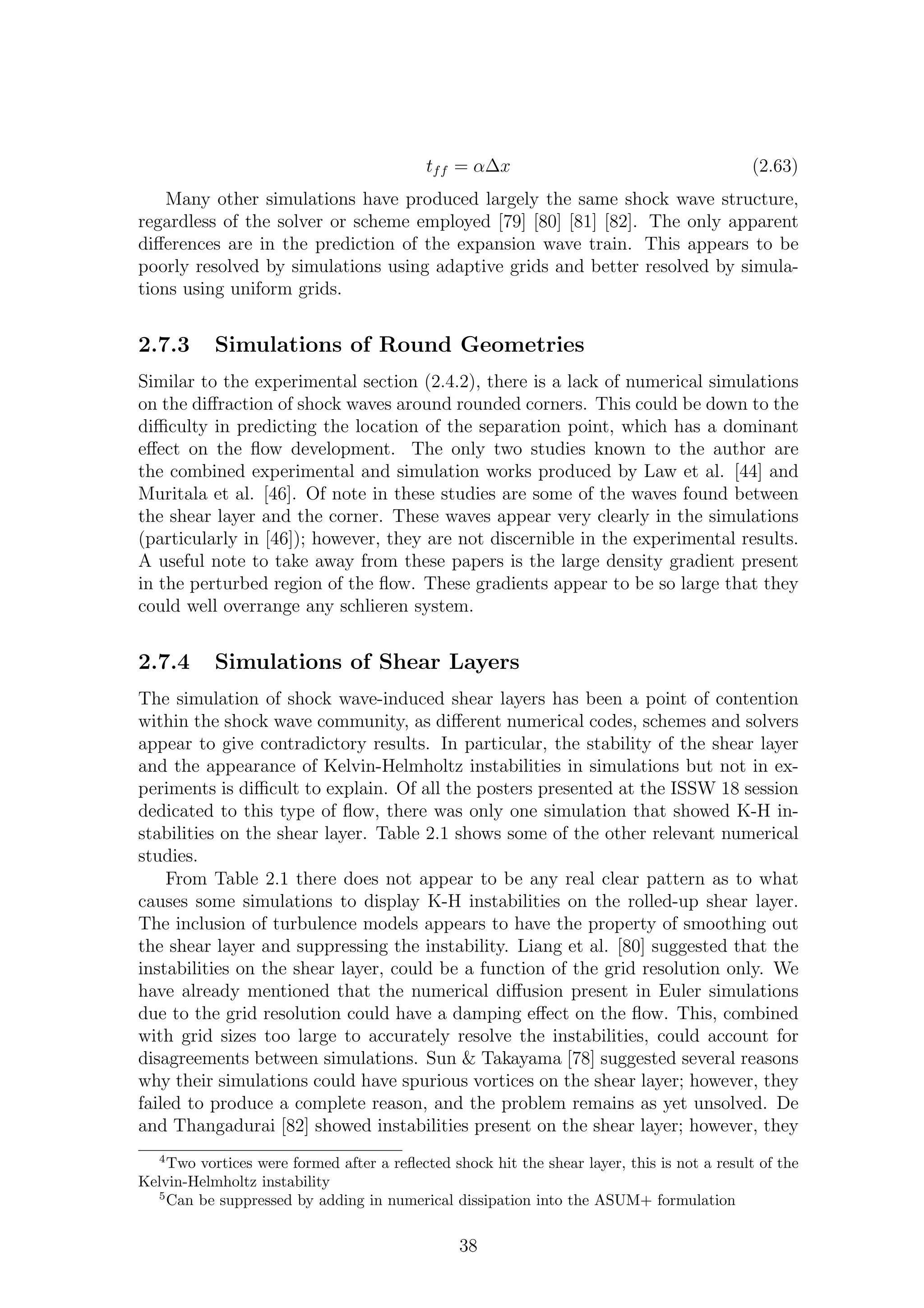 tff = α∆x (2.63)
Many other simulations have produced largely the same shock wave structure,
regardless of the solver or scheme employed [79] [80] [81] [82]. The only apparent
diﬀerences are in the prediction of the expansion wave train. This appears to be
poorly resolved by simulations using adaptive grids and better resolved by simula-
tions using uniform grids.
2.7.3 Simulations of Round Geometries
Similar to the experimental section (2.4.2), there is a lack of numerical simulations
on the diﬀraction of shock waves around rounded corners. This could be down to the
diﬃculty in predicting the location of the separation point, which has a dominant
eﬀect on the ﬂow development. The only two studies known to the author are
the combined experimental and simulation works produced by Law et al. [44] and
Muritala et al. [46]. Of note in these studies are some of the waves found between
the shear layer and the corner. These waves appear very clearly in the simulations
(particularly in [46]); however, they are not discernible in the experimental results.
A useful note to take away from these papers is the large density gradient present
in the perturbed region of the ﬂow. These gradients appear to be so large that they
could well overrange any schlieren system.
2.7.4 Simulations of Shear Layers
The simulation of shock wave-induced shear layers has been a point of contention
within the shock wave community, as diﬀerent numerical codes, schemes and solvers
appear to give contradictory results. In particular, the stability of the shear layer
and the appearance of Kelvin-Helmholtz instabilities in simulations but not in ex-
periments is diﬃcult to explain. Of all the posters presented at the ISSW 18 session
dedicated to this type of ﬂow, there was only one simulation that showed K-H in-
stabilities on the shear layer. Table 2.1 shows some of the other relevant numerical
studies.
From Table 2.1 there does not appear to be any real clear pattern as to what
causes some simulations to display K-H instabilities on the rolled-up shear layer.
The inclusion of turbulence models appears to have the property of smoothing out
the shear layer and suppressing the instability. Liang et al. [80] suggested that the
instabilities on the shear layer, could be a function of the grid resolution only. We
have already mentioned that the numerical diﬀusion present in Euler simulations
due to the grid resolution could have a damping eﬀect on the ﬂow. This, combined
with grid sizes too large to accurately resolve the instabilities, could account for
disagreements between simulations. Sun & Takayama [78] suggested several reasons
why their simulations could have spurious vortices on the shear layer; however, they
failed to produce a complete reason, and the problem remains as yet unsolved. De
and Thangadurai [82] showed instabilities present on the shear layer; however, they
4
Two vortices were formed after a reﬂected shock hit the shear layer, this is not a result of the
Kelvin-Helmholtz instability
5
Can be suppressed by adding in numerical dissipation into the ASUM+ formulation
38
 