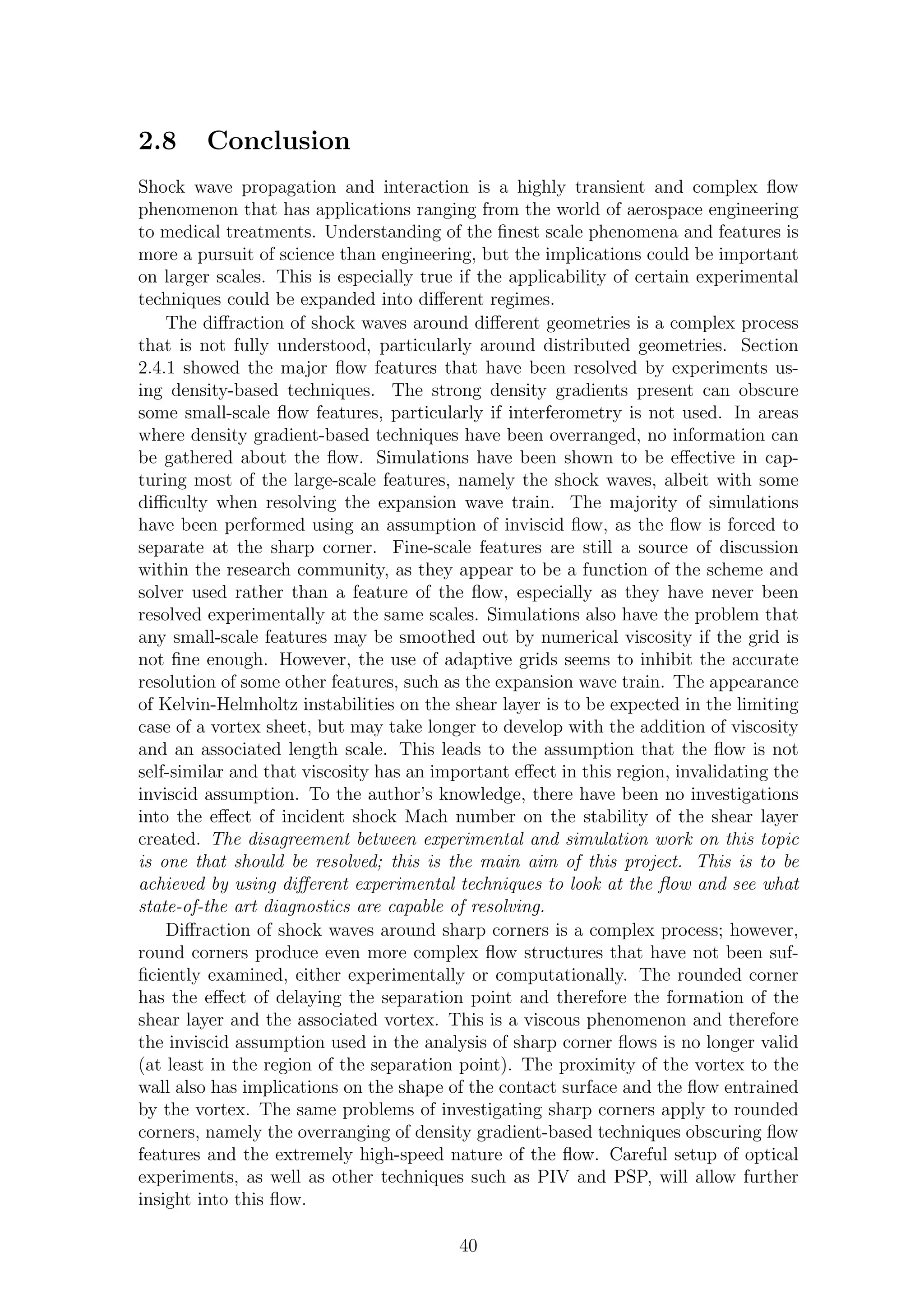2.8 Conclusion
Shock wave propagation and interaction is a highly transient and complex ﬂow
phenomenon that has applications ranging from the world of aerospace engineering
to medical treatments. Understanding of the ﬁnest scale phenomena and features is
more a pursuit of science than engineering, but the implications could be important
on larger scales. This is especially true if the applicability of certain experimental
techniques could be expanded into diﬀerent regimes.
The diﬀraction of shock waves around diﬀerent geometries is a complex process
that is not fully understood, particularly around distributed geometries. Section
2.4.1 showed the major ﬂow features that have been resolved by experiments us-
ing density-based techniques. The strong density gradients present can obscure
some small-scale ﬂow features, particularly if interferometry is not used. In areas
where density gradient-based techniques have been overranged, no information can
be gathered about the ﬂow. Simulations have been shown to be eﬀective in cap-
turing most of the large-scale features, namely the shock waves, albeit with some
diﬃculty when resolving the expansion wave train. The majority of simulations
have been performed using an assumption of inviscid ﬂow, as the ﬂow is forced to
separate at the sharp corner. Fine-scale features are still a source of discussion
within the research community, as they appear to be a function of the scheme and
solver used rather than a feature of the ﬂow, especially as they have never been
resolved experimentally at the same scales. Simulations also have the problem that
any small-scale features may be smoothed out by numerical viscosity if the grid is
not ﬁne enough. However, the use of adaptive grids seems to inhibit the accurate
resolution of some other features, such as the expansion wave train. The appearance
of Kelvin-Helmholtz instabilities on the shear layer is to be expected in the limiting
case of a vortex sheet, but may take longer to develop with the addition of viscosity
and an associated length scale. This leads to the assumption that the ﬂow is not
self-similar and that viscosity has an important eﬀect in this region, invalidating the
inviscid assumption. To the author’s knowledge, there have been no investigations
into the eﬀect of incident shock Mach number on the stability of the shear layer
created. The disagreement between experimental and simulation work on this topic
is one that should be resolved; this is the main aim of this project. This is to be
achieved by using diﬀerent experimental techniques to look at the ﬂow and see what
state-of-the art diagnostics are capable of resolving.
Diﬀraction of shock waves around sharp corners is a complex process; however,
round corners produce even more complex ﬂow structures that have not been suf-
ﬁciently examined, either experimentally or computationally. The rounded corner
has the eﬀect of delaying the separation point and therefore the formation of the
shear layer and the associated vortex. This is a viscous phenomenon and therefore
the inviscid assumption used in the analysis of sharp corner ﬂows is no longer valid
(at least in the region of the separation point). The proximity of the vortex to the
wall also has implications on the shape of the contact surface and the ﬂow entrained
by the vortex. The same problems of investigating sharp corners apply to rounded
corners, namely the overranging of density gradient-based techniques obscuring ﬂow
features and the extremely high-speed nature of the ﬂow. Careful setup of optical
experiments, as well as other techniques such as PIV and PSP, will allow further
insight into this ﬂow.
40
 