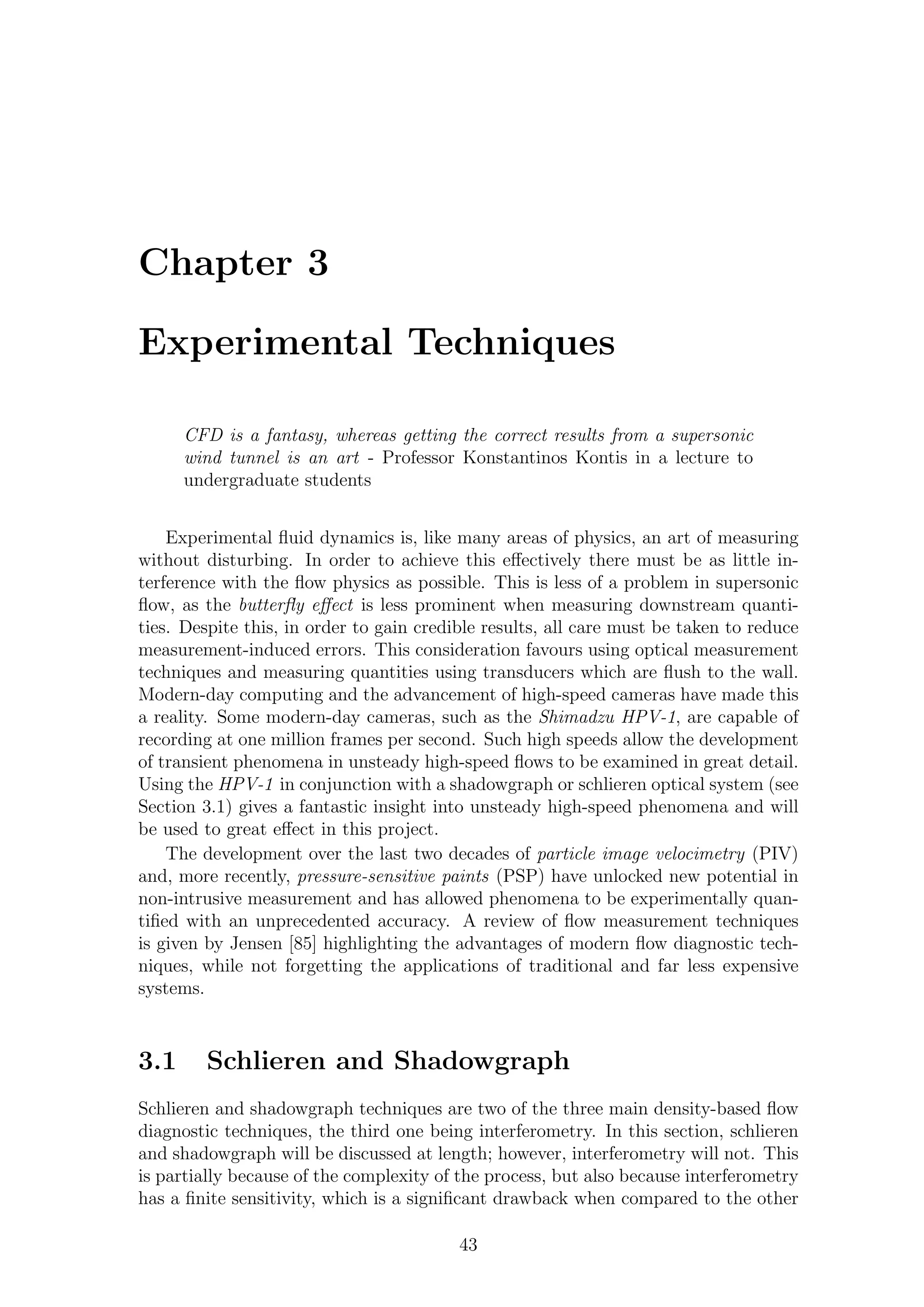 Chapter 3
Experimental Techniques
CFD is a fantasy, whereas getting the correct results from a supersonic
wind tunnel is an art - Professor Konstantinos Kontis in a lecture to
undergraduate students
Experimental ﬂuid dynamics is, like many areas of physics, an art of measuring
without disturbing. In order to achieve this eﬀectively there must be as little in-
terference with the ﬂow physics as possible. This is less of a problem in supersonic
ﬂow, as the butterﬂy eﬀect is less prominent when measuring downstream quanti-
ties. Despite this, in order to gain credible results, all care must be taken to reduce
measurement-induced errors. This consideration favours using optical measurement
techniques and measuring quantities using transducers which are ﬂush to the wall.
Modern-day computing and the advancement of high-speed cameras have made this
a reality. Some modern-day cameras, such as the Shimadzu HPV-1, are capable of
recording at one million frames per second. Such high speeds allow the development
of transient phenomena in unsteady high-speed ﬂows to be examined in great detail.
Using the HPV-1 in conjunction with a shadowgraph or schlieren optical system (see
Section 3.1) gives a fantastic insight into unsteady high-speed phenomena and will
be used to great eﬀect in this project.
The development over the last two decades of particle image velocimetry (PIV)
and, more recently, pressure-sensitive paints (PSP) have unlocked new potential in
non-intrusive measurement and has allowed phenomena to be experimentally quan-
tiﬁed with an unprecedented accuracy. A review of ﬂow measurement techniques
is given by Jensen [85] highlighting the advantages of modern ﬂow diagnostic tech-
niques, while not forgetting the applications of traditional and far less expensive
systems.
3.1 Schlieren and Shadowgraph
Schlieren and shadowgraph techniques are two of the three main density-based ﬂow
diagnostic techniques, the third one being interferometry. In this section, schlieren
and shadowgraph will be discussed at length; however, interferometry will not. This
is partially because of the complexity of the process, but also because interferometry
has a ﬁnite sensitivity, which is a signiﬁcant drawback when compared to the other
43
 