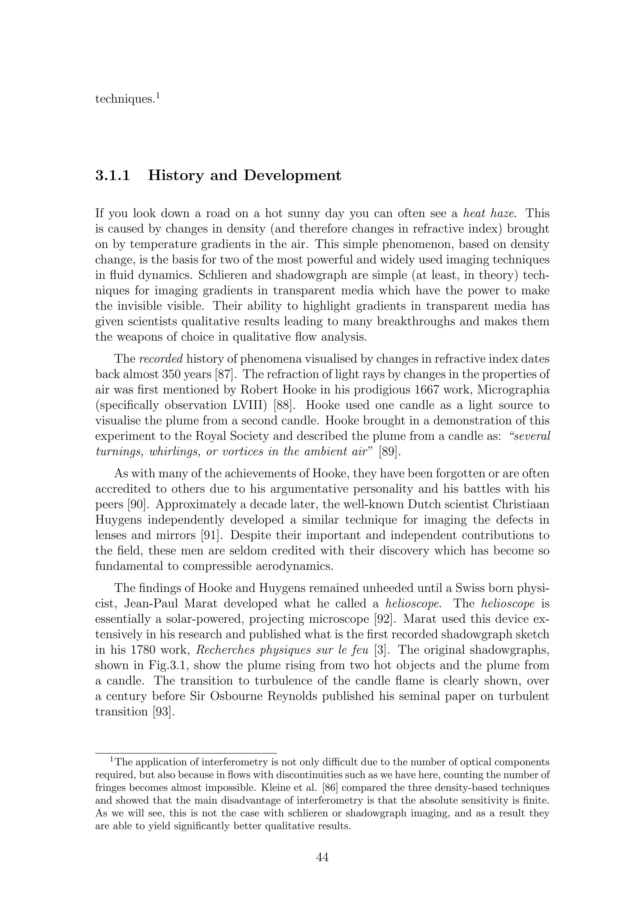 techniques.1
3.1.1 History and Development
If you look down a road on a hot sunny day you can often see a heat haze. This
is caused by changes in density (and therefore changes in refractive index) brought
on by temperature gradients in the air. This simple phenomenon, based on density
change, is the basis for two of the most powerful and widely used imaging techniques
in ﬂuid dynamics. Schlieren and shadowgraph are simple (at least, in theory) tech-
niques for imaging gradients in transparent media which have the power to make
the invisible visible. Their ability to highlight gradients in transparent media has
given scientists qualitative results leading to many breakthroughs and makes them
the weapons of choice in qualitative ﬂow analysis.
The recorded history of phenomena visualised by changes in refractive index dates
back almost 350 years [87]. The refraction of light rays by changes in the properties of
air was ﬁrst mentioned by Robert Hooke in his prodigious 1667 work, Micrographia
(speciﬁcally observation LVIII) [88]. Hooke used one candle as a light source to
visualise the plume from a second candle. Hooke brought in a demonstration of this
experiment to the Royal Society and described the plume from a candle as: “several
turnings, whirlings, or vortices in the ambient air” [89].
As with many of the achievements of Hooke, they have been forgotten or are often
accredited to others due to his argumentative personality and his battles with his
peers [90]. Approximately a decade later, the well-known Dutch scientist Christiaan
Huygens independently developed a similar technique for imaging the defects in
lenses and mirrors [91]. Despite their important and independent contributions to
the ﬁeld, these men are seldom credited with their discovery which has become so
fundamental to compressible aerodynamics.
The ﬁndings of Hooke and Huygens remained unheeded until a Swiss born physi-
cist, Jean-Paul Marat developed what he called a helioscope. The helioscope is
essentially a solar-powered, projecting microscope [92]. Marat used this device ex-
tensively in his research and published what is the ﬁrst recorded shadowgraph sketch
in his 1780 work, Recherches physiques sur le feu [3]. The original shadowgraphs,
shown in Fig.3.1, show the plume rising from two hot objects and the plume from
a candle. The transition to turbulence of the candle ﬂame is clearly shown, over
a century before Sir Osbourne Reynolds published his seminal paper on turbulent
transition [93].
1
The application of interferometry is not only diﬃcult due to the number of optical components
required, but also because in ﬂows with discontinuities such as we have here, counting the number of
fringes becomes almost impossible. Kleine et al. [86] compared the three density-based techniques
and showed that the main disadvantage of interferometry is that the absolute sensitivity is ﬁnite.
As we will see, this is not the case with schlieren or shadowgraph imaging, and as a result they
are able to yield signiﬁcantly better qualitative results.
44
 