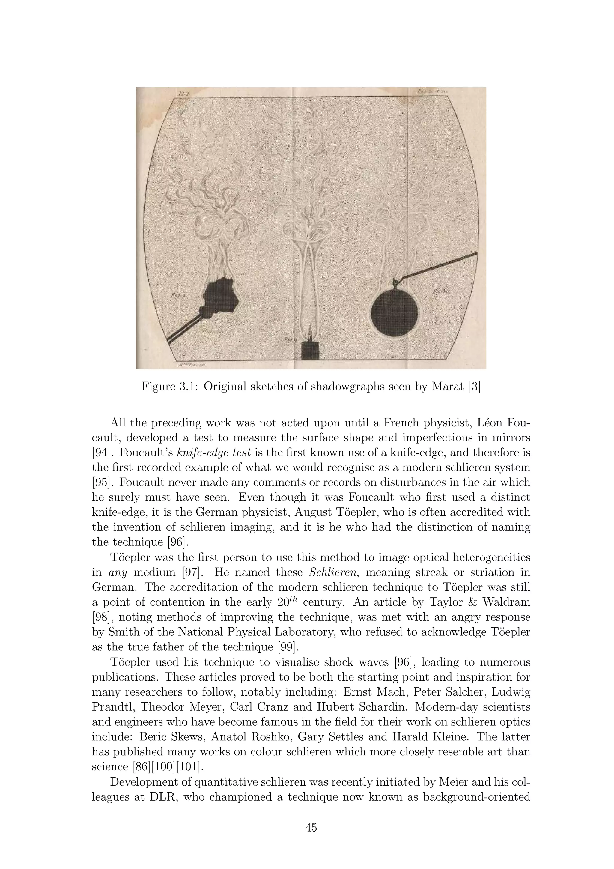 Figure 3.1: Original sketches of shadowgraphs seen by Marat [3]
All the preceding work was not acted upon until a French physicist, L´eon Fou-
cault, developed a test to measure the surface shape and imperfections in mirrors
[94]. Foucault’s knife-edge test is the ﬁrst known use of a knife-edge, and therefore is
the ﬁrst recorded example of what we would recognise as a modern schlieren system
[95]. Foucault never made any comments or records on disturbances in the air which
he surely must have seen. Even though it was Foucault who ﬁrst used a distinct
knife-edge, it is the German physicist, August T¨oepler, who is often accredited with
the invention of schlieren imaging, and it is he who had the distinction of naming
the technique [96].
T¨oepler was the ﬁrst person to use this method to image optical heterogeneities
in any medium [97]. He named these Schlieren, meaning streak or striation in
German. The accreditation of the modern schlieren technique to T¨oepler was still
a point of contention in the early 20th
century. An article by Taylor & Waldram
[98], noting methods of improving the technique, was met with an angry response
by Smith of the National Physical Laboratory, who refused to acknowledge T¨oepler
as the true father of the technique [99].
T¨oepler used his technique to visualise shock waves [96], leading to numerous
publications. These articles proved to be both the starting point and inspiration for
many researchers to follow, notably including: Ernst Mach, Peter Salcher, Ludwig
Prandtl, Theodor Meyer, Carl Cranz and Hubert Schardin. Modern-day scientists
and engineers who have become famous in the ﬁeld for their work on schlieren optics
include: Beric Skews, Anatol Roshko, Gary Settles and Harald Kleine. The latter
has published many works on colour schlieren which more closely resemble art than
science [86][100][101].
Development of quantitative schlieren was recently initiated by Meier and his col-
leagues at DLR, who championed a technique now known as background-oriented
45
 
