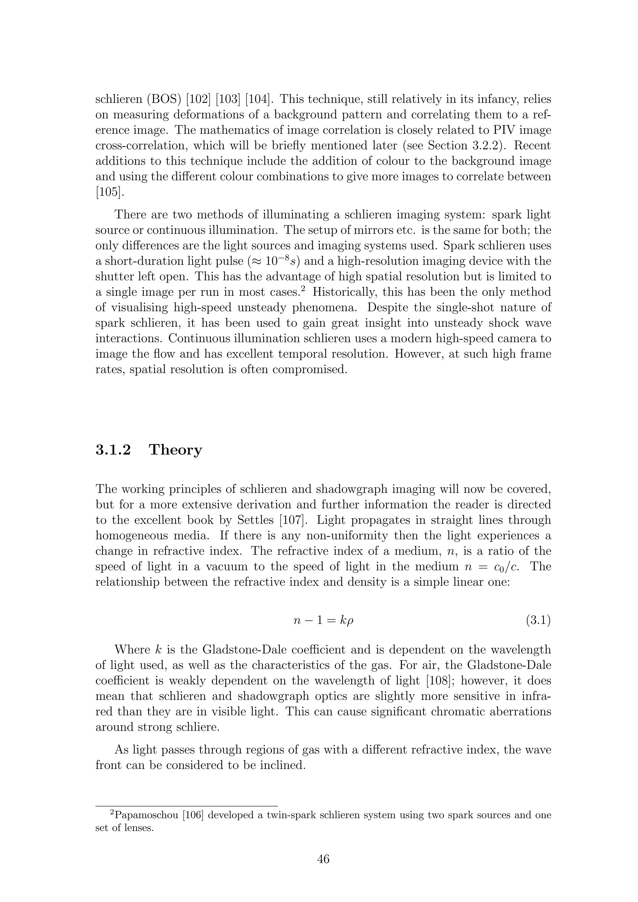schlieren (BOS) [102] [103] [104]. This technique, still relatively in its infancy, relies
on measuring deformations of a background pattern and correlating them to a ref-
erence image. The mathematics of image correlation is closely related to PIV image
cross-correlation, which will be brieﬂy mentioned later (see Section 3.2.2). Recent
additions to this technique include the addition of colour to the background image
and using the diﬀerent colour combinations to give more images to correlate between
[105].
There are two methods of illuminating a schlieren imaging system: spark light
source or continuous illumination. The setup of mirrors etc. is the same for both; the
only diﬀerences are the light sources and imaging systems used. Spark schlieren uses
a short-duration light pulse (≈ 10−8
s) and a high-resolution imaging device with the
shutter left open. This has the advantage of high spatial resolution but is limited to
a single image per run in most cases.2
Historically, this has been the only method
of visualising high-speed unsteady phenomena. Despite the single-shot nature of
spark schlieren, it has been used to gain great insight into unsteady shock wave
interactions. Continuous illumination schlieren uses a modern high-speed camera to
image the ﬂow and has excellent temporal resolution. However, at such high frame
rates, spatial resolution is often compromised.
3.1.2 Theory
The working principles of schlieren and shadowgraph imaging will now be covered,
but for a more extensive derivation and further information the reader is directed
to the excellent book by Settles [107]. Light propagates in straight lines through
homogeneous media. If there is any non-uniformity then the light experiences a
change in refractive index. The refractive index of a medium, n, is a ratio of the
speed of light in a vacuum to the speed of light in the medium n = c0/c. The
relationship between the refractive index and density is a simple linear one:
n − 1 = kρ (3.1)
Where k is the Gladstone-Dale coeﬃcient and is dependent on the wavelength
of light used, as well as the characteristics of the gas. For air, the Gladstone-Dale
coeﬃcient is weakly dependent on the wavelength of light [108]; however, it does
mean that schlieren and shadowgraph optics are slightly more sensitive in infra-
red than they are in visible light. This can cause signiﬁcant chromatic aberrations
around strong schliere.
As light passes through regions of gas with a diﬀerent refractive index, the wave
front can be considered to be inclined.
2
Papamoschou [106] developed a twin-spark schlieren system using two spark sources and one
set of lenses.
46
 