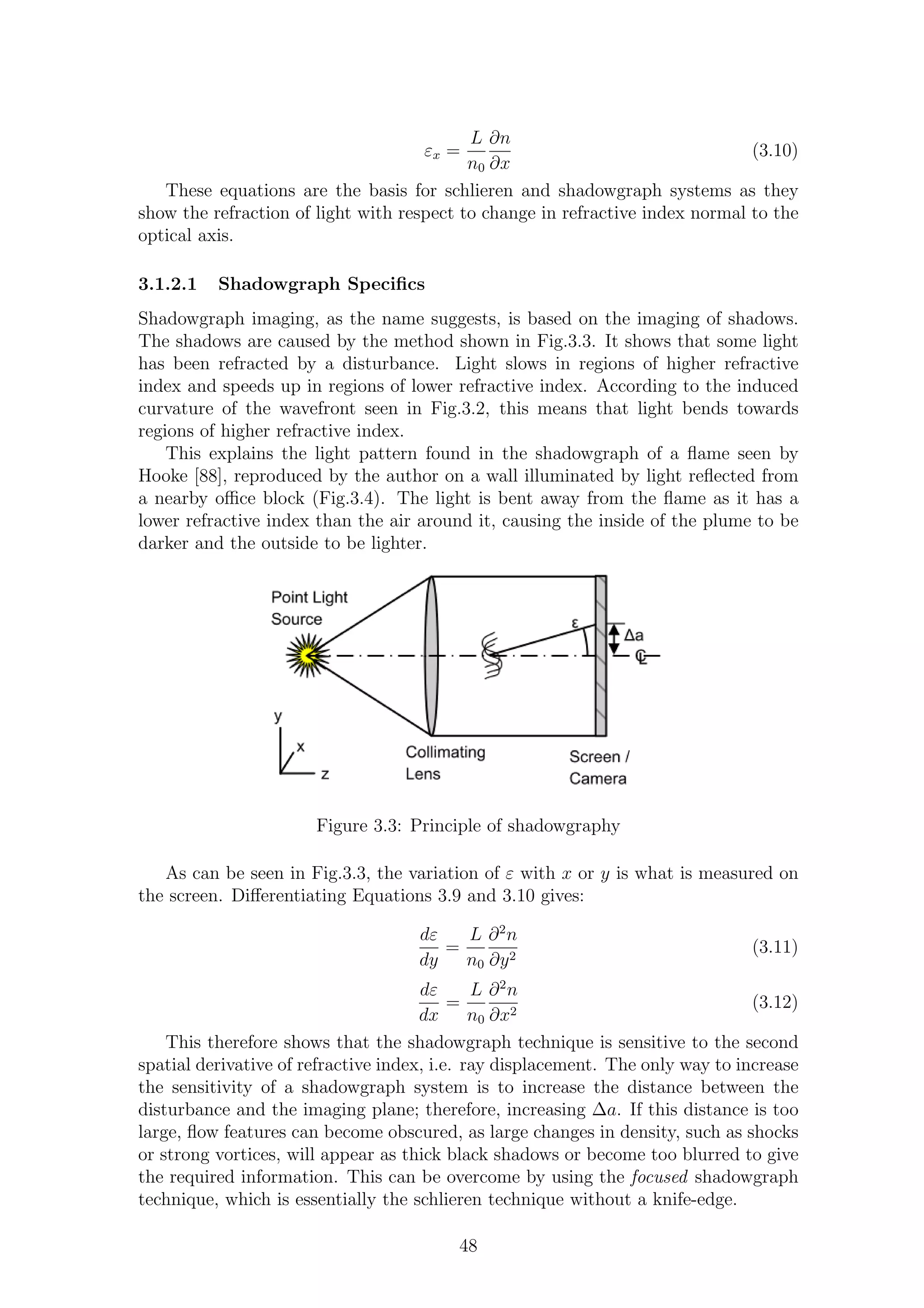 εx =
L
n0
∂n
∂x
(3.10)
These equations are the basis for schlieren and shadowgraph systems as they
show the refraction of light with respect to change in refractive index normal to the
optical axis.
3.1.2.1 Shadowgraph Speciﬁcs
Shadowgraph imaging, as the name suggests, is based on the imaging of shadows.
The shadows are caused by the method shown in Fig.3.3. It shows that some light
has been refracted by a disturbance. Light slows in regions of higher refractive
index and speeds up in regions of lower refractive index. According to the induced
curvature of the wavefront seen in Fig.3.2, this means that light bends towards
regions of higher refractive index.
This explains the light pattern found in the shadowgraph of a ﬂame seen by
Hooke [88], reproduced by the author on a wall illuminated by light reﬂected from
a nearby oﬃce block (Fig.3.4). The light is bent away from the ﬂame as it has a
lower refractive index than the air around it, causing the inside of the plume to be
darker and the outside to be lighter.
Figure 3.3: Principle of shadowgraphy
As can be seen in Fig.3.3, the variation of ε with x or y is what is measured on
the screen. Diﬀerentiating Equations 3.9 and 3.10 gives:
dε
dy
=
L
n0
∂2
n
∂y2
(3.11)
dε
dx
=
L
n0
∂2
n
∂x2
(3.12)
This therefore shows that the shadowgraph technique is sensitive to the second
spatial derivative of refractive index, i.e. ray displacement. The only way to increase
the sensitivity of a shadowgraph system is to increase the distance between the
disturbance and the imaging plane; therefore, increasing ∆a. If this distance is too
large, ﬂow features can become obscured, as large changes in density, such as shocks
or strong vortices, will appear as thick black shadows or become too blurred to give
the required information. This can be overcome by using the focused shadowgraph
technique, which is essentially the schlieren technique without a knife-edge.
48
 