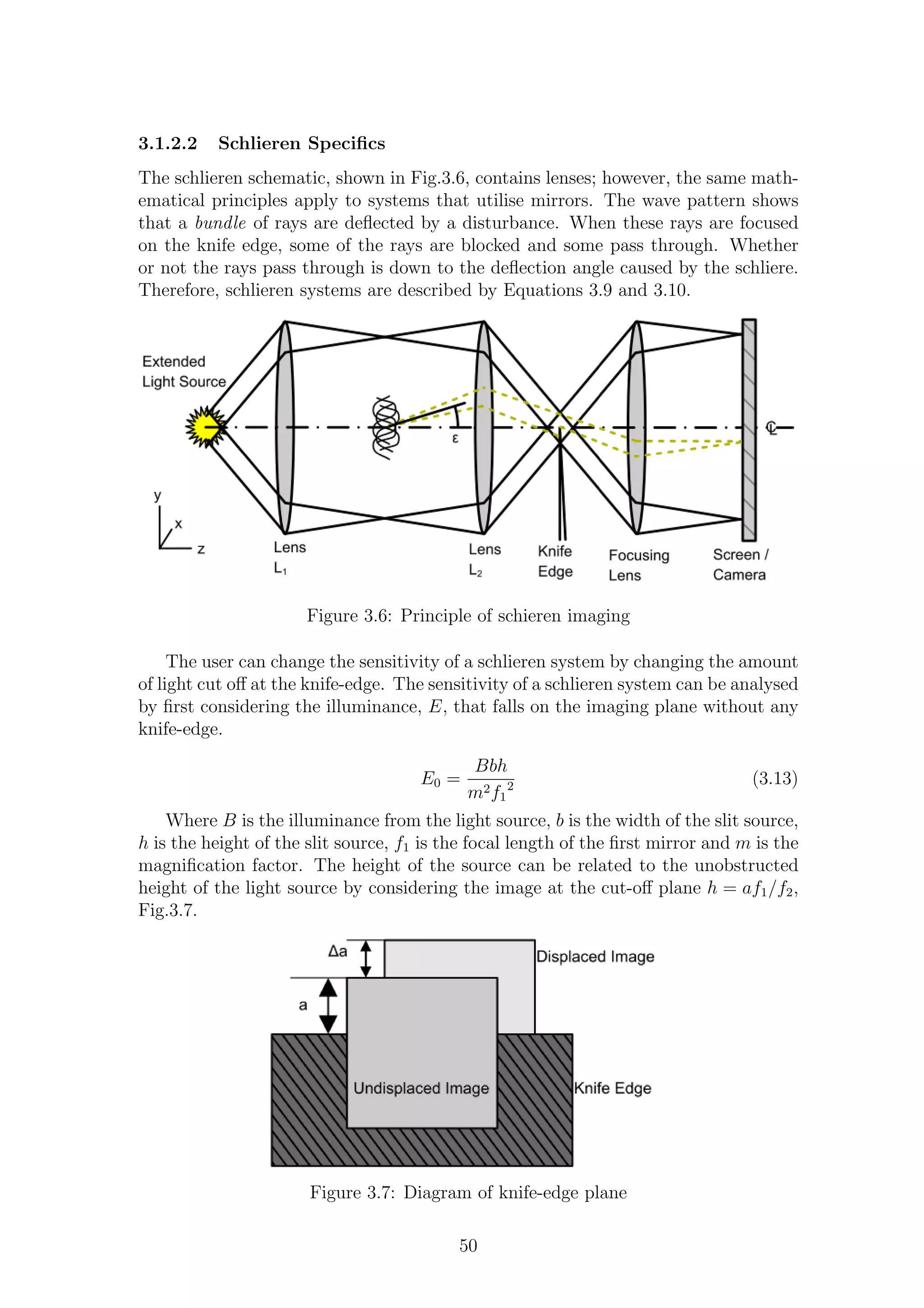 3.1.2.2 Schlieren Speciﬁcs
The schlieren schematic, shown in Fig.3.6, contains lenses; however, the same math-
ematical principles apply to systems that utilise mirrors. The wave pattern shows
that a bundle of rays are deﬂected by a disturbance. When these rays are focused
on the knife edge, some of the rays are blocked and some pass through. Whether
or not the rays pass through is down to the deﬂection angle caused by the schliere.
Therefore, schlieren systems are described by Equations 3.9 and 3.10.
Figure 3.6: Principle of schieren imaging
The user can change the sensitivity of a schlieren system by changing the amount
of light cut oﬀ at the knife-edge. The sensitivity of a schlieren system can be analysed
by ﬁrst considering the illuminance, E, that falls on the imaging plane without any
knife-edge.
E0 =
Bbh
m2f1
2 (3.13)
Where B is the illuminance from the light source, b is the width of the slit source,
h is the height of the slit source, f1 is the focal length of the ﬁrst mirror and m is the
magniﬁcation factor. The height of the source can be related to the unobstructed
height of the light source by considering the image at the cut-oﬀ plane h = af1/f2,
Fig.3.7.
Figure 3.7: Diagram of knife-edge plane
50
 