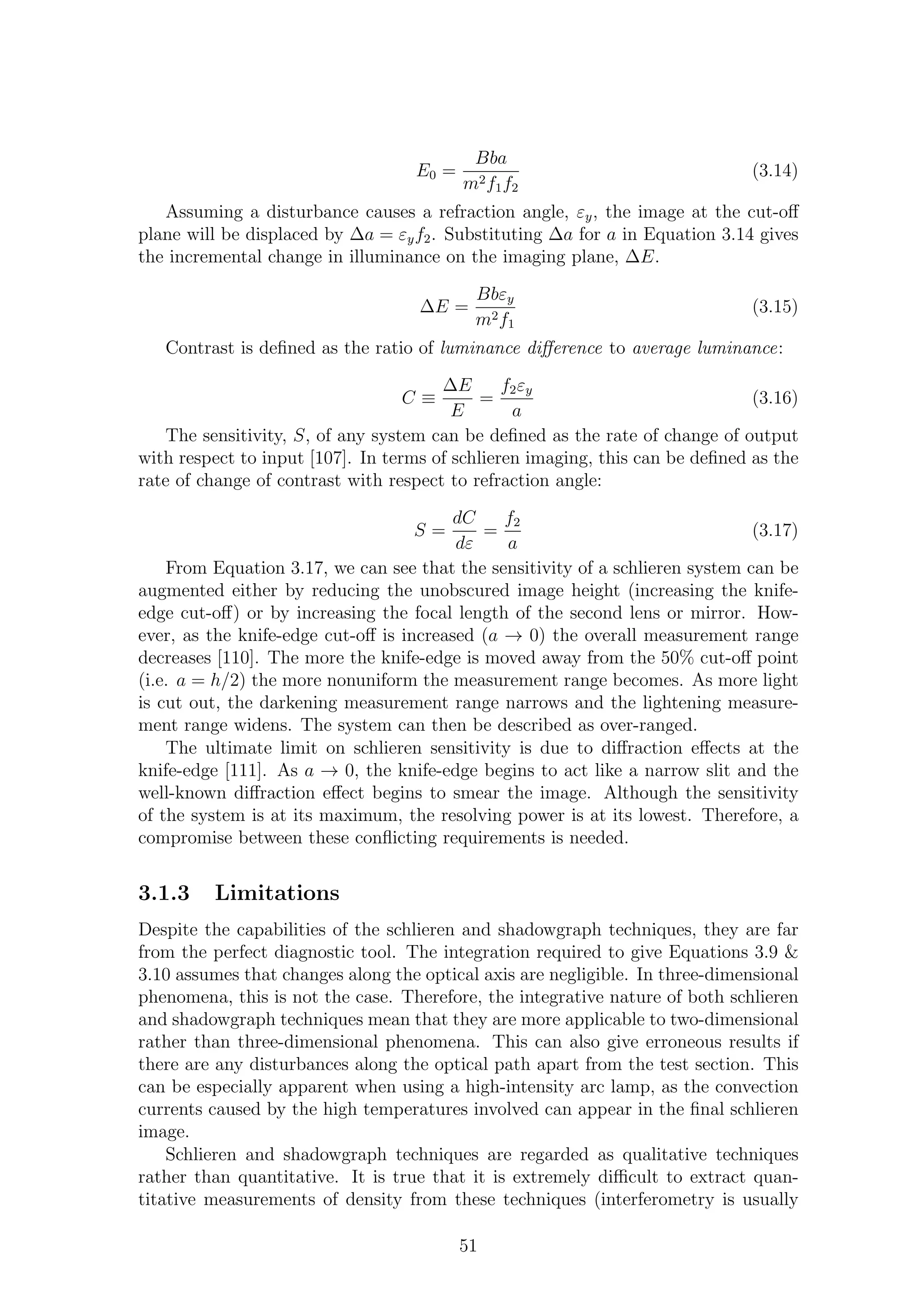 E0 =
Bba
m2f1f2
(3.14)
Assuming a disturbance causes a refraction angle, εy, the image at the cut-oﬀ
plane will be displaced by ∆a = εyf2. Substituting ∆a for a in Equation 3.14 gives
the incremental change in illuminance on the imaging plane, ∆E.
∆E =
Bbεy
m2f1
(3.15)
Contrast is deﬁned as the ratio of luminance diﬀerence to average luminance:
C ≡
∆E
E
=
f2εy
a
(3.16)
The sensitivity, S, of any system can be deﬁned as the rate of change of output
with respect to input [107]. In terms of schlieren imaging, this can be deﬁned as the
rate of change of contrast with respect to refraction angle:
S =
dC
dε
=
f2
a
(3.17)
From Equation 3.17, we can see that the sensitivity of a schlieren system can be
augmented either by reducing the unobscured image height (increasing the knife-
edge cut-oﬀ) or by increasing the focal length of the second lens or mirror. How-
ever, as the knife-edge cut-oﬀ is increased (a → 0) the overall measurement range
decreases [110]. The more the knife-edge is moved away from the 50% cut-oﬀ point
(i.e. a = h/2) the more nonuniform the measurement range becomes. As more light
is cut out, the darkening measurement range narrows and the lightening measure-
ment range widens. The system can then be described as over-ranged.
The ultimate limit on schlieren sensitivity is due to diﬀraction eﬀects at the
knife-edge [111]. As a → 0, the knife-edge begins to act like a narrow slit and the
well-known diﬀraction eﬀect begins to smear the image. Although the sensitivity
of the system is at its maximum, the resolving power is at its lowest. Therefore, a
compromise between these conﬂicting requirements is needed.
3.1.3 Limitations
Despite the capabilities of the schlieren and shadowgraph techniques, they are far
from the perfect diagnostic tool. The integration required to give Equations 3.9 &
3.10 assumes that changes along the optical axis are negligible. In three-dimensional
phenomena, this is not the case. Therefore, the integrative nature of both schlieren
and shadowgraph techniques mean that they are more applicable to two-dimensional
rather than three-dimensional phenomena. This can also give erroneous results if
there are any disturbances along the optical path apart from the test section. This
can be especially apparent when using a high-intensity arc lamp, as the convection
currents caused by the high temperatures involved can appear in the ﬁnal schlieren
image.
Schlieren and shadowgraph techniques are regarded as qualitative techniques
rather than quantitative. It is true that it is extremely diﬃcult to extract quan-
titative measurements of density from these techniques (interferometry is usually
51
 