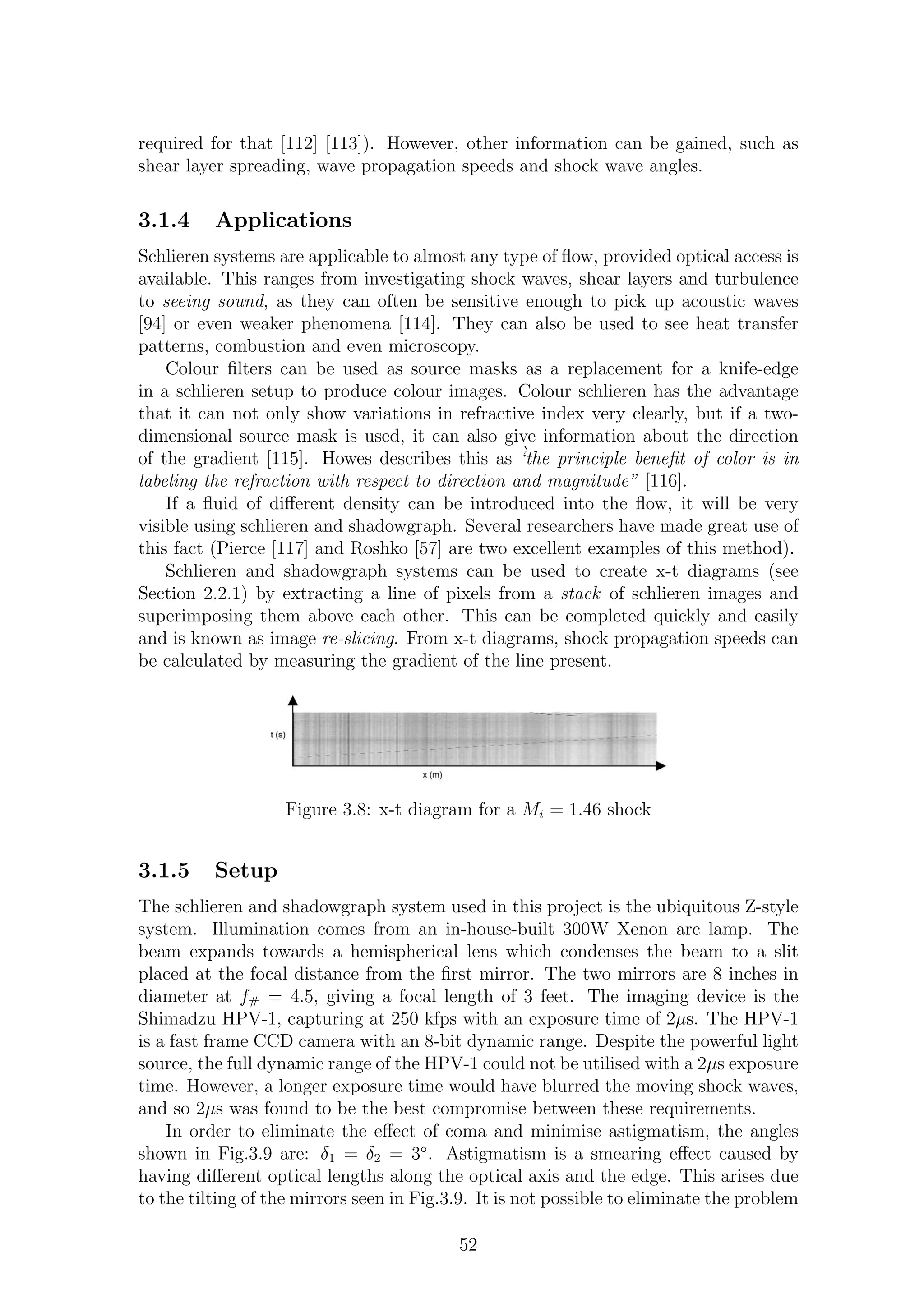 required for that [112] [113]). However, other information can be gained, such as
shear layer spreading, wave propagation speeds and shock wave angles.
3.1.4 Applications
Schlieren systems are applicable to almost any type of ﬂow, provided optical access is
available. This ranges from investigating shock waves, shear layers and turbulence
to seeing sound, as they can often be sensitive enough to pick up acoustic waves
[94] or even weaker phenomena [114]. They can also be used to see heat transfer
patterns, combustion and even microscopy.
Colour ﬁlters can be used as source masks as a replacement for a knife-edge
in a schlieren setup to produce colour images. Colour schlieren has the advantage
that it can not only show variations in refractive index very clearly, but if a two-
dimensional source mask is used, it can also give information about the direction
of the gradient [115]. Howes describes this as `‘the principle beneﬁt of color is in
labeling the refraction with respect to direction and magnitude” [116].
If a ﬂuid of diﬀerent density can be introduced into the ﬂow, it will be very
visible using schlieren and shadowgraph. Several researchers have made great use of
this fact (Pierce [117] and Roshko [57] are two excellent examples of this method).
Schlieren and shadowgraph systems can be used to create x-t diagrams (see
Section 2.2.1) by extracting a line of pixels from a stack of schlieren images and
superimposing them above each other. This can be completed quickly and easily
and is known as image re-slicing. From x-t diagrams, shock propagation speeds can
be calculated by measuring the gradient of the line present.
Figure 3.8: x-t diagram for a Mi = 1.46 shock
3.1.5 Setup
The schlieren and shadowgraph system used in this project is the ubiquitous Z-style
system. Illumination comes from an in-house-built 300W Xenon arc lamp. The
beam expands towards a hemispherical lens which condenses the beam to a slit
placed at the focal distance from the ﬁrst mirror. The two mirrors are 8 inches in
diameter at f# = 4.5, giving a focal length of 3 feet. The imaging device is the
Shimadzu HPV-1, capturing at 250 kfps with an exposure time of 2µs. The HPV-1
is a fast frame CCD camera with an 8-bit dynamic range. Despite the powerful light
source, the full dynamic range of the HPV-1 could not be utilised with a 2µs exposure
time. However, a longer exposure time would have blurred the moving shock waves,
and so 2µs was found to be the best compromise between these requirements.
In order to eliminate the eﬀect of coma and minimise astigmatism, the angles
shown in Fig.3.9 are: δ1 = δ2 = 3◦
. Astigmatism is a smearing eﬀect caused by
having diﬀerent optical lengths along the optical axis and the edge. This arises due
to the tilting of the mirrors seen in Fig.3.9. It is not possible to eliminate the problem
52
 