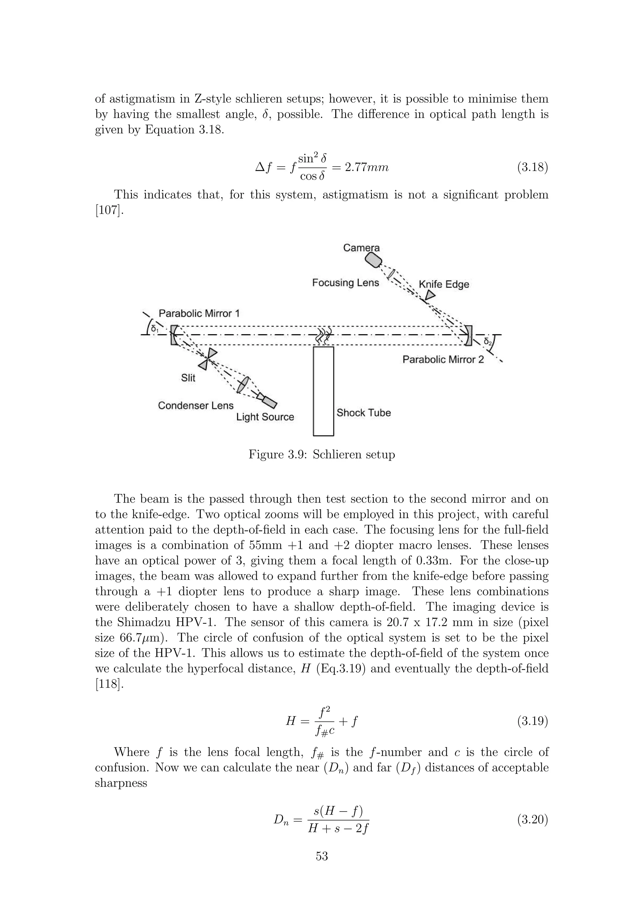 of astigmatism in Z-style schlieren setups; however, it is possible to minimise them
by having the smallest angle, δ, possible. The diﬀerence in optical path length is
given by Equation 3.18.
∆f = f
sin2
δ
cos δ
= 2.77mm (3.18)
This indicates that, for this system, astigmatism is not a signiﬁcant problem
[107].
Figure 3.9: Schlieren setup
The beam is the passed through then test section to the second mirror and on
to the knife-edge. Two optical zooms will be employed in this project, with careful
attention paid to the depth-of-ﬁeld in each case. The focusing lens for the full-ﬁeld
images is a combination of 55mm +1 and +2 diopter macro lenses. These lenses
have an optical power of 3, giving them a focal length of 0.33m. For the close-up
images, the beam was allowed to expand further from the knife-edge before passing
through a +1 diopter lens to produce a sharp image. These lens combinations
were deliberately chosen to have a shallow depth-of-ﬁeld. The imaging device is
the Shimadzu HPV-1. The sensor of this camera is 20.7 x 17.2 mm in size (pixel
size 66.7µm). The circle of confusion of the optical system is set to be the pixel
size of the HPV-1. This allows us to estimate the depth-of-ﬁeld of the system once
we calculate the hyperfocal distance, H (Eq.3.19) and eventually the depth-of-ﬁeld
[118].
H =
f2
f#c
+ f (3.19)
Where f is the lens focal length, f# is the f-number and c is the circle of
confusion. Now we can calculate the near (Dn) and far (Df ) distances of acceptable
sharpness
Dn =
s(H − f)
H + s − 2f
(3.20)
53
 