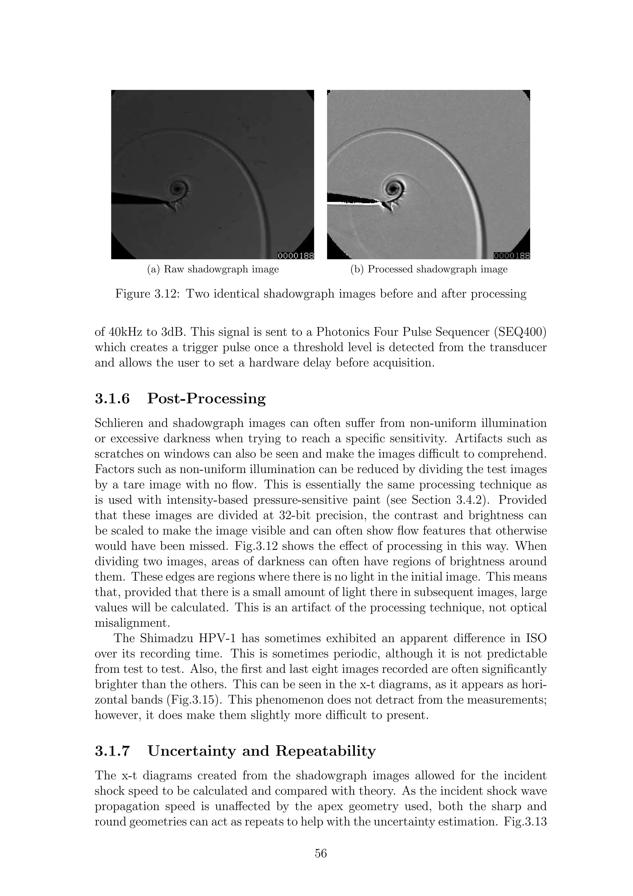 (a) Raw shadowgraph image (b) Processed shadowgraph image
Figure 3.12: Two identical shadowgraph images before and after processing
of 40kHz to 3dB. This signal is sent to a Photonics Four Pulse Sequencer (SEQ400)
which creates a trigger pulse once a threshold level is detected from the transducer
and allows the user to set a hardware delay before acquisition.
3.1.6 Post-Processing
Schlieren and shadowgraph images can often suﬀer from non-uniform illumination
or excessive darkness when trying to reach a speciﬁc sensitivity. Artifacts such as
scratches on windows can also be seen and make the images diﬃcult to comprehend.
Factors such as non-uniform illumination can be reduced by dividing the test images
by a tare image with no ﬂow. This is essentially the same processing technique as
is used with intensity-based pressure-sensitive paint (see Section 3.4.2). Provided
that these images are divided at 32-bit precision, the contrast and brightness can
be scaled to make the image visible and can often show ﬂow features that otherwise
would have been missed. Fig.3.12 shows the eﬀect of processing in this way. When
dividing two images, areas of darkness can often have regions of brightness around
them. These edges are regions where there is no light in the initial image. This means
that, provided that there is a small amount of light there in subsequent images, large
values will be calculated. This is an artifact of the processing technique, not optical
misalignment.
The Shimadzu HPV-1 has sometimes exhibited an apparent diﬀerence in ISO
over its recording time. This is sometimes periodic, although it is not predictable
from test to test. Also, the ﬁrst and last eight images recorded are often signiﬁcantly
brighter than the others. This can be seen in the x-t diagrams, as it appears as hori-
zontal bands (Fig.3.15). This phenomenon does not detract from the measurements;
however, it does make them slightly more diﬃcult to present.
3.1.7 Uncertainty and Repeatability
The x-t diagrams created from the shadowgraph images allowed for the incident
shock speed to be calculated and compared with theory. As the incident shock wave
propagation speed is unaﬀected by the apex geometry used, both the sharp and
round geometries can act as repeats to help with the uncertainty estimation. Fig.3.13
56
 