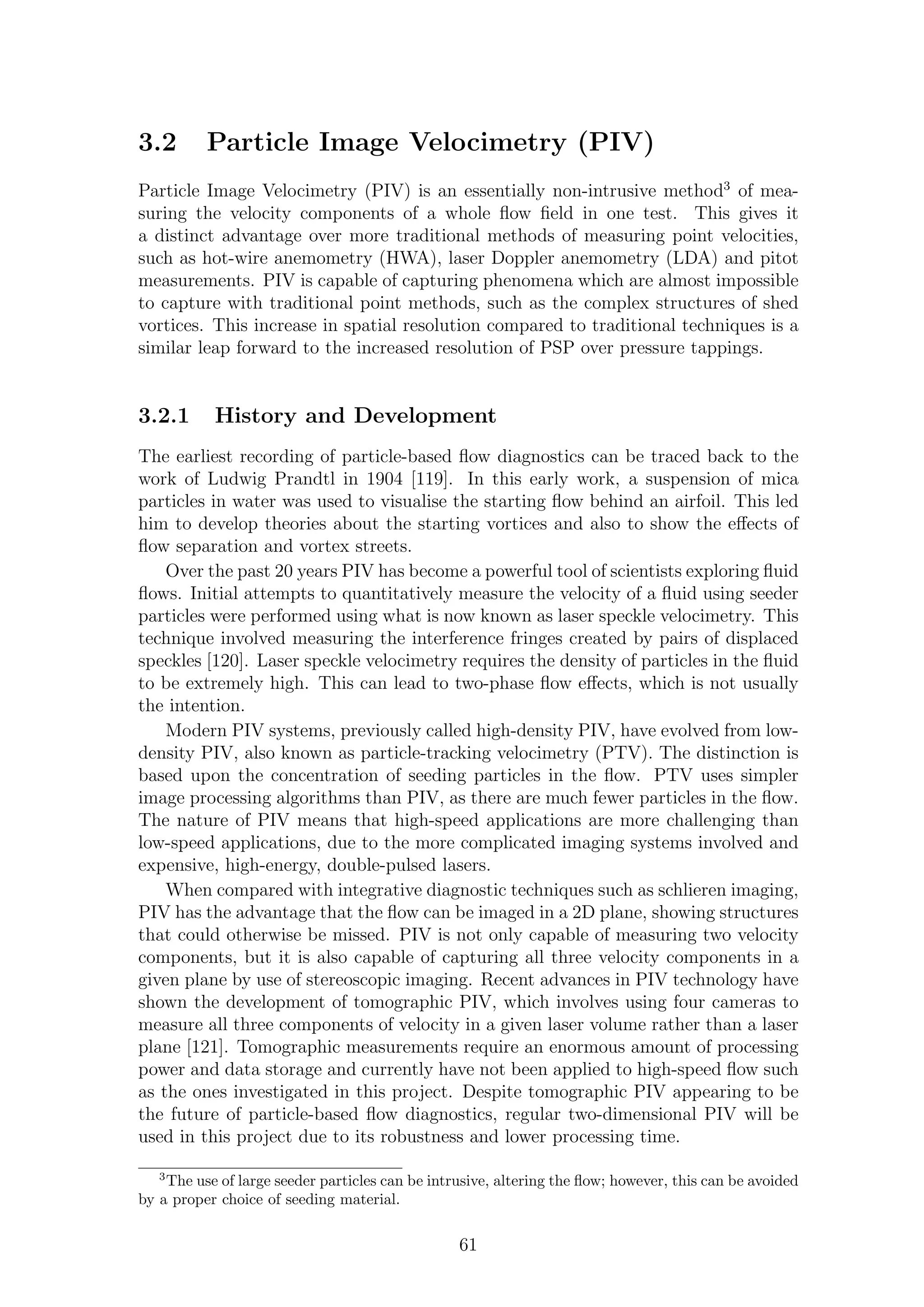 3.2 Particle Image Velocimetry (PIV)
Particle Image Velocimetry (PIV) is an essentially non-intrusive method3
of mea-
suring the velocity components of a whole ﬂow ﬁeld in one test. This gives it
a distinct advantage over more traditional methods of measuring point velocities,
such as hot-wire anemometry (HWA), laser Doppler anemometry (LDA) and pitot
measurements. PIV is capable of capturing phenomena which are almost impossible
to capture with traditional point methods, such as the complex structures of shed
vortices. This increase in spatial resolution compared to traditional techniques is a
similar leap forward to the increased resolution of PSP over pressure tappings.
3.2.1 History and Development
The earliest recording of particle-based ﬂow diagnostics can be traced back to the
work of Ludwig Prandtl in 1904 [119]. In this early work, a suspension of mica
particles in water was used to visualise the starting ﬂow behind an airfoil. This led
him to develop theories about the starting vortices and also to show the eﬀects of
ﬂow separation and vortex streets.
Over the past 20 years PIV has become a powerful tool of scientists exploring ﬂuid
ﬂows. Initial attempts to quantitatively measure the velocity of a ﬂuid using seeder
particles were performed using what is now known as laser speckle velocimetry. This
technique involved measuring the interference fringes created by pairs of displaced
speckles [120]. Laser speckle velocimetry requires the density of particles in the ﬂuid
to be extremely high. This can lead to two-phase ﬂow eﬀects, which is not usually
the intention.
Modern PIV systems, previously called high-density PIV, have evolved from low-
density PIV, also known as particle-tracking velocimetry (PTV). The distinction is
based upon the concentration of seeding particles in the ﬂow. PTV uses simpler
image processing algorithms than PIV, as there are much fewer particles in the ﬂow.
The nature of PIV means that high-speed applications are more challenging than
low-speed applications, due to the more complicated imaging systems involved and
expensive, high-energy, double-pulsed lasers.
When compared with integrative diagnostic techniques such as schlieren imaging,
PIV has the advantage that the ﬂow can be imaged in a 2D plane, showing structures
that could otherwise be missed. PIV is not only capable of measuring two velocity
components, but it is also capable of capturing all three velocity components in a
given plane by use of stereoscopic imaging. Recent advances in PIV technology have
shown the development of tomographic PIV, which involves using four cameras to
measure all three components of velocity in a given laser volume rather than a laser
plane [121]. Tomographic measurements require an enormous amount of processing
power and data storage and currently have not been applied to high-speed ﬂow such
as the ones investigated in this project. Despite tomographic PIV appearing to be
the future of particle-based ﬂow diagnostics, regular two-dimensional PIV will be
used in this project due to its robustness and lower processing time.
3
The use of large seeder particles can be intrusive, altering the ﬂow; however, this can be avoided
by a proper choice of seeding material.
61
 