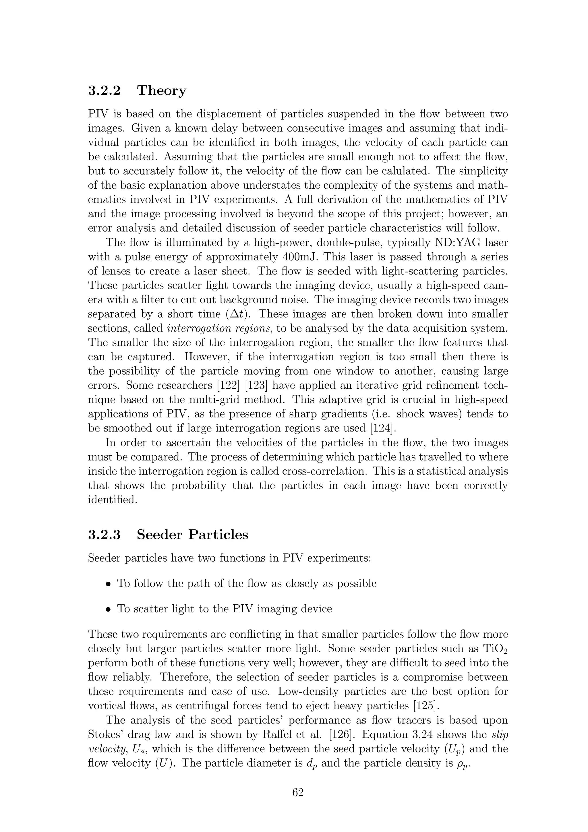 3.2.2 Theory
PIV is based on the displacement of particles suspended in the ﬂow between two
images. Given a known delay between consecutive images and assuming that indi-
vidual particles can be identiﬁed in both images, the velocity of each particle can
be calculated. Assuming that the particles are small enough not to aﬀect the ﬂow,
but to accurately follow it, the velocity of the ﬂow can be calulated. The simplicity
of the basic explanation above understates the complexity of the systems and math-
ematics involved in PIV experiments. A full derivation of the mathematics of PIV
and the image processing involved is beyond the scope of this project; however, an
error analysis and detailed discussion of seeder particle characteristics will follow.
The ﬂow is illuminated by a high-power, double-pulse, typically ND:YAG laser
with a pulse energy of approximately 400mJ. This laser is passed through a series
of lenses to create a laser sheet. The ﬂow is seeded with light-scattering particles.
These particles scatter light towards the imaging device, usually a high-speed cam-
era with a ﬁlter to cut out background noise. The imaging device records two images
separated by a short time (∆t). These images are then broken down into smaller
sections, called interrogation regions, to be analysed by the data acquisition system.
The smaller the size of the interrogation region, the smaller the ﬂow features that
can be captured. However, if the interrogation region is too small then there is
the possibility of the particle moving from one window to another, causing large
errors. Some researchers [122] [123] have applied an iterative grid reﬁnement tech-
nique based on the multi-grid method. This adaptive grid is crucial in high-speed
applications of PIV, as the presence of sharp gradients (i.e. shock waves) tends to
be smoothed out if large interrogation regions are used [124].
In order to ascertain the velocities of the particles in the ﬂow, the two images
must be compared. The process of determining which particle has travelled to where
inside the interrogation region is called cross-correlation. This is a statistical analysis
that shows the probability that the particles in each image have been correctly
identiﬁed.
3.2.3 Seeder Particles
Seeder particles have two functions in PIV experiments:
• To follow the path of the ﬂow as closely as possible
• To scatter light to the PIV imaging device
These two requirements are conﬂicting in that smaller particles follow the ﬂow more
closely but larger particles scatter more light. Some seeder particles such as TiO2
perform both of these functions very well; however, they are diﬃcult to seed into the
ﬂow reliably. Therefore, the selection of seeder particles is a compromise between
these requirements and ease of use. Low-density particles are the best option for
vortical ﬂows, as centrifugal forces tend to eject heavy particles [125].
The analysis of the seed particles’ performance as ﬂow tracers is based upon
Stokes’ drag law and is shown by Raﬀel et al. [126]. Equation 3.24 shows the slip
velocity, Us, which is the diﬀerence between the seed particle velocity (Up) and the
ﬂow velocity (U). The particle diameter is dp and the particle density is ρp.
62
 